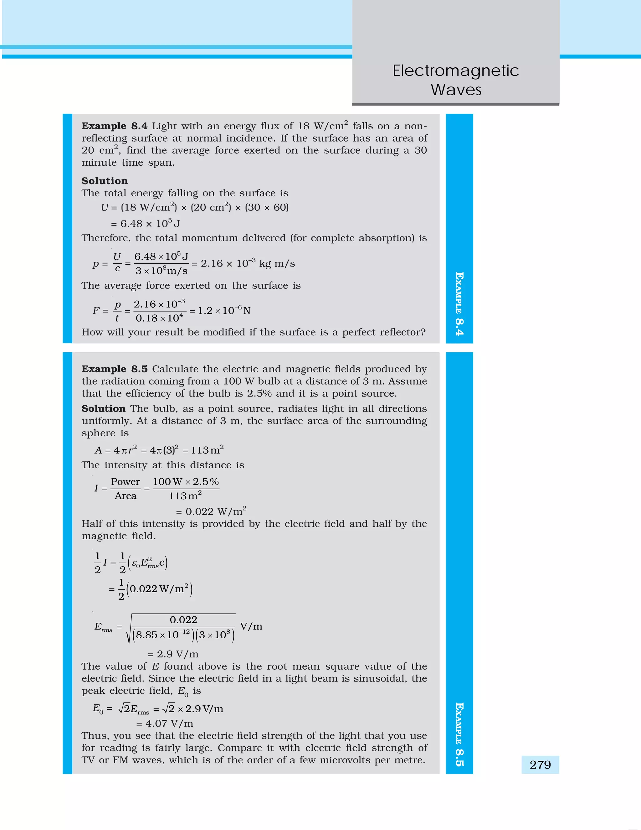 Electromagnetic
Waves
279
EXAMPLE8.4
Example 8.4 Light with an energy flux of 18 W/cm2
falls on a non-
reflecting surface at normal incidence. If the surface has an area of
20 cm2
, find the average force exerted on the surface during a 30
minute time span.
Solution
The total energy falling on the surface is
U = (18 W/cm2
) × (20 cm2
) × (30 × 60)
= 6.48 × 105
J
Therefore, the total momentum delivered (for complete absorption) is
p =
5
8
6.48 10 J
3 10 m/s
U
c
×
=
×
= 2.16 × 10–3
kg m/s
The average force exerted on the surface is
F =
3
6
4
2.16 10
1.2 10 N
0.18 10
p
t
−
−×
= = ×
×
How will your result be modified if the surface is a perfect reflector?
Example 8.5 Calculate the electric and magnetic fields produced by
the radiation coming from a 100 W bulb at a distance of 3 m. Assume
that the efficiency of the bulb is 2.5% and it is a point source.
Solution The bulb, as a point source, radiates light in all directions
uniformly. At a distance of 3 m, the surface area of the surrounding
sphere is
2 2 2
4 4 (3) 113mA r= π = π =
The intensity at this distance is
2
100 W 2.5 %Power
Area 113 m
I
×
= =
= 0.022 W/m2
Half of this intensity is provided by the electric field and half by the
magnetic field.
( )
( )
2
0
2
1 1
2 2
1
0.022 W/m
2
rmsI E cε=
=
( )( )12 8
0.022
V/m
8.85 10 3 10
rmsE −
=
× ×
= 2.9 V/m
The value of E found above is the root mean square value of the
electric field. Since the electric field in a light beam is sinusoidal, the
peak electric field, E0
is
E0
= rms2 2 2.9 V/mE = ×
= 4.07 V/m
Thus, you see that the electric field strength of the light that you use
for reading is fairly large. Compare it with electric field strength of
TV or FM waves, which is of the order of a few microvolts per metre.
EXAMPLE8.5
 
