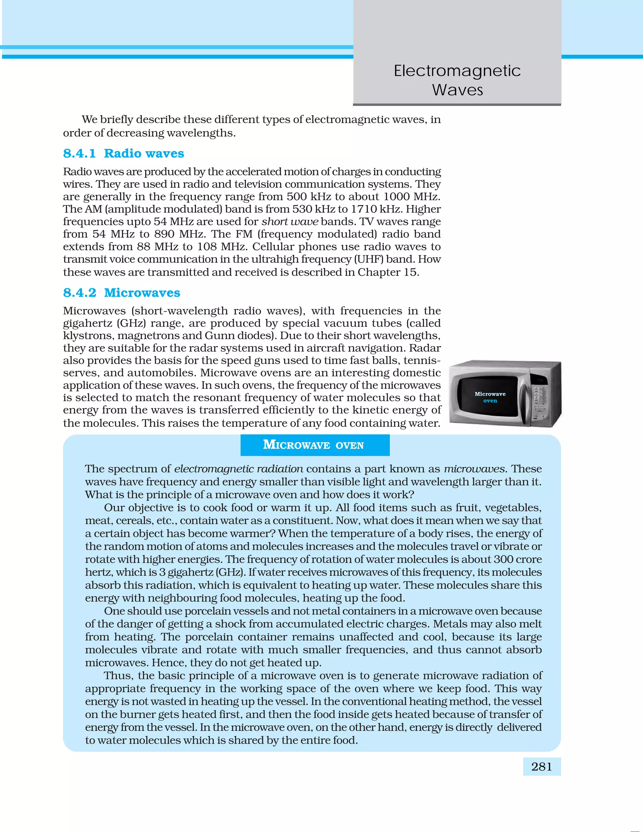 Electromagnetic
Waves
281
We briefly describe these different types of electromagnetic waves, in
order of decreasing wavelengths.
8.4.1 Radio waves
Radio waves are produced by the accelerated motion of charges in conducting
wires. They are used in radio and television communication systems. They
are generally in the frequency range from 500 kHz to about 1000 MHz.
The AM (amplitude modulated) band is from 530 kHz to 1710 kHz. Higher
frequencies upto 54 MHz are used for short wave bands. TV waves range
from 54 MHz to 890 MHz. The FM (frequency modulated) radio band
extends from 88 MHz to 108 MHz. Cellular phones use radio waves to
transmit voice communication in the ultrahigh frequency (UHF) band. How
these waves are transmitted and received is described in Chapter 15.
8.4.2 Microwaves
Microwaves (short-wavelength radio waves), with frequencies in the
gigahertz (GHz) range, are produced by special vacuum tubes (called
klystrons, magnetrons and Gunn diodes). Due to their short wavelengths,
they are suitable for the radar systems used in aircraft navigation. Radar
also provides the basis for the speed guns used to time fast balls, tennis-
serves, and automobiles. Microwave ovens are an interesting domestic
application of these waves. In such ovens, the frequency of the microwaves
is selected to match the resonant frequency of water molecules so that
energy from the waves is transferred efficiently to the kinetic energy of
the molecules. This raises the temperature of any food containing water.
MICROWAVE OVEN
The spectrum of electromagnetic radiation contains a part known as microwaves. These
waves have frequency and energy smaller than visible light and wavelength larger than it.
What is the principle of a microwave oven and how does it work?
Our objective is to cook food or warm it up. All food items such as fruit, vegetables,
meat, cereals, etc., contain water as a constituent. Now, what does it mean when we say that
a certain object has become warmer? When the temperature of a body rises, the energy of
the random motion of atoms and molecules increases and the molecules travel or vibrate or
rotate with higher energies. The frequency of rotation of water molecules is about 300 crore
hertz, which is 3 gigahertz (GHz). If water receives microwaves of this frequency, its molecules
absorb this radiation, which is equivalent to heating up water. These molecules share this
energy with neighbouring food molecules, heating up the food.
One should use porcelain vessels and not metal containers in a microwave oven because
of the danger of getting a shock from accumulated electric charges. Metals may also melt
from heating. The porcelain container remains unaffected and cool, because its large
molecules vibrate and rotate with much smaller frequencies, and thus cannot absorb
microwaves. Hence, they do not get heated up.
Thus, the basic principle of a microwave oven is to generate microwave radiation of
appropriate frequency in the working space of the oven where we keep food. This way
energy is not wasted in heating up the vessel. In the conventional heating method, the vessel
on the burner gets heated first, and then the food inside gets heated because of transfer of
energy from the vessel. In the microwave oven, on the other hand, energy is directly delivered
to water molecules which is shared by the entire food.
 