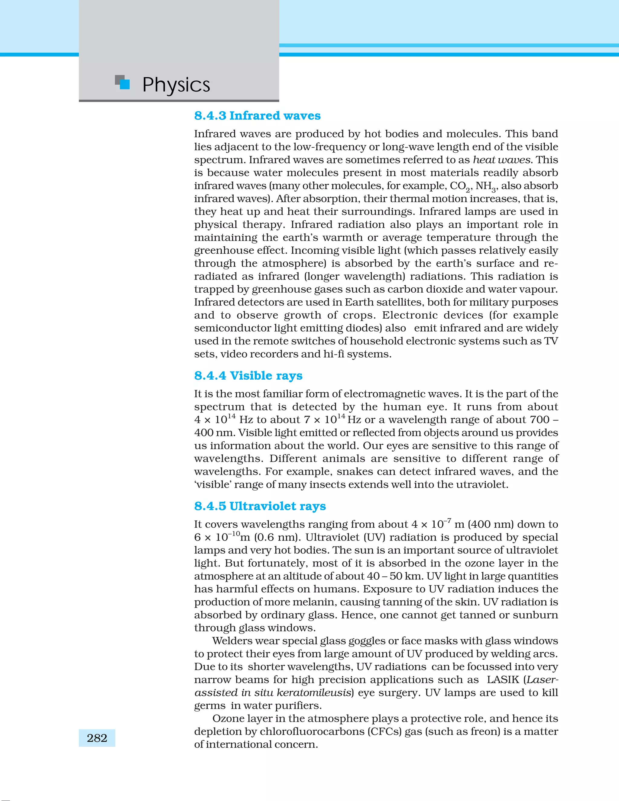 Physics
282
8.4.3 Infrared waves
Infrared waves are produced by hot bodies and molecules. This band
lies adjacent to the low-frequency or long-wave length end of the visible
spectrum. Infrared waves are sometimes referred to as heat waves. This
is because water molecules present in most materials readily absorb
infrared waves (many other molecules, for example, CO2
, NH3
, also absorb
infrared waves). After absorption, their thermal motion increases, that is,
they heat up and heat their surroundings. Infrared lamps are used in
physical therapy. Infrared radiation also plays an important role in
maintaining the earth’s warmth or average temperature through the
greenhouse effect. Incoming visible light (which passes relatively easily
through the atmosphere) is absorbed by the earth’s surface and re-
radiated as infrared (longer wavelength) radiations. This radiation is
trapped by greenhouse gases such as carbon dioxide and water vapour.
Infrared detectors are used in Earth satellites, both for military purposes
and to observe growth of crops. Electronic devices (for example
semiconductor light emitting diodes) also emit infrared and are widely
used in the remote switches of household electronic systems such as TV
sets, video recorders and hi-fi systems.
8.4.4 Visible rays
It is the most familiar form of electromagnetic waves. It is the part of the
spectrum that is detected by the human eye. It runs from about
4 × 1014
Hz to about 7 × 1014
Hz or a wavelength range of about 700 –
400 nm. Visible light emitted or reflected from objects around us provides
us information about the world. Our eyes are sensitive to this range of
wavelengths. Different animals are sensitive to different range of
wavelengths. For example, snakes can detect infrared waves, and the
‘visible’ range of many insects extends well into the utraviolet.
8.4.5 Ultraviolet rays
It covers wavelengths ranging from about 4 × 10–7
m (400 nm) down to
6 × 10–10
m (0.6 nm). Ultraviolet (UV) radiation is produced by special
lamps and very hot bodies. The sun is an important source of ultraviolet
light. But fortunately, most of it is absorbed in the ozone layer in the
atmosphere at an altitude of about 40 – 50 km. UV light in large quantities
has harmful effects on humans. Exposure to UV radiation induces the
production of more melanin, causing tanning of the skin. UV radiation is
absorbed by ordinary glass. Hence, one cannot get tanned or sunburn
through glass windows.
Welders wear special glass goggles or face masks with glass windows
to protect their eyes from large amount of UV produced by welding arcs.
Due to its shorter wavelengths, UV radiations can be focussed into very
narrow beams for high precision applications such as LASIK (Laser-
assisted in situ keratomileusis) eye surgery. UV lamps are used to kill
germs in water purifiers.
Ozone layer in the atmosphere plays a protective role, and hence its
depletion by chlorofluorocarbons (CFCs) gas (such as freon) is a matter
of international concern.
 