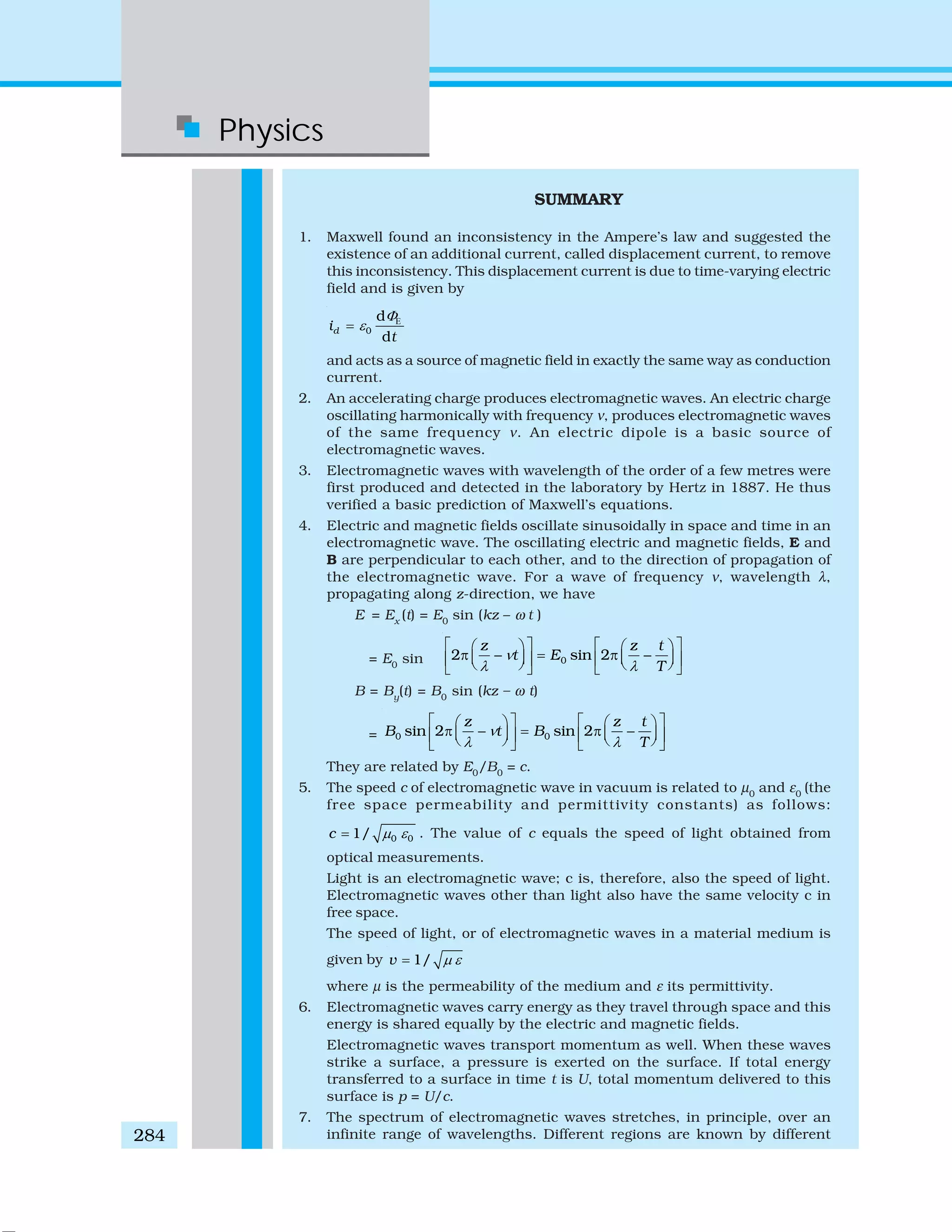 Physics
284
SUMMARY
1. Maxwell found an inconsistency in the Ampere’s law and suggested the
existence of an additional current, called displacement current, to remove
this inconsistency. This displacement current is due to time-varying electric
field and is given by
0
d
d
di
t
Φ
ε Ε
=
and acts as a source of magnetic field in exactly the same way as conduction
current.
2. An accelerating charge produces electromagnetic waves. An electric charge
oscillating harmonically with frequency ν, produces electromagnetic waves
of the same frequency ν. An electric dipole is a basic source of
electromagnetic waves.
3. Electromagnetic waves with wavelength of the order of a few metres were
first produced and detected in the laboratory by Hertz in 1887. He thus
verified a basic prediction of Maxwell’s equations.
4. Electric and magnetic fields oscillate sinusoidally in space and time in an
electromagnetic wave. The oscillating electric and magnetic fields, E and
B are perpendicular to each other, and to the direction of propagation of
the electromagnetic wave. For a wave of frequency ν, wavelength λ,
propagating along z-direction, we have
E = Ex
(t) = E0
sin (kz – ω t )
= E0
sin 02 sin 2
z z t
t E
T
ν
λ λ
⎡ ⎤ ⎡ ⎤⎛ ⎞ ⎛ ⎞
π − = π −⎜ ⎟ ⎜ ⎟⎢ ⎥ ⎢ ⎥⎝ ⎠ ⎝ ⎠⎣ ⎦ ⎣ ⎦
B = By
(t) = B0
sin (kz – ω t)
= 0 0sin 2 sin 2
z z t
B t B
T
ν
λ λ
⎡ ⎤ ⎡ ⎤⎛ ⎞ ⎛ ⎞
π − = π −⎜ ⎟ ⎜ ⎟⎢ ⎥ ⎢ ⎥⎝ ⎠ ⎝ ⎠⎣ ⎦ ⎣ ⎦
They are related by E0
/B0
= c.
5. The speed c of electromagnetic wave in vacuum is related to μ0
and ε0
(the
free space permeability and permittivity constants) as follows:
0 01/c μ ε= . The value of c equals the speed of light obtained from
optical measurements.
Light is an electromagnetic wave; c is, therefore, also the speed of light.
Electromagnetic waves other than light also have the same velocity c in
free space.
The speed of light, or of electromagnetic waves in a material medium is
given by 1/v μ ε=
where μ is the permeability of the medium and ε its permittivity.
6. Electromagnetic waves carry energy as they travel through space and this
energy is shared equally by the electric and magnetic fields.
Electromagnetic waves transport momentum as well. When these waves
strike a surface, a pressure is exerted on the surface. If total energy
transferred to a surface in time t is U, total momentum delivered to this
surface is p = U/c.
7. The spectrum of electromagnetic waves stretches, in principle, over an
infinite range of wavelengths. Different regions are known by different
 
