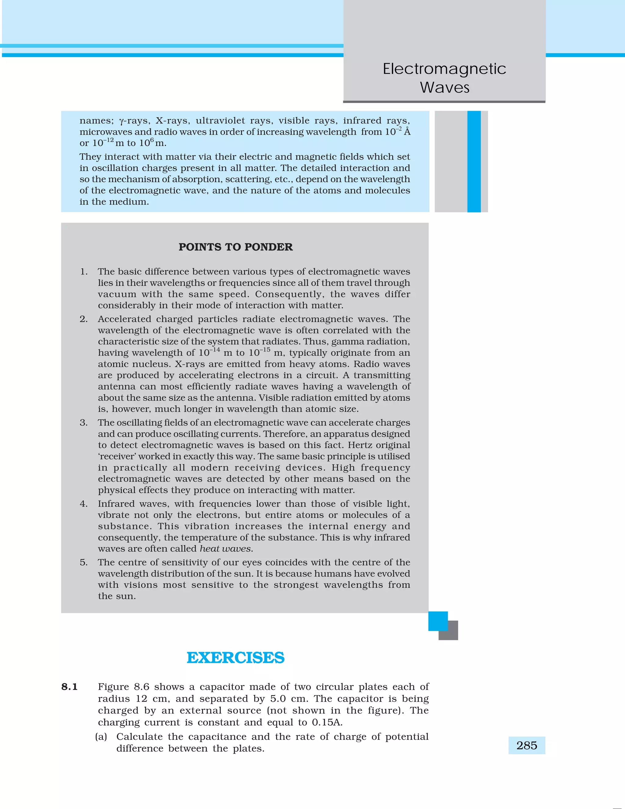 Electromagnetic
Waves
285
names; γ-rays, X-rays, ultraviolet rays, visible rays, infrared rays,
microwaves and radio waves in order of increasing wavelength from 10–2
Å
or 10–12
m to 106
m.
They interact with matter via their electric and magnetic fields which set
in oscillation charges present in all matter. The detailed interaction and
so the mechanism of absorption, scattering, etc., depend on the wavelength
of the electromagnetic wave, and the nature of the atoms and molecules
in the medium.
POINTS TO PONDER
1. The basic difference between various types of electromagnetic waves
lies in their wavelengths or frequencies since all of them travel through
vacuum with the same speed. Consequently, the waves differ
considerably in their mode of interaction with matter.
2. Accelerated charged particles radiate electromagnetic waves. The
wavelength of the electromagnetic wave is often correlated with the
characteristic size of the system that radiates. Thus, gamma radiation,
having wavelength of 10–14
m to 10–15
m, typically originate from an
atomic nucleus. X-rays are emitted from heavy atoms. Radio waves
are produced by accelerating electrons in a circuit. A transmitting
antenna can most efficiently radiate waves having a wavelength of
about the same size as the antenna. Visible radiation emitted by atoms
is, however, much longer in wavelength than atomic size.
3. The oscillating fields of an electromagnetic wave can accelerate charges
and can produce oscillating currents. Therefore, an apparatus designed
to detect electromagnetic waves is based on this fact. Hertz original
‘receiver’ worked in exactly this way. The same basic principle is utilised
in practically all modern receiving devices. High frequency
electromagnetic waves are detected by other means based on the
physical effects they produce on interacting with matter.
4. Infrared waves, with frequencies lower than those of visible light,
vibrate not only the electrons, but entire atoms or molecules of a
substance. This vibration increases the internal energy and
consequently, the temperature of the substance. This is why infrared
waves are often called heat waves.
5. The centre of sensitivity of our eyes coincides with the centre of the
wavelength distribution of the sun. It is because humans have evolved
with visions most sensitive to the strongest wavelengths from
the sun.
EXERCISES
8.1 Figure 8.6 shows a capacitor made of two circular plates each of
radius 12 cm, and separated by 5.0 cm. The capacitor is being
charged by an external source (not shown in the figure). The
charging current is constant and equal to 0.15A.
(a) Calculate the capacitance and the rate of charge of potential
difference between the plates.
 