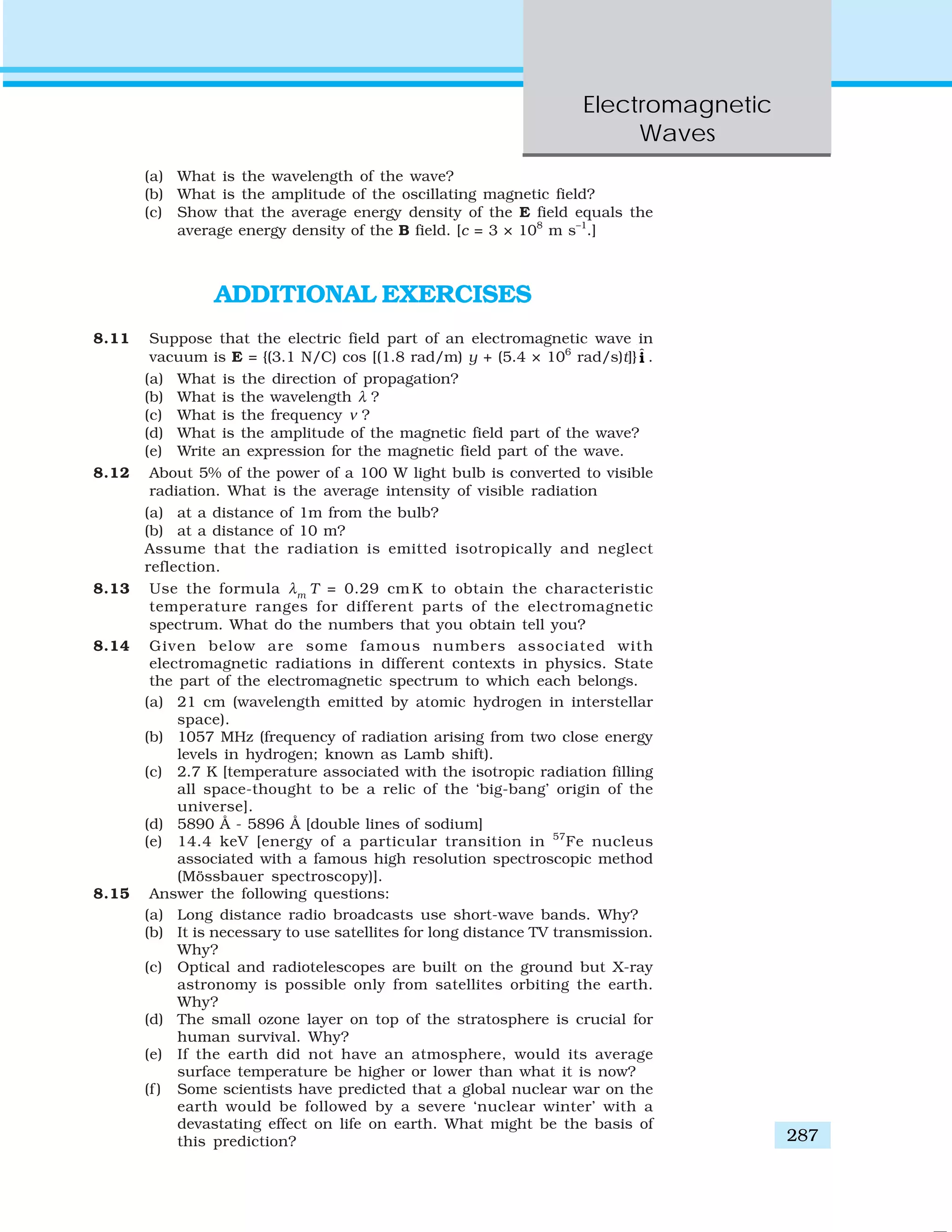 Electromagnetic
Waves
287
(a) What is the wavelength of the wave?
(b) What is the amplitude of the oscillating magnetic field?
(c) Show that the average energy density of the E field equals the
average energy density of the B field. [c = 3 × 108
m s–1
.]
ADDITIONAL EXERCISES
8.11 Suppose that the electric field part of an electromagnetic wave in
vacuum is E = {(3.1 N/C) cos [(1.8 rad/m) y + (5.4 × 106
rad/s)t]} ˆi .
(a) What is the direction of propagation?
(b) What is the wavelength λ ?
(c) What is the frequency ν ?
(d) What is the amplitude of the magnetic field part of the wave?
(e) Write an expression for the magnetic field part of the wave.
8.12 About 5% of the power of a 100 W light bulb is converted to visible
radiation. What is the average intensity of visible radiation
(a) at a distance of 1m from the bulb?
(b) at a distance of 10 m?
Assume that the radiation is emitted isotropically and neglect
reflection.
8.13 Use the formula λm
T = 0.29 cm K to obtain the characteristic
temperature ranges for different parts of the electromagnetic
spectrum. What do the numbers that you obtain tell you?
8.14 Given below are some famous numbers associated with
electromagnetic radiations in different contexts in physics. State
the part of the electromagnetic spectrum to which each belongs.
(a) 21 cm (wavelength emitted by atomic hydrogen in interstellar
space).
(b) 1057 MHz (frequency of radiation arising from two close energy
levels in hydrogen; known as Lamb shift).
(c) 2.7 K [temperature associated with the isotropic radiation filling
all space-thought to be a relic of the ‘big-bang’ origin of the
universe].
(d) 5890 Å - 5896 Å [double lines of sodium]
(e) 14.4 keV [energy of a particular transition in 57
Fe nucleus
associated with a famous high resolution spectroscopic method
(Mössbauer spectroscopy)].
8.15 Answer the following questions:
(a) Long distance radio broadcasts use short-wave bands. Why?
(b) It is necessary to use satellites for long distance TV transmission.
Why?
(c) Optical and radiotelescopes are built on the ground but X-ray
astronomy is possible only from satellites orbiting the earth.
Why?
(d) The small ozone layer on top of the stratosphere is crucial for
human survival. Why?
(e) If the earth did not have an atmosphere, would its average
surface temperature be higher or lower than what it is now?
(f ) Some scientists have predicted that a global nuclear war on the
earth would be followed by a severe ‘nuclear winter’ with a
devastating effect on life on earth. What might be the basis of
this prediction?
 