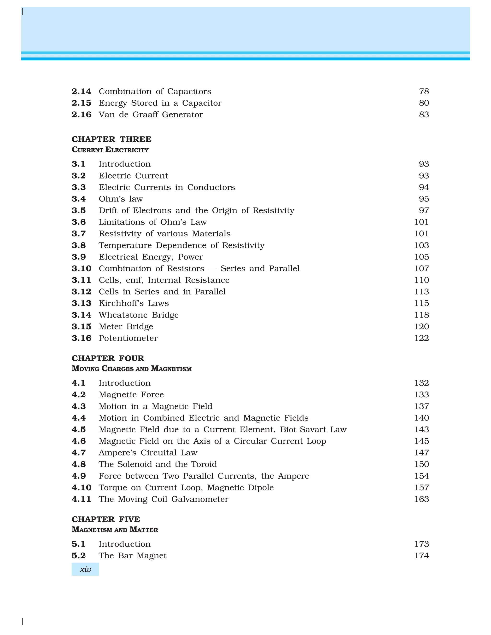 2.14 Combination of Capacitors 78
2.15 Energy Stored in a Capacitor 80
2.16 Van de Graaff Generator 83
CHAPTER THREE
CURRENT ELECTRICITY
3.1 Introduction 93
3.2 Electric Current 93
3.3 Electric Currents in Conductors 94
3.4 Ohm’s law 95
3.5 Drift of Electrons and the Origin of Resistivity 97
3.6 Limitations of Ohm’s Law 101
3.7 Resistivity of various Materials 101
3.8 Temperature Dependence of Resistivity 103
3.9 Electrical Energy, Power 105
3.10 Combination of Resistors — Series and Parallel 107
3.11 Cells, emf, Internal Resistance 110
3.12 Cells in Series and in Parallel 113
3.13 Kirchhoff’s Laws 115
3.14 Wheatstone Bridge 118
3.15 Meter Bridge 120
3.16 Potentiometer 122
CHAPTER FOUR
MOVING CHARGES AND MAGNETISM
4.1 Introduction 132
4.2 Magnetic Force 133
4.3 Motion in a Magnetic Field 137
4.4 Motion in Combined Electric and Magnetic Fields 140
4.5 Magnetic Field due to a Current Element, Biot-Savart Law 143
4.6 Magnetic Field on the Axis of a Circular Current Loop 145
4.7 Ampere’s Circuital Law 147
4.8 The Solenoid and the Toroid 150
4.9 Force between Two Parallel Currents, the Ampere 154
4.10 Torque on Current Loop, Magnetic Dipole 157
4.11 The Moving Coil Galvanometer 163
CHAPTER FIVE
MAGNETISM AND MATTER
5.1 Introduction 173
5.2 The Bar Magnet 174
xiv
 