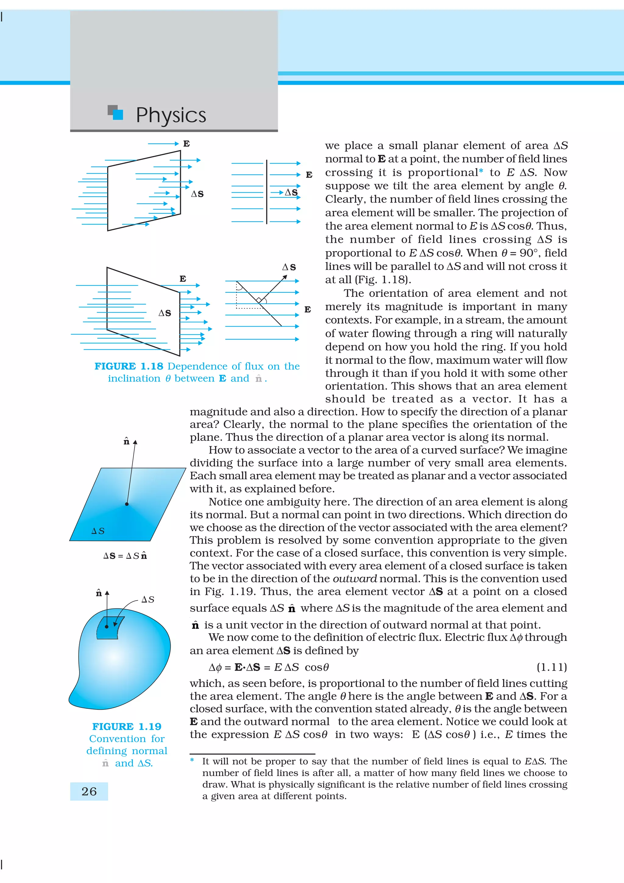 26
Physics
we place a small planar element of area ΔS
normal to E at a point, the number of field lines
crossing it is proportional* to E ΔS. Now
suppose we tilt the area element by angle θ.
Clearly, the number of field lines crossing the
area element will be smaller. The projection of
the area element normal to E is ΔS cosθ. Thus,
the number of field lines crossing ΔS is
proportional to E ΔS cosθ. When θ = 90°, field
lines will be parallel to ΔS and will not cross it
at all (Fig. 1.18).
The orientation of area element and not
merely its magnitude is important in many
contexts. For example, in a stream, the amount
of water flowing through a ring will naturally
depend on how you hold the ring. If you hold
it normal to the flow, maximum water will flow
through it than if you hold it with some other
orientation. This shows that an area element
should be treated as a vector. It has a
magnitude and also a direction. How to specify the direction of a planar
area? Clearly, the normal to the plane specifies the orientation of the
plane. Thus the direction of a planar area vector is along its normal.
How to associate a vector to the area of a curved surface? We imagine
dividing the surface into a large number of very small area elements.
Each small area element may be treated as planar and a vector associated
with it, as explained before.
Notice one ambiguity here. The direction of an area element is along
its normal. But a normal can point in two directions. Which direction do
we choose as the direction of the vector associated with the area element?
This problem is resolved by some convention appropriate to the given
context. For the case of a closed surface, this convention is very simple.
The vector associated with every area element of a closed surface is taken
to be in the direction of the outward normal. This is the convention used
in Fig. 1.19. Thus, the area element vector ΔS at a point on a closed
surface equals ΔS ˆn where ΔS is the magnitude of the area element and
ˆn is a unit vector in the direction of outward normal at that point.
We now come to the definition of electric flux. Electric flux Δφ through
an area element ΔS is defined by
Δφ = E.ΔS = E ΔS cosθ (1.11)
which, as seen before, is proportional to the number of field lines cutting
the area element. The angle θ here is the angle between E and ΔS. For a
closed surface, with the convention stated already, θ is the angle between
E and the outward normal to the area element. Notice we could look at
the expression E ΔS cosθ in two ways: E (ΔS cosθ ) i.e., E times the
FIGURE 1.18 Dependence of flux on the
inclination θ between E and ˆn .
FIGURE 1.19
Convention for
defining normal
ˆn and ΔS. * It will not be proper to say that the number of field lines is equal to EΔS. The
number of field lines is after all, a matter of how many field lines we choose to
draw. What is physically significant is the relative number of field lines crossing
a given area at different points.
 