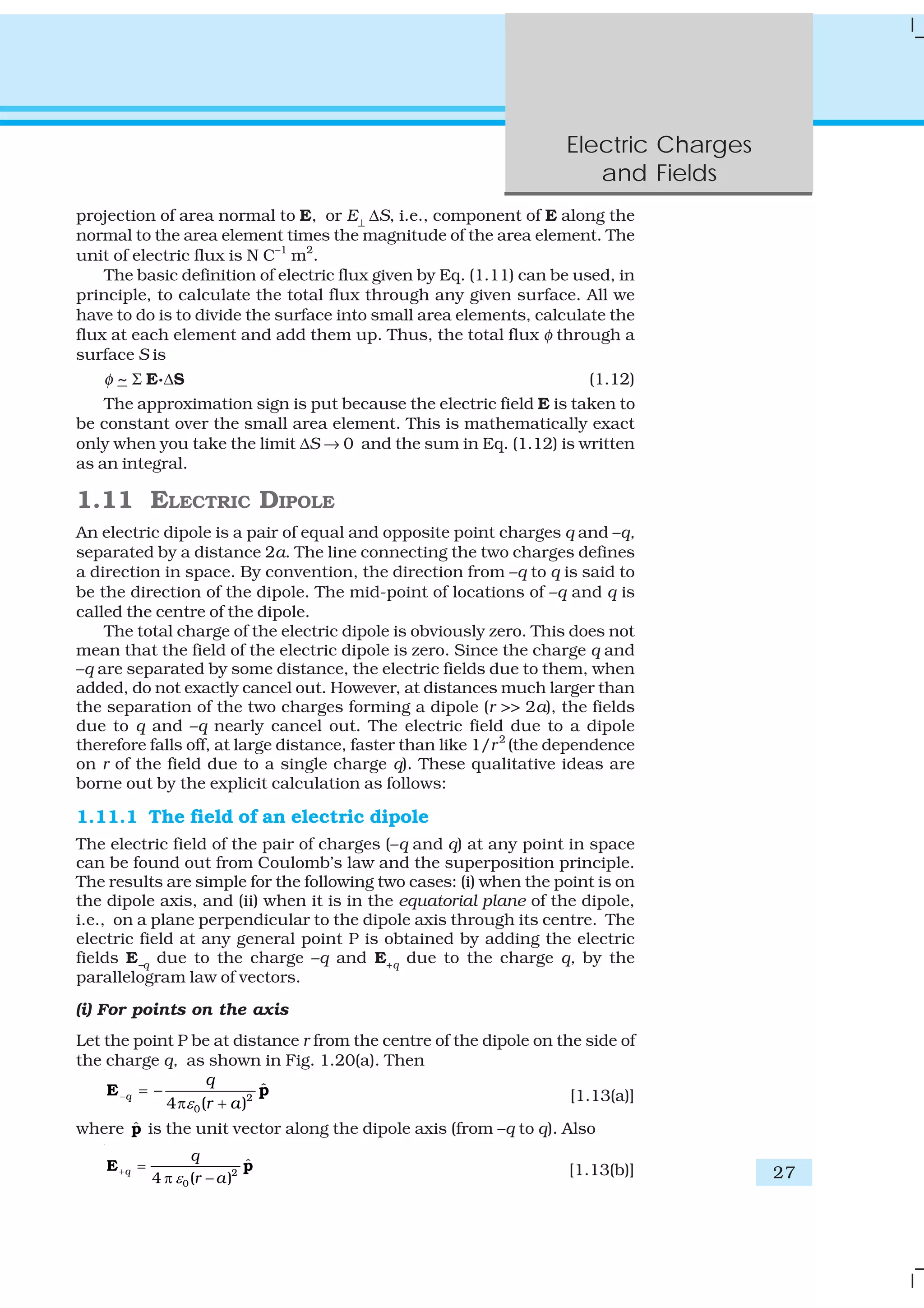 Electric Charges
and Fields
27
projection of area normal to E, or E⊥
ΔS, i.e., component of E along the
normal to the area element times the magnitude of the area element. The
unit of electric flux is N C–1
m2
.
The basic definition of electric flux given by Eq. (1.11) can be used, in
principle, to calculate the total flux through any given surface. All we
have to do is to divide the surface into small area elements, calculate the
flux at each element and add them up. Thus, the total flux φ through a
surface S is
φ ~ Σ E.ΔS (1.12)
The approximation sign is put because the electric field E is taken to
be constant over the small area element. This is mathematically exact
only when you take the limit ΔS → 0 and the sum in Eq. (1.12) is written
as an integral.
1.11 ELECTRIC DIPOLE
An electric dipole is a pair of equal and opposite point charges q and –q,
separated by a distance 2a. The line connecting the two charges defines
a direction in space. By convention, the direction from –q to q is said to
be the direction of the dipole. The mid-point of locations of –q and q is
called the centre of the dipole.
The total charge of the electric dipole is obviously zero. This does not
mean that the field of the electric dipole is zero. Since the charge q and
–q are separated by some distance, the electric fields due to them, when
added, do not exactly cancel out. However, at distances much larger than
the separation of the two charges forming a dipole (r >> 2a), the fields
due to q and –q nearly cancel out. The electric field due to a dipole
therefore falls off, at large distance, faster than like 1/r2
(the dependence
on r of the field due to a single charge q). These qualitative ideas are
borne out by the explicit calculation as follows:
1.11.1 The field of an electric dipole
The electric field of the pair of charges (–q and q) at any point in space
can be found out from Coulomb’s law and the superposition principle.
The results are simple for the following two cases: (i) when the point is on
the dipole axis, and (ii) when it is in the equatorial plane of the dipole,
i.e., on a plane perpendicular to the dipole axis through its centre. The
electric field at any general point P is obtained by adding the electric
fields E–q due to the charge –q and E+q due to the charge q, by the
parallelogram law of vectors.
(i) For points on the axis
Let the point P be at distance r from the centre of the dipole on the side of
the charge q, as shown in Fig. 1.20(a). Then
2
0
ˆ
4 ( )
q
q
r aε
− = −
π +
E p [1.13(a)]
where ˆp is the unit vector along the dipole axis (from –q to q). Also
2
0
ˆ
4 ( )
q
q
r aε
+ =
π −
E p [1.13(b)]
 