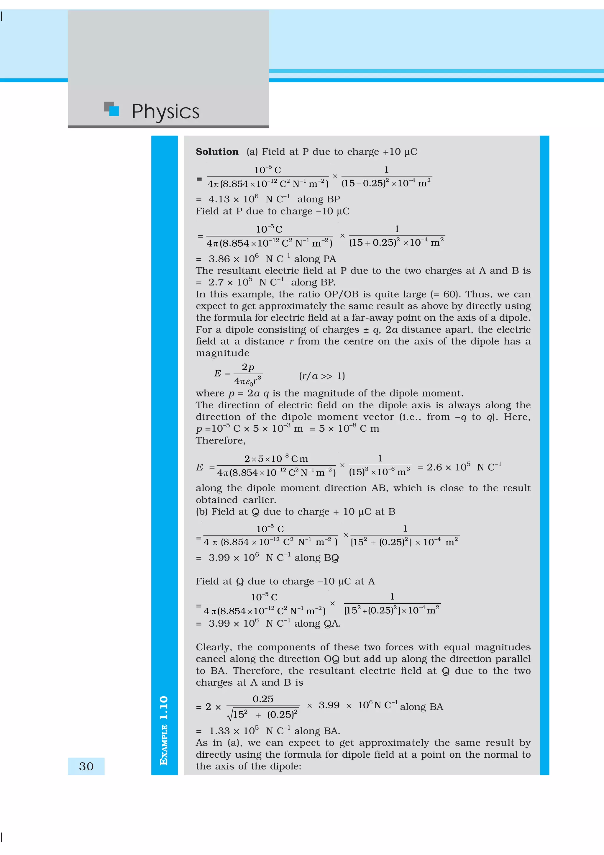30
Physics
EXAMPLE1.10
Solution (a) Field at P due to charge +10 μC
=
5
12 2 1 2
10 C
4 (8.854 10 C N m )
−
− − −
π ×
2 4 2
1
(15 0.25) 10 m−
×
− ×
= 4.13 × 106
N C–1
along BP
Field at P due to charge –10 μC
–5
12 2 1 2
10 C
4 (8.854 10 C N m )− − −
=
π ×
2 4 2
1
(15 0.25) 10 m−
×
+ ×
= 3.86 × 106
N C–1
along PA
The resultant electric field at P due to the two charges at A and B is
= 2.7 × 105
N C–1
along BP.
In this example, the ratio OP/OB is quite large (= 60). Thus, we can
expect to get approximately the same result as above by directly using
the formula for electric field at a far-away point on the axis of a dipole.
For a dipole consisting of charges ± q, 2a distance apart, the electric
field at a distance r from the centre on the axis of the dipole has a
magnitude
3
0
2
4
p
E
rε
=
π
(r/a >> 1)
where p = 2a q is the magnitude of the dipole moment.
The direction of electric field on the dipole axis is always along the
direction of the dipole moment vector (i.e., from –q to q). Here,
p =10–5
C × 5 × 10–3
m = 5 × 10–8
C m
Therefore,
E =
8
12 2 1 2
2 5 10 C m
4 (8.854 10 C N m )
−
− − −
× ×
π ×
3 6 3
1
(15) 10 m−
×
×
= 2.6 × 105
N C–1
along the dipole moment direction AB, which is close to the result
obtained earlier.
(b) Field at Q due to charge + 10 μC at B
=
5
12 2 1 2
10 C
4 (8.854 10 C N m )
−
− − −
π × 2 2 4 2
1
[15 (0.25) ] 10 m−
+ ×
×
= 3.99 × 106
N C–1
along BQ
Field at Q due to charge –10 μC at A
=
5
12 2 1 2
10 C
4 (8.854 10 C N m )
−
− − −
π ×
2 2 4 2
1
[15 (0.25) ] 10 m−
+ ×
×
= 3.99 × 106
N C–1
along QA.
Clearly, the components of these two forces with equal magnitudes
cancel along the direction OQ but add up along the direction parallel
to BA. Therefore, the resultant electric field at Q due to the two
charges at A and B is
= 2 ×
6 –1
2 2
0.25
3.99 10 N C
15 (0.25)
× ×
+
along BA
= 1.33 × 105
N C–1
along BA.
As in (a), we can expect to get approximately the same result by
directly using the formula for dipole field at a point on the normal to
the axis of the dipole:
 