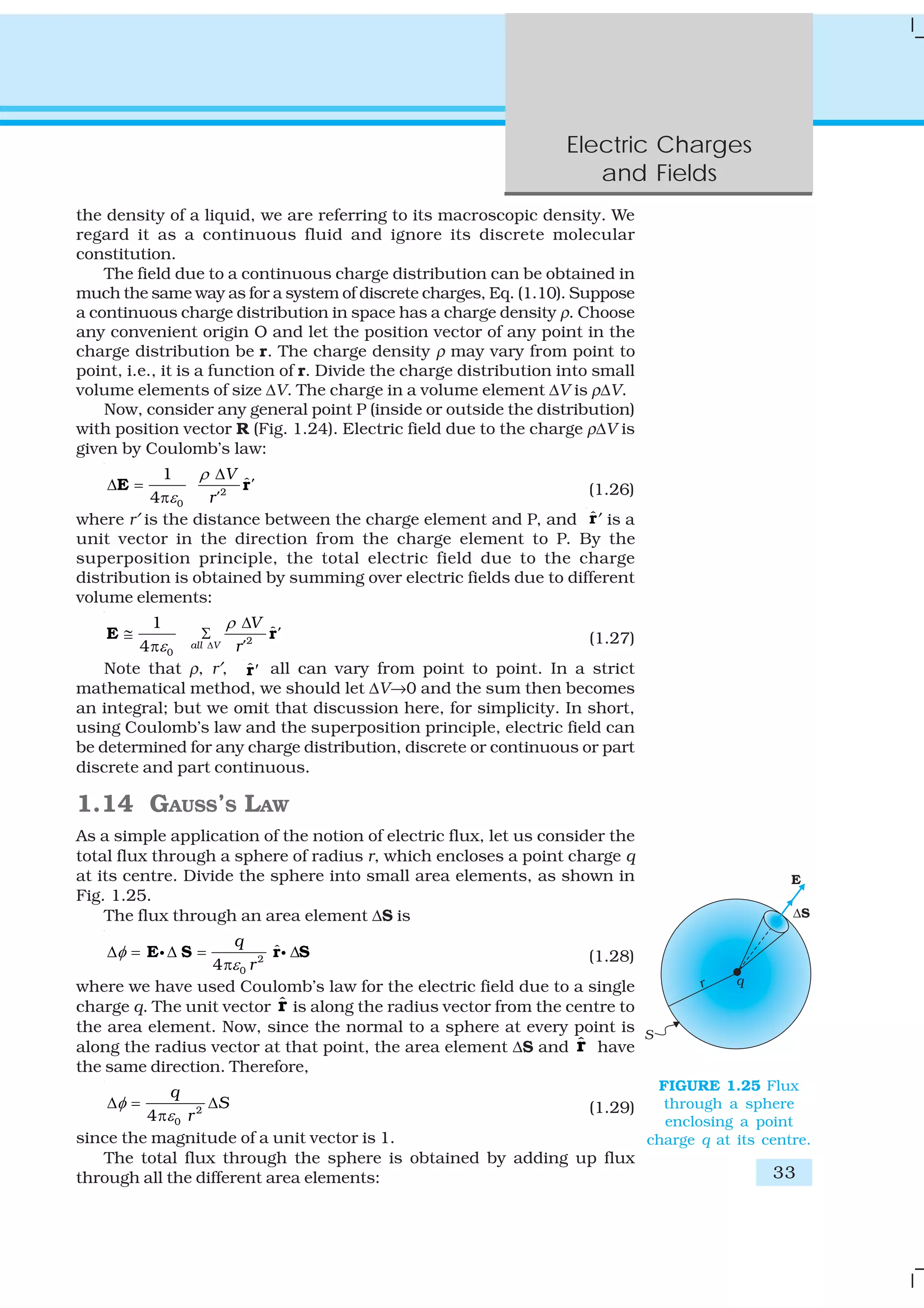 Electric Charges
and Fields
33
the density of a liquid, we are referring to its macroscopic density. We
regard it as a continuous fluid and ignore its discrete molecular
constitution.
The field due to a continuous charge distribution can be obtained in
much the same way as for a system of discrete charges, Eq. (1.10). Suppose
a continuous charge distribution in space has a charge density ρ. Choose
any convenient origin O and let the position vector of any point in the
charge distribution be r. The charge density ρ may vary from point to
point, i.e., it is a function of r. Divide the charge distribution into small
volume elements of size ΔV. The charge in a volume element ΔV is ρΔV.
Now, consider any general point P (inside or outside the distribution)
with position vector R (Fig. 1.24). Electric field due to the charge ρΔV is
given by Coulomb’s law:
2
0
1
ˆ
4
V
'
r'
ρ
ε
Δ
Δ =
π
E r (1.26)
where r′ is the distance between the charge element and P, and ˆr′ is a
unit vector in the direction from the charge element to P. By the
superposition principle, the total electric field due to the charge
distribution is obtained by summing over electric fields due to different
volume elements:
2
0
1
ˆ
4 all V
V
'
r'
ρ
ε Δ
Δ
≅ Σ
π
E r (1.27)
Note that ρ, r′, ˆ′r all can vary from point to point. In a strict
mathematical method, we should let ΔV→0 and the sum then becomes
an integral; but we omit that discussion here, for simplicity. In short,
using Coulomb’s law and the superposition principle, electric field can
be determined for any charge distribution, discrete or continuous or part
discrete and part continuous.
1.14 GAUSS’S LAW
As a simple application of the notion of electric flux, let us consider the
total flux through a sphere of radius r, which encloses a point charge q
at its centre. Divide the sphere into small area elements, as shown in
Fig. 1.25.
The flux through an area element ΔS is
2
0
ˆ
4
q
r
φ
ε
Δ = Δ = Δ
π
E S r Si i (1.28)
where we have used Coulomb’s law for the electric field due to a single
charge q. The unit vector ˆr is along the radius vector from the centre to
the area element. Now, since the normal to a sphere at every point is
along the radius vector at that point, the area element ΔS and ˆr have
the same direction. Therefore,
2
04
q
S
r
φ
ε
Δ = Δ
π (1.29)
since the magnitude of a unit vector is 1.
The total flux through the sphere is obtained by adding up flux
through all the different area elements:
FIGURE 1.25 Flux
through a sphere
enclosing a point
charge q at its centre.
 