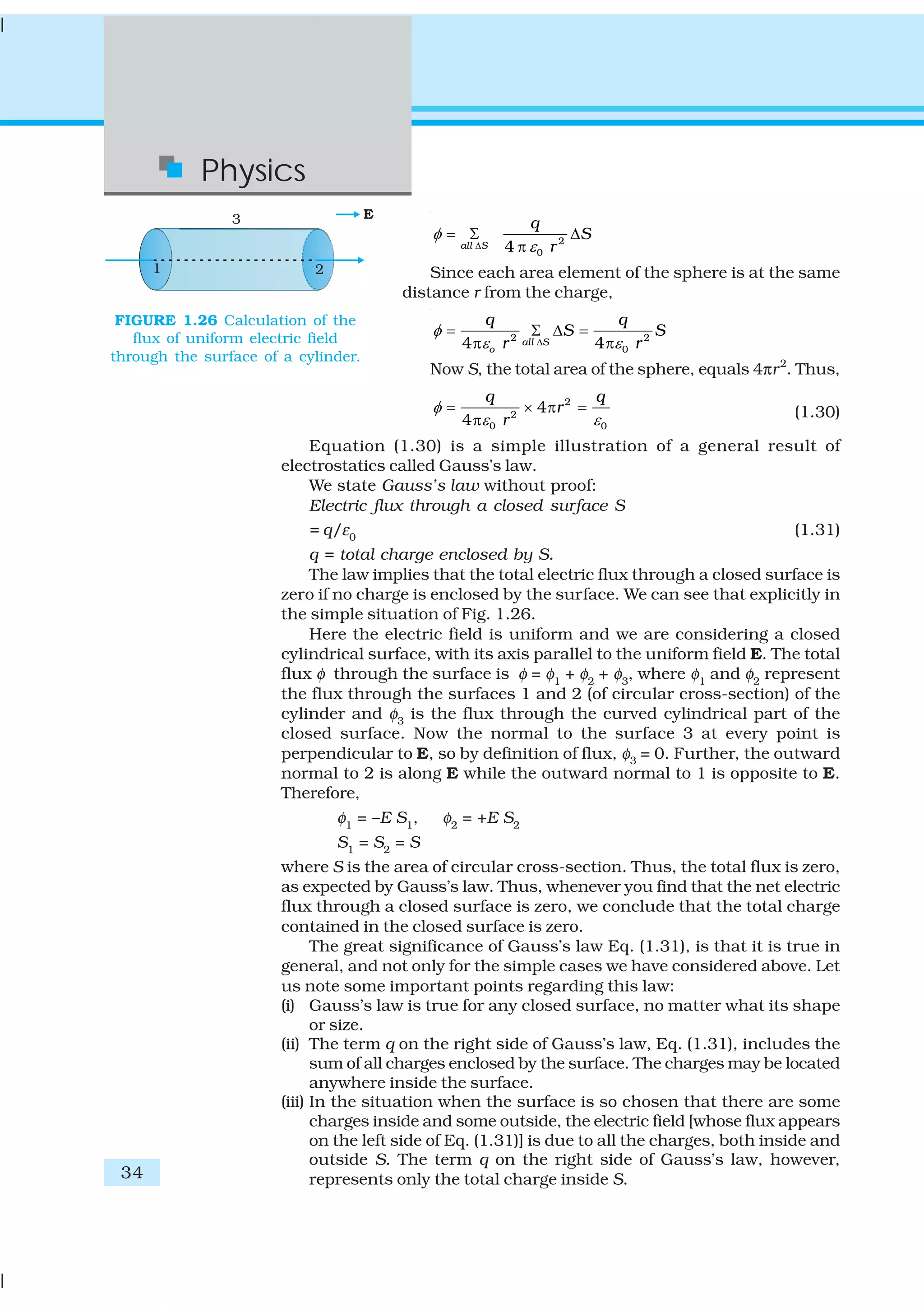 34
Physics
2
04all S
q
S
r
φ
εΔ
= Σ Δ
π
Since each area element of the sphere is at the same
distance r from the charge,
2 2
04 4all S
o
q q
S S
r r
φ
ε εΔ
= Σ Δ =
π π
Now S, the total area of the sphere, equals 4πr2
. Thus,
2
2
00
4
4
q q
r
r
φ
εε
= × π =
π (1.30)
Equation (1.30) is a simple illustration of a general result of
electrostatics called Gauss’s law.
We state Gauss’s law without proof:
Electric flux through a closed surface S
= q/ε0
(1.31)
q = total charge enclosed by S.
The law implies that the total electric flux through a closed surface is
zero if no charge is enclosed by the surface. We can see that explicitly in
the simple situation of Fig. 1.26.
Here the electric field is uniform and we are considering a closed
cylindrical surface, with its axis parallel to the uniform field E. The total
flux φ through the surface is φ = φ1
+ φ2
+ φ3
, where φ1
and φ2
represent
the flux through the surfaces 1 and 2 (of circular cross-section) of the
cylinder and φ3
is the flux through the curved cylindrical part of the
closed surface. Now the normal to the surface 3 at every point is
perpendicular to E, so by definition of flux, φ3 = 0. Further, the outward
normal to 2 is along E while the outward normal to 1 is opposite to E.
Therefore,
φ1
= –E S1
, φ2
= +E S2
S1
= S2
= S
where S is the area of circular cross-section. Thus, the total flux is zero,
as expected by Gauss’s law. Thus, whenever you find that the net electric
flux through a closed surface is zero, we conclude that the total charge
contained in the closed surface is zero.
The great significance of Gauss’s law Eq. (1.31), is that it is true in
general, and not only for the simple cases we have considered above. Let
us note some important points regarding this law:
(i) Gauss’s law is true for any closed surface, no matter what its shape
or size.
(ii) The term q on the right side of Gauss’s law, Eq. (1.31), includes the
sum of all charges enclosed by the surface. The charges may be located
anywhere inside the surface.
(iii) In the situation when the surface is so chosen that there are some
charges inside and some outside, the electric field [whose flux appears
on the left side of Eq. (1.31)] is due to all the charges, both inside and
outside S. The term q on the right side of Gauss’s law, however,
represents only the total charge inside S.
FIGURE 1.26 Calculation of the
flux of uniform electric field
through the surface of a cylinder.
 
