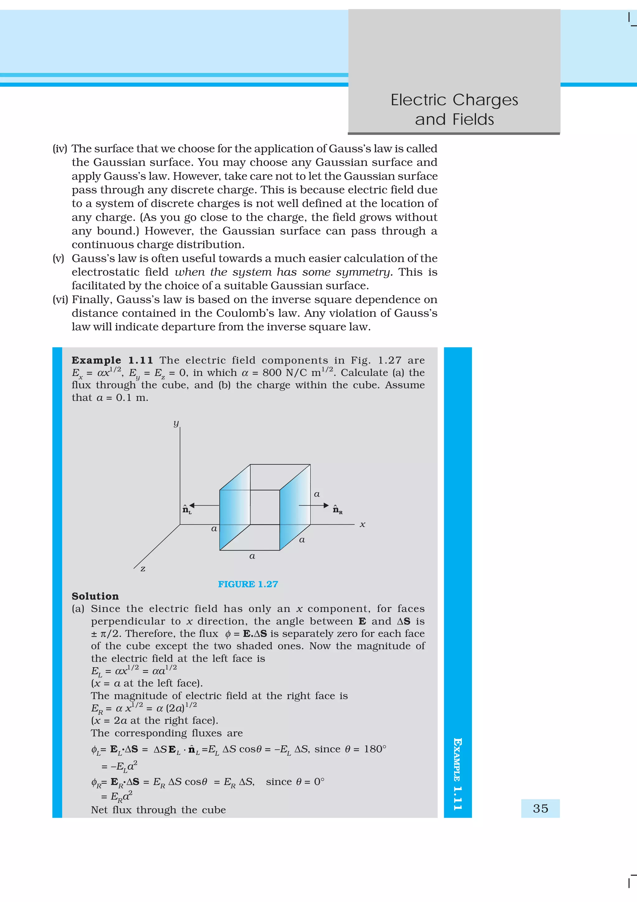 Electric Charges
and Fields
35
EXAMPLE1.11
(iv) The surface that we choose for the application of Gauss’s law is called
the Gaussian surface. You may choose any Gaussian surface and
apply Gauss’s law. However, take care not to let the Gaussian surface
pass through any discrete charge. This is because electric field due
to a system of discrete charges is not well defined at the location of
any charge. (As you go close to the charge, the field grows without
any bound.) However, the Gaussian surface can pass through a
continuous charge distribution.
(v) Gauss’s law is often useful towards a much easier calculation of the
electrostatic field when the system has some symmetry. This is
facilitated by the choice of a suitable Gaussian surface.
(vi) Finally, Gauss’s law is based on the inverse square dependence on
distance contained in the Coulomb’s law. Any violation of Gauss’s
law will indicate departure from the inverse square law.
Example 1.11 The electric field components in Fig. 1.27 are
Ex
= αx1/2
, Ey
= Ez
= 0, in which α = 800 N/C m1/2
. Calculate (a) the
flux through the cube, and (b) the charge within the cube. Assume
that a = 0.1 m.
FIGURE 1.27
Solution
(a) Since the electric field has only an x component, for faces
perpendicular to x direction, the angle between E and ΔS is
± π/2. Therefore, the flux φ = E.ΔS is separately zero for each face
of the cube except the two shaded ones. Now the magnitude of
the electric field at the left face is
EL
= αx1/2
= αa1/2
(x = a at the left face).
The magnitude of electric field at the right face is
ER
= α x1/2
= α (2a)1/2
(x = 2a at the right face).
The corresponding fluxes are
φL
= EL
.ΔS = ˆL LSΔ E n⋅ =EL
ΔS cosθ = –EL
ΔS, since θ = 180°
= –EL
a2
φR
= ER
.ΔS = ER
ΔS cosθ = ER
ΔS, since θ = 0°
= ER
a2
Net flux through the cube
 