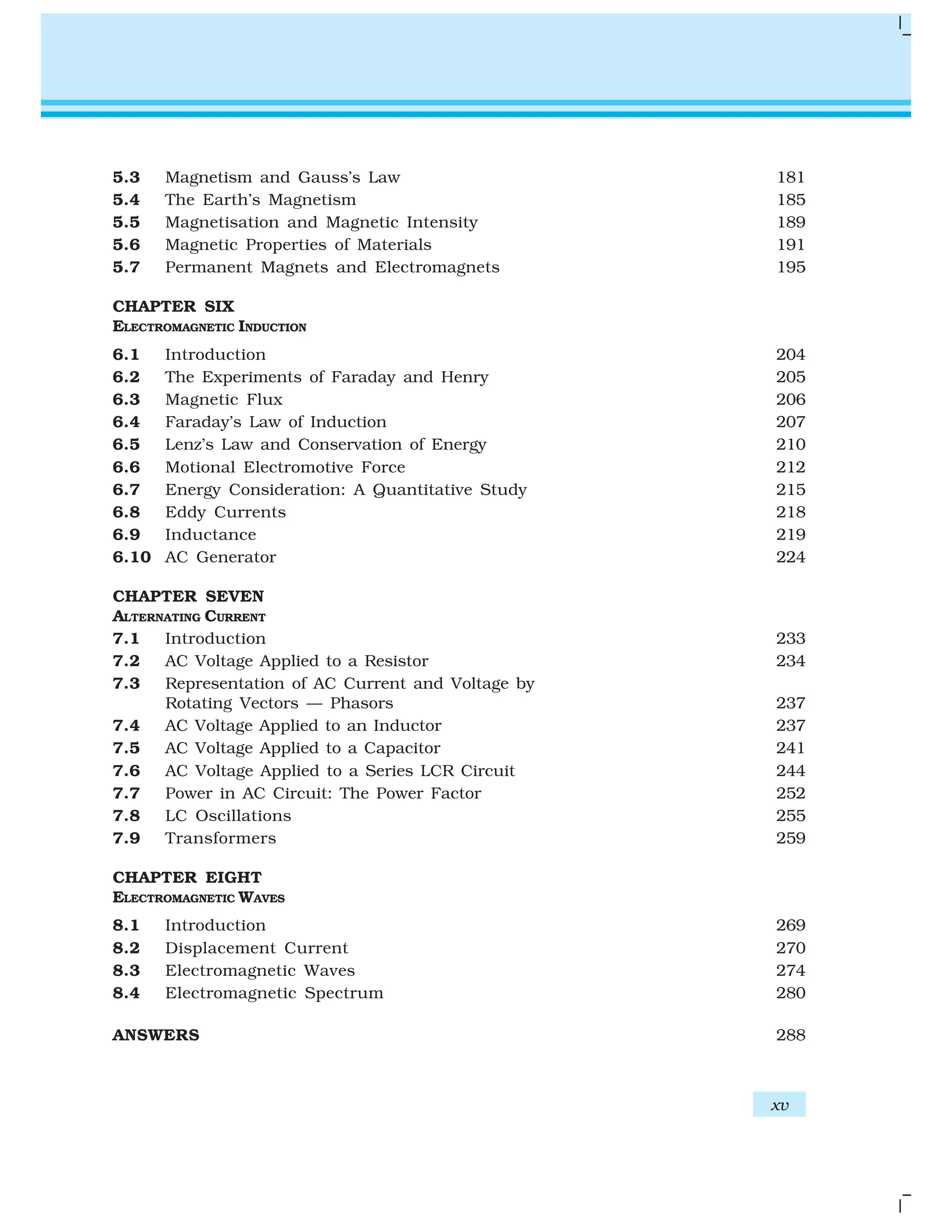 5.3 Magnetism and Gauss’s Law 181
5.4 The Earth’s Magnetism 185
5.5 Magnetisation and Magnetic Intensity 189
5.6 Magnetic Properties of Materials 191
5.7 Permanent Magnets and Electromagnets 195
CHAPTER SIX
ELECTROMAGNETIC INDUCTION
6.1 Introduction 204
6.2 The Experiments of Faraday and Henry 205
6.3 Magnetic Flux 206
6.4 Faraday’s Law of Induction 207
6.5 Lenz’s Law and Conservation of Energy 210
6.6 Motional Electromotive Force 212
6.7 Energy Consideration: A Quantitative Study 215
6.8 Eddy Currents 218
6.9 Inductance 219
6.10 AC Generator 224
CHAPTER SEVEN
ALTERNATING CURRENT
7.1 Introduction 233
7.2 AC Voltage Applied to a Resistor 234
7.3 Representation of AC Current and Voltage by
Rotating Vectors — Phasors 237
7.4 AC Voltage Applied to an Inductor 237
7.5 AC Voltage Applied to a Capacitor 241
7.6 AC Voltage Applied to a Series LCR Circuit 244
7.7 Power in AC Circuit: The Power Factor 252
7.8 LC Oscillations 255
7.9 Transformers 259
CHAPTER EIGHT
ELECTROMAGNETIC WAVES
8.1 Introduction 269
8.2 Displacement Current 270
8.3 Electromagnetic Waves 274
8.4 Electromagnetic Spectrum 280
ANSWERS 288
xv
 