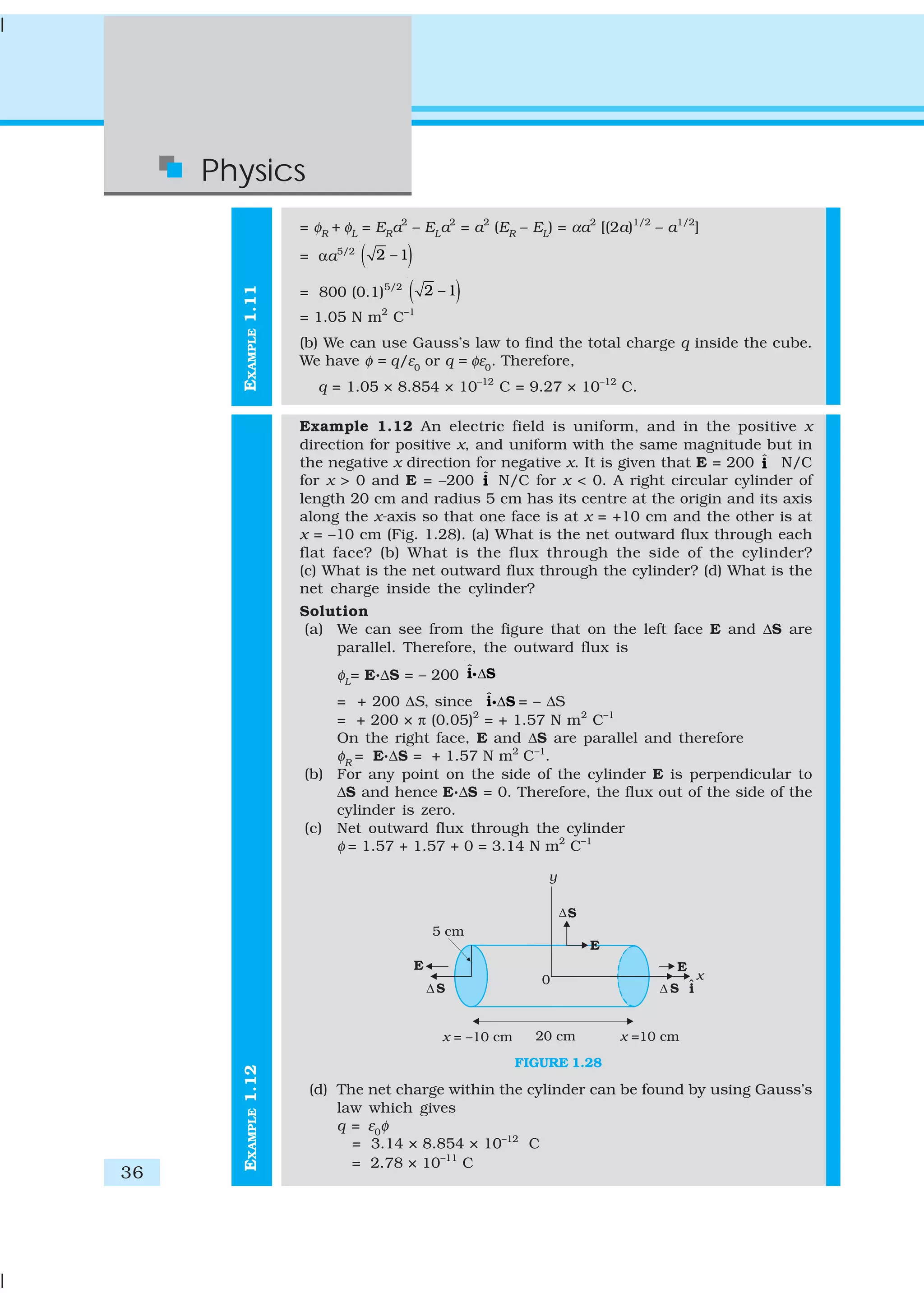 36
Physics
EXAMPLE1.12EXAMPLE1.11
= φR
+ φL
= ER
a2
– EL
a2
= a2
(ER
– EL
) = αa2
[(2a)1/2
– a1/2
]
= αa5/2
( )2 – 1
= 800 (0.1)5/2
( )2 – 1
= 1.05 N m2
C–1
(b) We can use Gauss’s law to find the total charge q inside the cube.
We have φ = q/ε0
or q = φε0
. Therefore,
q = 1.05 × 8.854 × 10–12
C = 9.27 × 10–12
C.
Example 1.12 An electric field is uniform, and in the positive x
direction for positive x, and uniform with the same magnitude but in
the negative x direction for negative x. It is given that E = 200 ˆi N/C
for x > 0 and E = –200 ˆi N/C for x < 0. A right circular cylinder of
length 20 cm and radius 5 cm has its centre at the origin and its axis
along the x-axis so that one face is at x = +10 cm and the other is at
x = –10 cm (Fig. 1.28). (a) What is the net outward flux through each
flat face? (b) What is the flux through the side of the cylinder?
(c) What is the net outward flux through the cylinder? (d) What is the
net charge inside the cylinder?
Solution
(a) We can see from the figure that on the left face E and ΔS are
parallel. Therefore, the outward flux is
φL
= E.ΔS = – 200 ˆ Δi Si
= + 200 ΔS, since ˆ Δi Si = – ΔS
= + 200 × π (0.05)2
= + 1.57 N m2
C–1
On the right face, E and ΔS are parallel and therefore
φR
= E.ΔS = + 1.57 N m2
C–1
.
(b) For any point on the side of the cylinder E is perpendicular to
ΔS and hence E.ΔS = 0. Therefore, the flux out of the side of the
cylinder is zero.
(c) Net outward flux through the cylinder
φ = 1.57 + 1.57 + 0 = 3.14 N m2
C–1
FIGURE 1.28
(d) The net charge within the cylinder can be found by using Gauss’s
law which gives
q = ε0
φ
= 3.14 × 8.854 × 10–12
C
= 2.78 × 10–11
C
 