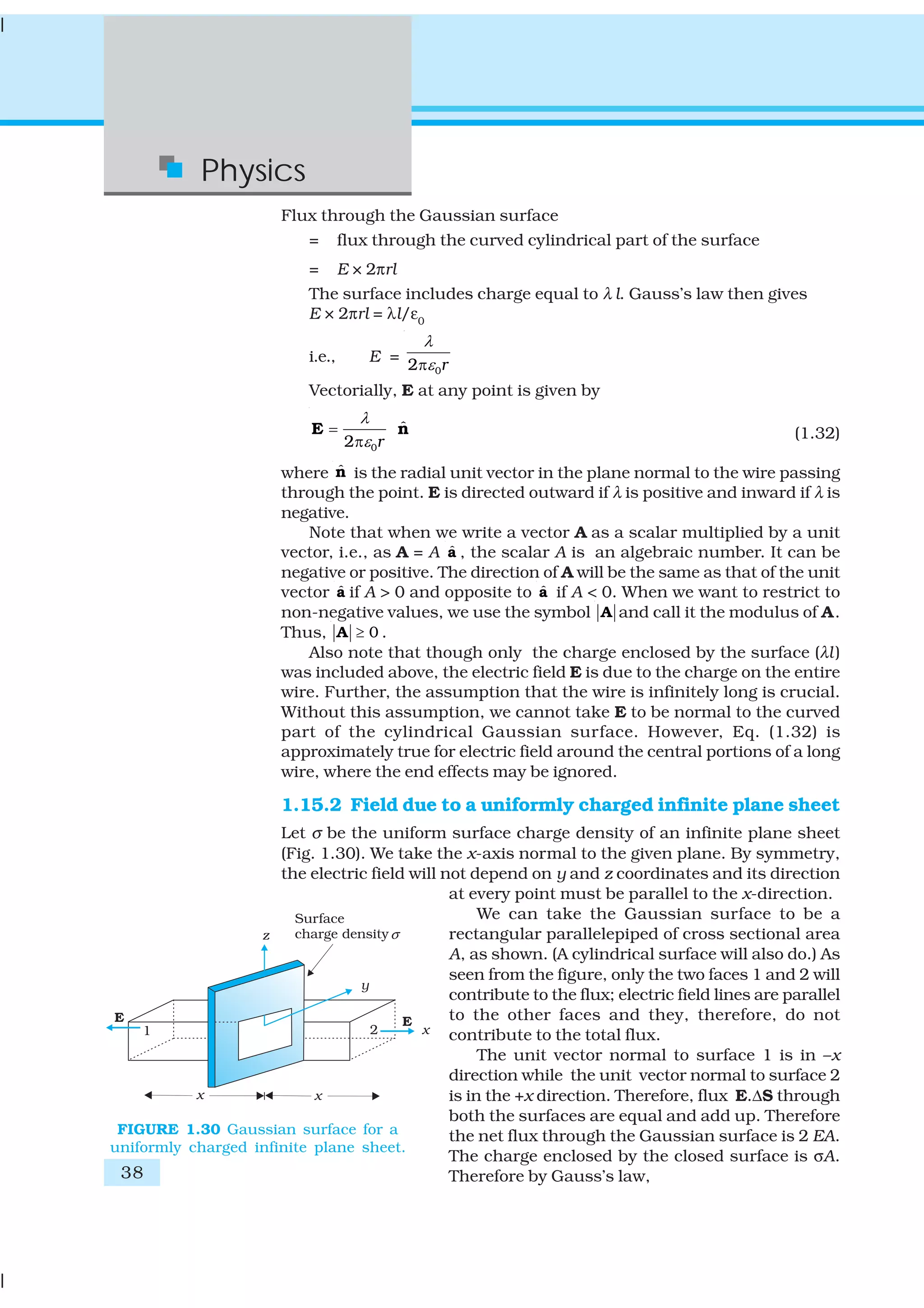 38
Physics
Flux through the Gaussian surface
= flux through the curved cylindrical part of the surface
= E × 2πrl
The surface includes charge equal to λ l. Gauss’s law then gives
E × 2πrl = λl/ε0
i.e., E =
02 r
λ
επ
Vectorially, E at any point is given by
0
ˆ
2 r
λ
ε
=
π
E n (1.32)
where ˆn is the radial unit vector in the plane normal to the wire passing
through the point. E is directed outward if λ is positive and inward if λ is
negative.
Note that when we write a vector A as a scalar multiplied by a unit
vector, i.e., as A = A ˆa , the scalar A is an algebraic number. It can be
negative or positive. The direction of A will be the same as that of the unit
vector ˆa if A > 0 and opposite to ˆa if A < 0. When we want to restrict to
non-negative values, we use the symbol A and call it the modulus of A.
Thus, 0≥A .
Also note that though only the charge enclosed by the surface (λl)
was included above, the electric field E is due to the charge on the entire
wire. Further, the assumption that the wire is infinitely long is crucial.
Without this assumption, we cannot take E to be normal to the curved
part of the cylindrical Gaussian surface. However, Eq. (1.32) is
approximately true for electric field around the central portions of a long
wire, where the end effects may be ignored.
1.15.2 Field due to a uniformly charged infinite plane sheet
Let σ be the uniform surface charge density of an infinite plane sheet
(Fig. 1.30). We take the x-axis normal to the given plane. By symmetry,
the electric field will not depend on y and z coordinates and its direction
at every point must be parallel to the x-direction.
We can take the Gaussian surface to be a
rectangular parallelepiped of cross sectional area
A, as shown. (A cylindrical surface will also do.) As
seen from the figure, only the two faces 1 and 2 will
contribute to the flux; electric field lines are parallel
to the other faces and they, therefore, do not
contribute to the total flux.
The unit vector normal to surface 1 is in –x
direction while the unit vector normal to surface 2
is in the +x direction. Therefore, flux E.ΔS through
both the surfaces are equal and add up. Therefore
the net flux through the Gaussian surface is 2 EA.
The charge enclosed by the closed surface is σA.
Therefore by Gauss’s law,
FIGURE 1.30 Gaussian surface for a
uniformly charged infinite plane sheet.
 