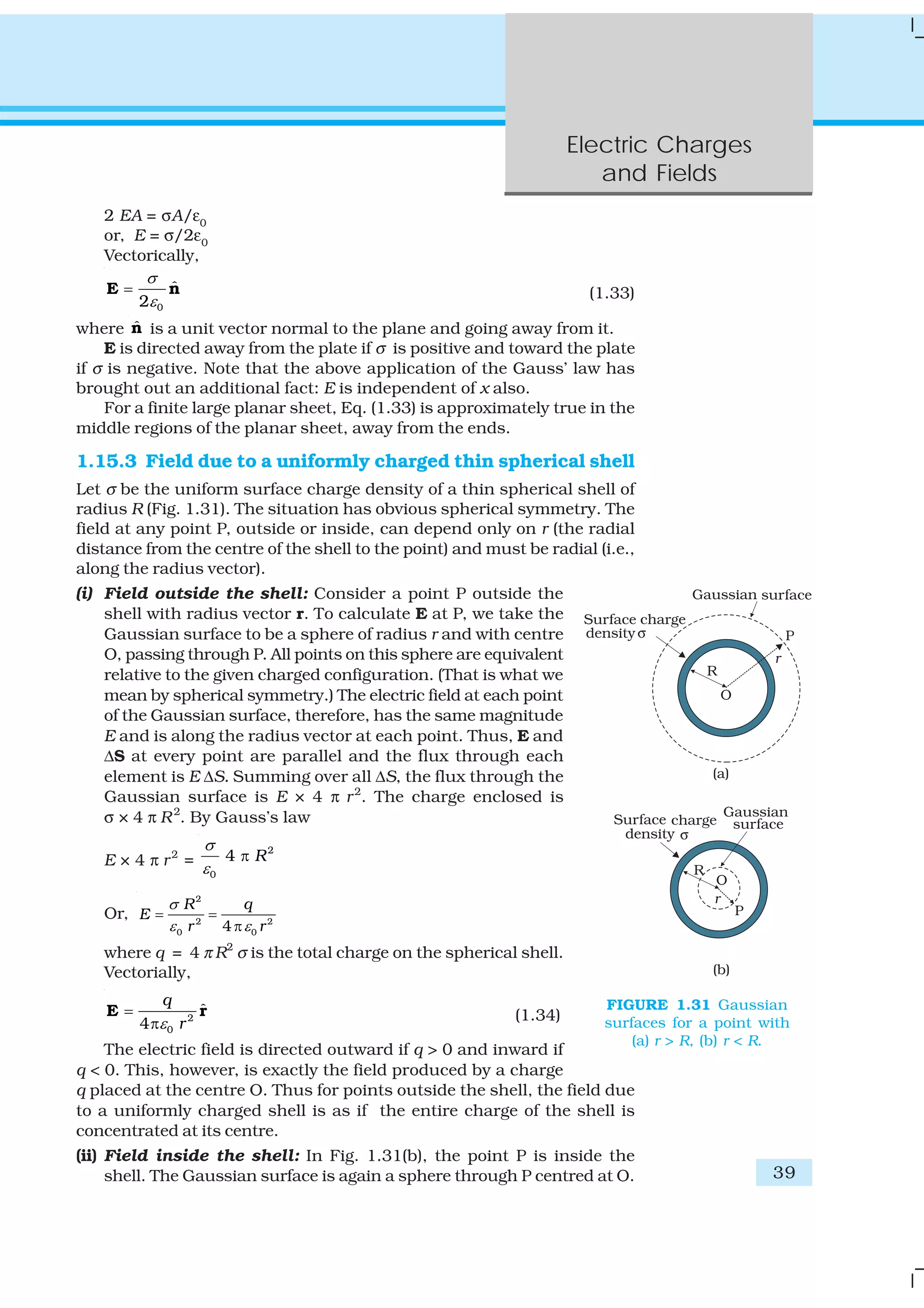 Electric Charges
and Fields
39
2 EA = σA/ε0
or, E = σ/2ε0
Vectorically,
0
ˆ
2
σ
ε
=E n (1.33)
where ˆn is a unit vector normal to the plane and going away from it.
E is directed away from the plate if σ is positive and toward the plate
if σ is negative. Note that the above application of the Gauss’ law has
brought out an additional fact: E is independent of x also.
For a finite large planar sheet, Eq. (1.33) is approximately true in the
middle regions of the planar sheet, away from the ends.
1.15.3 Field due to a uniformly charged thin spherical shell
Let σ be the uniform surface charge density of a thin spherical shell of
radius R (Fig. 1.31). The situation has obvious spherical symmetry. The
field at any point P, outside or inside, can depend only on r (the radial
distance from the centre of the shell to the point) and must be radial (i.e.,
along the radius vector).
(i) Field outside the shell: Consider a point P outside the
shell with radius vector r. To calculate E at P, we take the
Gaussian surface to be a sphere of radius r and with centre
O, passing through P. All points on this sphere are equivalent
relative to the given charged configuration. (That is what we
mean by spherical symmetry.) The electric field at each point
of the Gaussian surface, therefore, has the same magnitude
E and is along the radius vector at each point. Thus, E and
ΔS at every point are parallel and the flux through each
element is E ΔS. Summing over all ΔS, the flux through the
Gaussian surface is E × 4 π r2
. The charge enclosed is
σ × 4 π R2
. By Gauss’s law
E × 4 π r2
=
2
0
4 R
σ
ε
π
Or,
2
2 2
0 04
R q
E
r r
σ
ε ε
= =
π
where q = 4 π R2
σ is the total charge on the spherical shell.
Vectorially,
2
0
ˆ
4
q
rε
=
π
E r (1.34)
The electric field is directed outward if q > 0 and inward if
q < 0. This, however, is exactly the field produced by a charge
q placed at the centre O. Thus for points outside the shell, the field due
to a uniformly charged shell is as if the entire charge of the shell is
concentrated at its centre.
(ii) Field inside the shell: In Fig. 1.31(b), the point P is inside the
shell. The Gaussian surface is again a sphere through P centred at O.
FIGURE 1.31 Gaussian
surfaces for a point with
(a) r > R, (b) r < R.
 