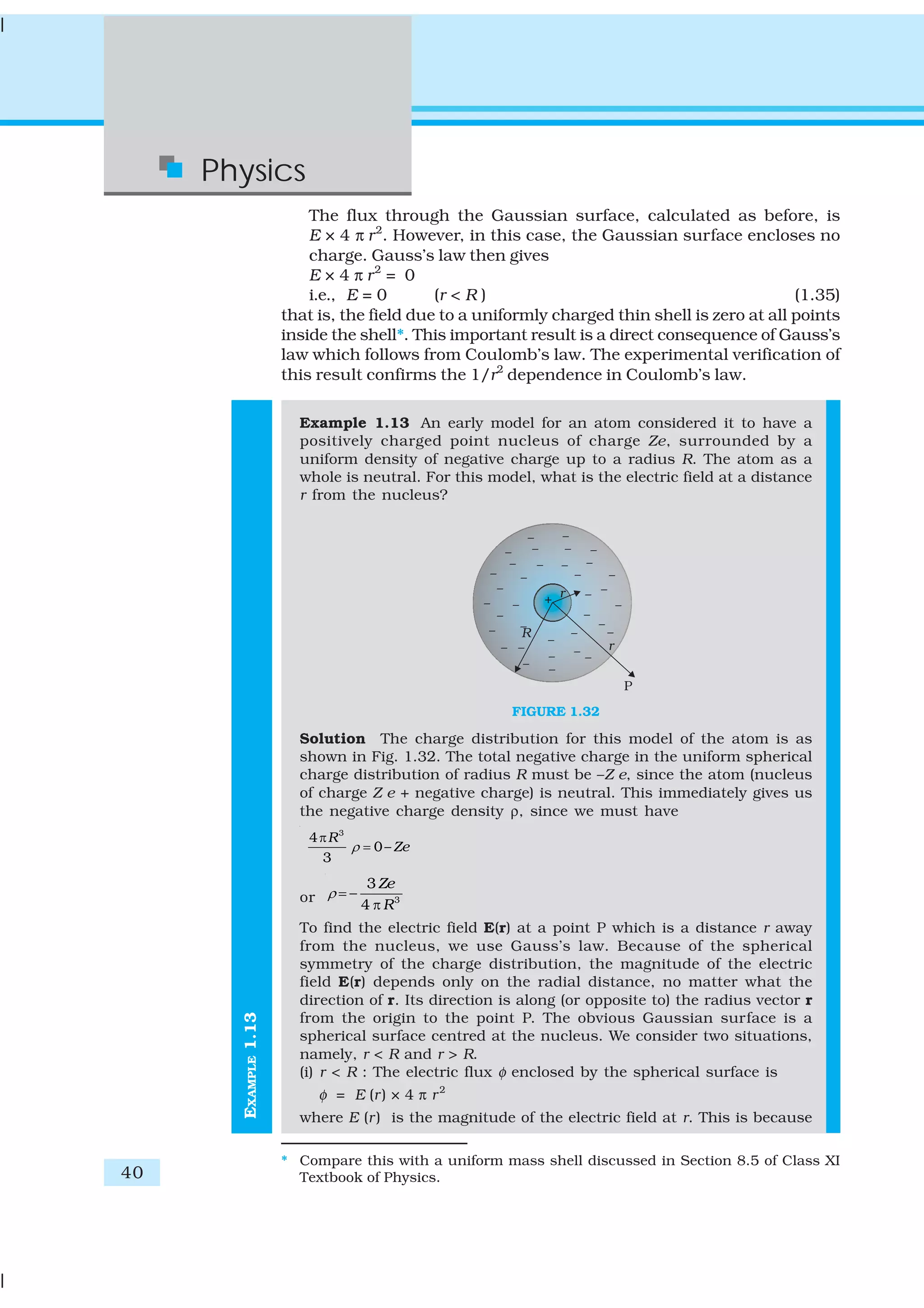 40
Physics
EXAMPLE1.13
The flux through the Gaussian surface, calculated as before, is
E × 4 π r2
. However, in this case, the Gaussian surface encloses no
charge. Gauss’s law then gives
E × 4 π r2
= 0
i.e., E = 0 (r < R ) (1.35)
that is, the field due to a uniformly charged thin shell is zero at all points
inside the shell*. This important result is a direct consequence of Gauss’s
law which follows from Coulomb’s law. The experimental verification of
this result confirms the 1/r2
dependence in Coulomb’s law.
Example 1.13 An early model for an atom considered it to have a
positively charged point nucleus of charge Ze, surrounded by a
uniform density of negative charge up to a radius R. The atom as a
whole is neutral. For this model, what is the electric field at a distance
r from the nucleus?
FIGURE 1.32
Solution The charge distribution for this model of the atom is as
shown in Fig. 1.32. The total negative charge in the uniform spherical
charge distribution of radius R must be –Z e, since the atom (nucleus
of charge Z e + negative charge) is neutral. This immediately gives us
the negative charge density ρ, since we must have
3
4
0–
3
R
Zeρ
π
=
or 3
3
4
Ze
R
ρ = −
π
To find the electric field E(r) at a point P which is a distance r away
from the nucleus, we use Gauss’s law. Because of the spherical
symmetry of the charge distribution, the magnitude of the electric
field E(r) depends only on the radial distance, no matter what the
direction of r. Its direction is along (or opposite to) the radius vector r
from the origin to the point P. The obvious Gaussian surface is a
spherical surface centred at the nucleus. We consider two situations,
namely, r < R and r > R.
(i) r < R : The electric flux φ enclosed by the spherical surface is
φ = E (r) × 4 π r2
where E (r) is the magnitude of the electric field at r. This is because
* Compare this with a uniform mass shell discussed in Section 8.5 of Class XI
Textbook of Physics.
 