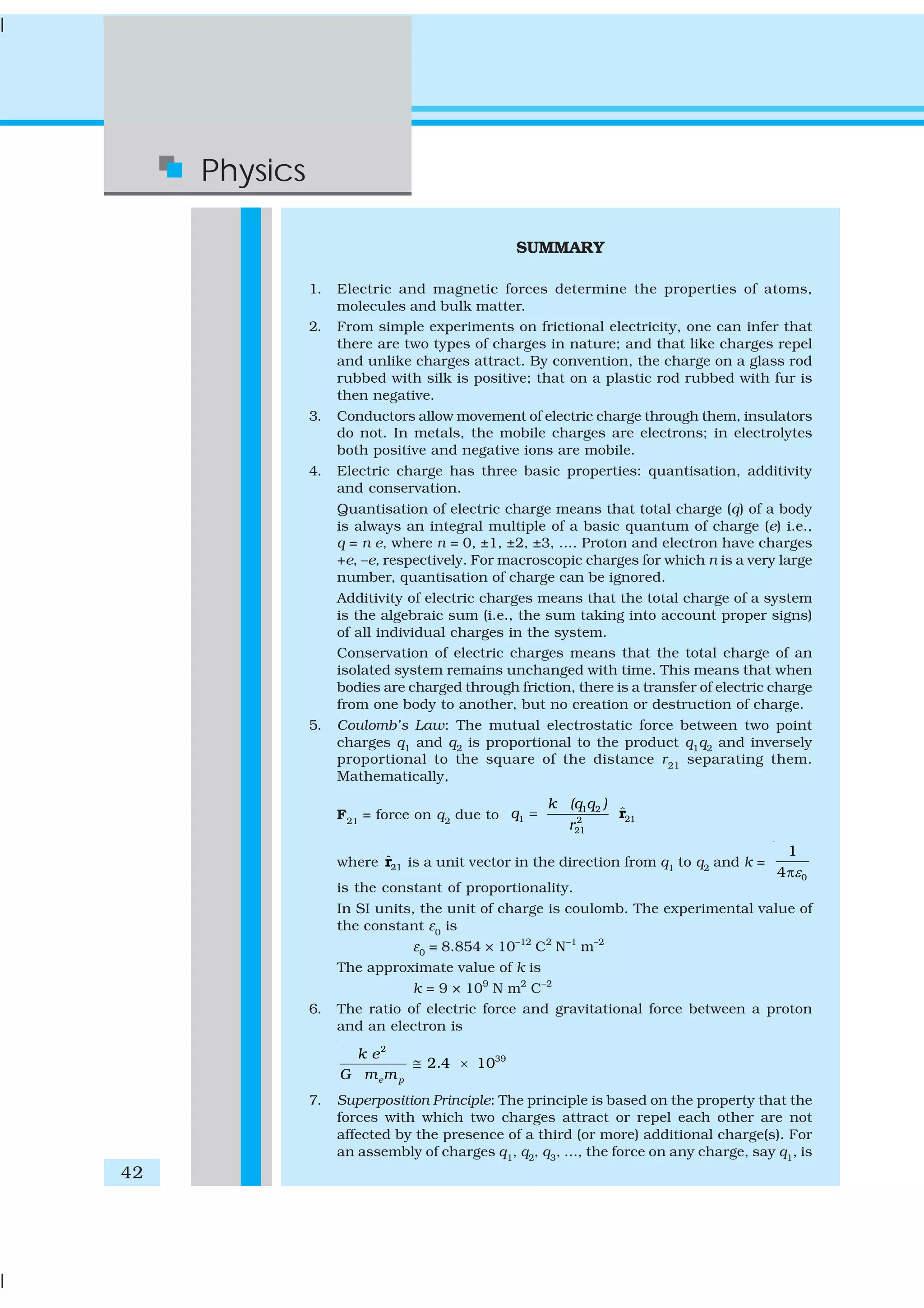 42
Physics
SUMMARY
1. Electric and magnetic forces determine the properties of atoms,
molecules and bulk matter.
2. From simple experiments on frictional electricity, one can infer that
there are two types of charges in nature; and that like charges repel
and unlike charges attract. By convention, the charge on a glass rod
rubbed with silk is positive; that on a plastic rod rubbed with fur is
then negative.
3. Conductors allow movement of electric charge through them, insulators
do not. In metals, the mobile charges are electrons; in electrolytes
both positive and negative ions are mobile.
4. Electric charge has three basic properties: quantisation, additivity
and conservation.
Quantisation of electric charge means that total charge (q) of a body
is always an integral multiple of a basic quantum of charge (e) i.e.,
q = n e, where n = 0, ±1, ±2, ±3, .... Proton and electron have charges
+e, –e, respectively. For macroscopic charges for which n is a very large
number, quantisation of charge can be ignored.
Additivity of electric charges means that the total charge of a system
is the algebraic sum (i.e., the sum taking into account proper signs)
of all individual charges in the system.
Conservation of electric charges means that the total charge of an
isolated system remains unchanged with time. This means that when
bodies are charged through friction, there is a transfer of electric charge
from one body to another, but no creation or destruction of charge.
5. Coulomb’s Law: The mutual electrostatic force between two point
charges q1 and q2 is proportional to the product q1q2 and inversely
proportional to the square of the distance r21
separating them.
Mathematically,
F21
= force on q2
due to
1 2
1 212
21
ˆ
k (q q )
q
r
= r
where 21
ˆr is a unit vector in the direction from q1 to q2 and k =
0
1
4 επ
is the constant of proportionality.
In SI units, the unit of charge is coulomb. The experimental value of
the constant ε0
is
ε0 = 8.854 × 10–12
C2
N–1
m–2
The approximate value of k is
k = 9 × 109
N m2
C–2
6. The ratio of electric force and gravitational force between a proton
and an electron is
2
39
2 4 10
e p
k e
.
G m m
≅ ×
7. Superposition Principle: The principle is based on the property that the
forces with which two charges attract or repel each other are not
affected by the presence of a third (or more) additional charge(s). For
an assembly of charges q1, q2, q3, ..., the force on any charge, say q1, is
 