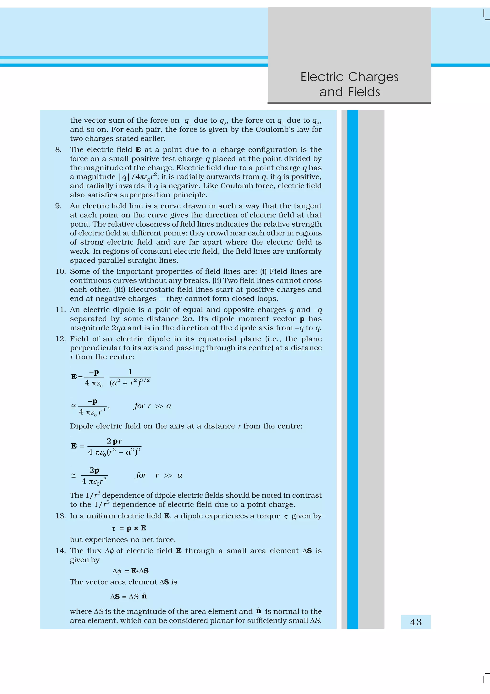 Electric Charges
and Fields
43
the vector sum of the force on q1
due to q2
, the force on q1
due to q3
,
and so on. For each pair, the force is given by the Coulomb’s law for
two charges stated earlier.
8. The electric field E at a point due to a charge configuration is the
force on a small positive test charge q placed at the point divided by
the magnitude of the charge. Electric field due to a point charge q has
a magnitude |q|/4πε0
r2
; it is radially outwards from q, if q is positive,
and radially inwards if q is negative. Like Coulomb force, electric field
also satisfies superposition principle.
9. An electric field line is a curve drawn in such a way that the tangent
at each point on the curve gives the direction of electric field at that
point. The relative closeness of field lines indicates the relative strength
of electric field at different points; they crowd near each other in regions
of strong electric field and are far apart where the electric field is
weak. In regions of constant electric field, the field lines are uniformly
spaced parallel straight lines.
10. Some of the important properties of field lines are: (i) Field lines are
continuous curves without any breaks. (ii) Two field lines cannot cross
each other. (iii) Electrostatic field lines start at positive charges and
end at negative charges —they cannot form closed loops.
11. An electric dipole is a pair of equal and opposite charges q and –q
separated by some distance 2a. Its dipole moment vector p has
magnitude 2qa and is in the direction of the dipole axis from –q to q.
12. Field of an electric dipole in its equatorial plane (i.e., the plane
perpendicular to its axis and passing through its centre) at a distance
r from the centre:
2 2 3/2
1
4 ( )o a rε
−
=
π +
p
E
3
,
4 o
for r a
rε
−
≅ >>
π
p
Dipole electric field on the axis at a distance r from the centre:
2 2 2
0
2
4 ( )
r
r aε
=
π −
p
E
3
0
2
4
for r a
rε
≅ >>
π
p
The 1/r3
dependence of dipole electric fields should be noted in contrast
to the 1/r2
dependence of electric field due to a point charge.
13. In a uniform electric field E, a dipole experiences a torque τ given by
τ = p × E
but experiences no net force.
14. The flux Δφ of electric field E through a small area element ΔS is
given by
Δφ = E.ΔS
The vector area element ΔS is
ΔS = ΔS ˆn
where ΔS is the magnitude of the area element and ˆn is normal to the
area element, which can be considered planar for sufficiently small ΔS.
 
