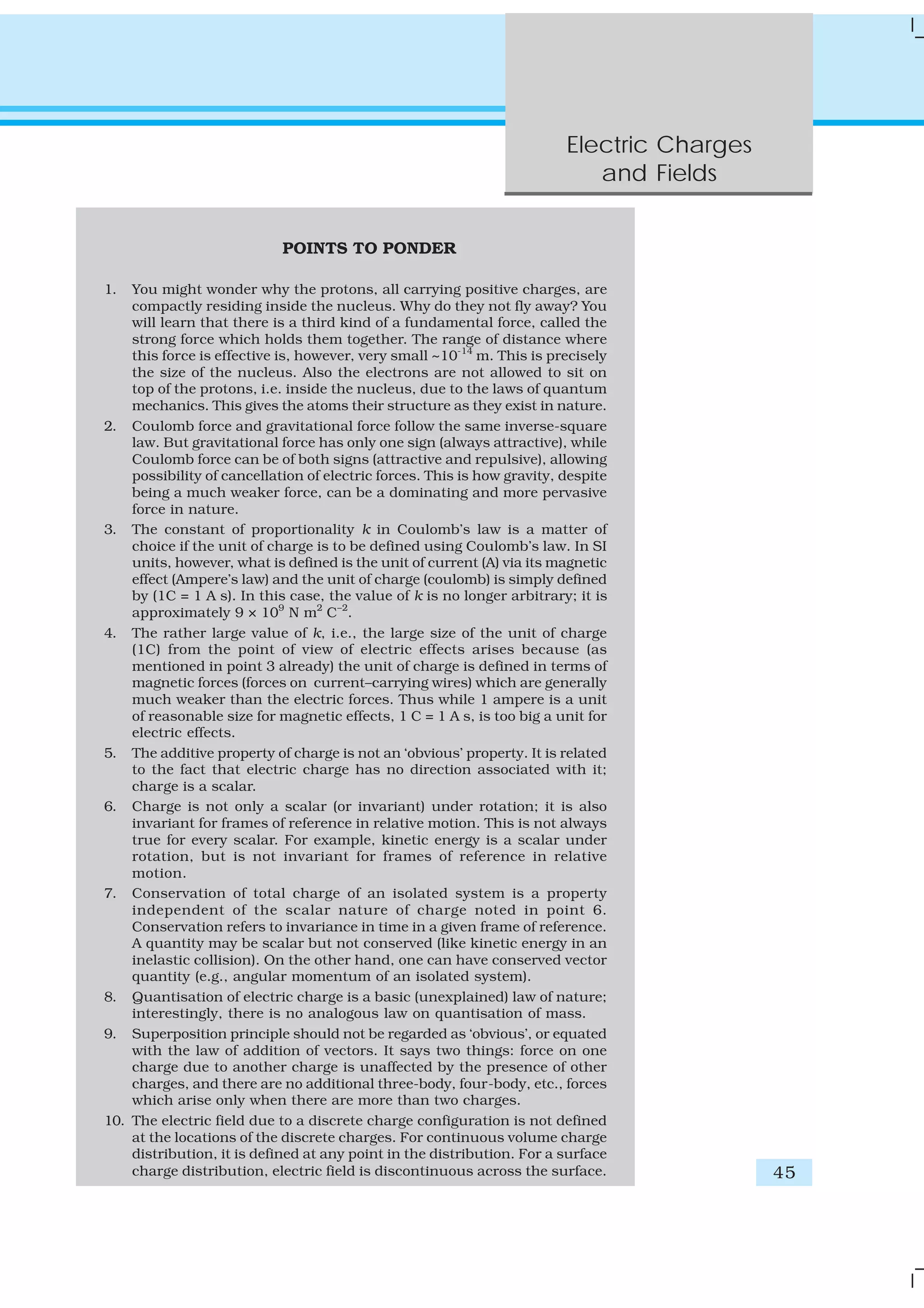 Electric Charges
and Fields
45
POINTS TO PONDER
1. You might wonder why the protons, all carrying positive charges, are
compactly residing inside the nucleus. Why do they not fly away? You
will learn that there is a third kind of a fundamental force, called the
strong force which holds them together. The range of distance where
this force is effective is, however, very small ~10-14
m. This is precisely
the size of the nucleus. Also the electrons are not allowed to sit on
top of the protons, i.e. inside the nucleus, due to the laws of quantum
mechanics. This gives the atoms their structure as they exist in nature.
2. Coulomb force and gravitational force follow the same inverse-square
law. But gravitational force has only one sign (always attractive), while
Coulomb force can be of both signs (attractive and repulsive), allowing
possibility of cancellation of electric forces. This is how gravity, despite
being a much weaker force, can be a dominating and more pervasive
force in nature.
3. The constant of proportionality k in Coulomb’s law is a matter of
choice if the unit of charge is to be defined using Coulomb’s law. In SI
units, however, what is defined is the unit of current (A) via its magnetic
effect (Ampere’s law) and the unit of charge (coulomb) is simply defined
by (1C = 1 A s). In this case, the value of k is no longer arbitrary; it is
approximately 9 × 109
N m2
C–2
.
4. The rather large value of k, i.e., the large size of the unit of charge
(1C) from the point of view of electric effects arises because (as
mentioned in point 3 already) the unit of charge is defined in terms of
magnetic forces (forces on current–carrying wires) which are generally
much weaker than the electric forces. Thus while 1 ampere is a unit
of reasonable size for magnetic effects, 1 C = 1 A s, is too big a unit for
electric effects.
5. The additive property of charge is not an ‘obvious’ property. It is related
to the fact that electric charge has no direction associated with it;
charge is a scalar.
6. Charge is not only a scalar (or invariant) under rotation; it is also
invariant for frames of reference in relative motion. This is not always
true for every scalar. For example, kinetic energy is a scalar under
rotation, but is not invariant for frames of reference in relative
motion.
7. Conservation of total charge of an isolated system is a property
independent of the scalar nature of charge noted in point 6.
Conservation refers to invariance in time in a given frame of reference.
A quantity may be scalar but not conserved (like kinetic energy in an
inelastic collision). On the other hand, one can have conserved vector
quantity (e.g., angular momentum of an isolated system).
8. Quantisation of electric charge is a basic (unexplained) law of nature;
interestingly, there is no analogous law on quantisation of mass.
9. Superposition principle should not be regarded as ‘obvious’, or equated
with the law of addition of vectors. It says two things: force on one
charge due to another charge is unaffected by the presence of other
charges, and there are no additional three-body, four-body, etc., forces
which arise only when there are more than two charges.
10. The electric field due to a discrete charge configuration is not defined
at the locations of the discrete charges. For continuous volume charge
distribution, it is defined at any point in the distribution. For a surface
charge distribution, electric field is discontinuous across the surface.
 