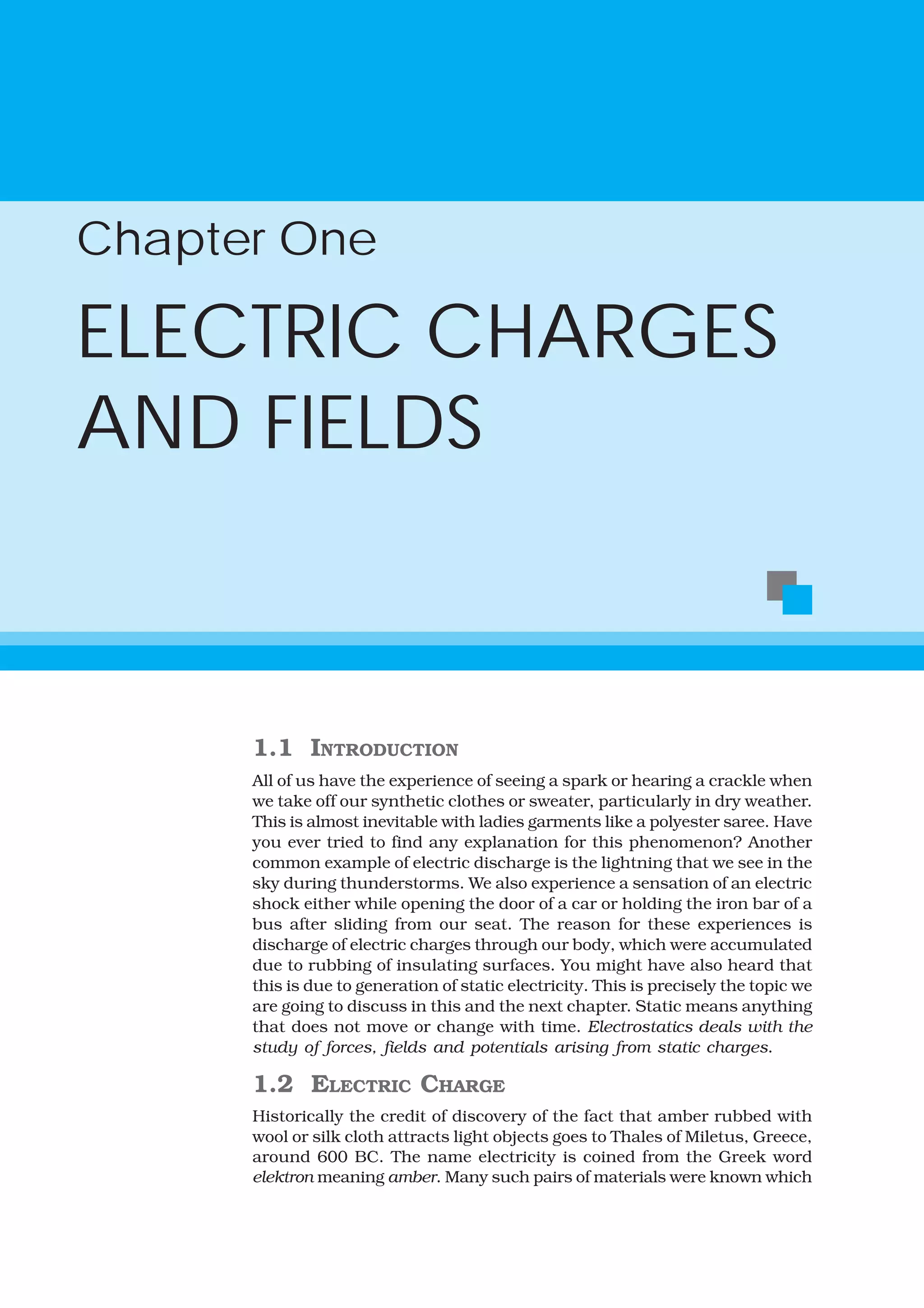 1.1 INTRODUCTION
All of us have the experience of seeing a spark or hearing a crackle when
we take off our synthetic clothes or sweater, particularly in dry weather.
This is almost inevitable with ladies garments like a polyester saree. Have
you ever tried to find any explanation for this phenomenon? Another
common example of electric discharge is the lightning that we see in the
sky during thunderstorms. We also experience a sensation of an electric
shock either while opening the door of a car or holding the iron bar of a
bus after sliding from our seat. The reason for these experiences is
discharge of electric charges through our body, which were accumulated
due to rubbing of insulating surfaces. You might have also heard that
this is due to generation of static electricity. This is precisely the topic we
are going to discuss in this and the next chapter. Static means anything
that does not move or change with time. Electrostatics deals with the
study of forces, fields and potentials arising from static charges.
1.2 ELECTRIC CHARGE
Historically the credit of discovery of the fact that amber rubbed with
wool or silk cloth attracts light objects goes to Thales of Miletus, Greece,
around 600 BC. The name electricity is coined from the Greek word
elektron meaning amber. Many such pairs of materials were known which
Chapter One
ELECTRIC CHARGES
AND FIELDS
 