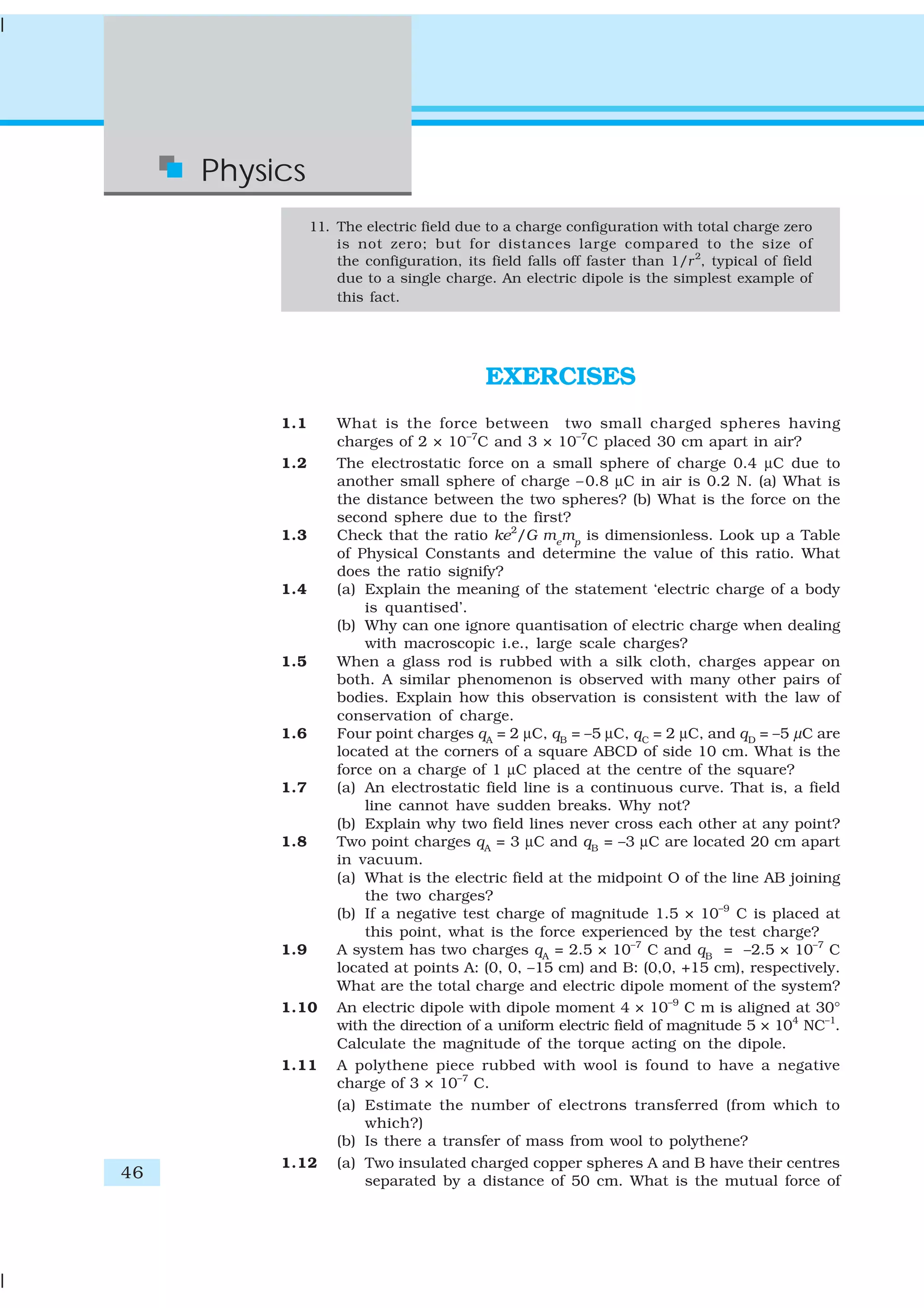 46
Physics
11. The electric field due to a charge configuration with total charge zero
is not zero; but for distances large compared to the size of
the configuration, its field falls off faster than 1/r2
, typical of field
due to a single charge. An electric dipole is the simplest example of
this fact.
EXERCISES
1.1 What is the force between two small charged spheres having
charges of 2 × 10–7
C and 3 × 10–7
C placed 30 cm apart in air?
1.2 The electrostatic force on a small sphere of charge 0.4 μC due to
another small sphere of charge –0.8 μC in air is 0.2 N. (a) What is
the distance between the two spheres? (b) What is the force on the
second sphere due to the first?
1.3 Check that the ratio ke2
/G me
mp
is dimensionless. Look up a Table
of Physical Constants and determine the value of this ratio. What
does the ratio signify?
1.4 (a) Explain the meaning of the statement ‘electric charge of a body
is quantised’.
(b) Why can one ignore quantisation of electric charge when dealing
with macroscopic i.e., large scale charges?
1.5 When a glass rod is rubbed with a silk cloth, charges appear on
both. A similar phenomenon is observed with many other pairs of
bodies. Explain how this observation is consistent with the law of
conservation of charge.
1.6 Four point charges qA
= 2 μC, qB
= –5 μC, qC
= 2 μC, and qD
= –5 μC are
located at the corners of a square ABCD of side 10 cm. What is the
force on a charge of 1 μC placed at the centre of the square?
1.7 (a) An electrostatic field line is a continuous curve. That is, a field
line cannot have sudden breaks. Why not?
(b) Explain why two field lines never cross each other at any point?
1.8 Two point charges qA
= 3 μC and qB
= –3 μC are located 20 cm apart
in vacuum.
(a) What is the electric field at the midpoint O of the line AB joining
the two charges?
(b) If a negative test charge of magnitude 1.5 × 10–9
C is placed at
this point, what is the force experienced by the test charge?
1.9 A system has two charges qA
= 2.5 × 10–7
C and qB
= –2.5 × 10–7
C
located at points A: (0, 0, –15 cm) and B: (0,0, +15 cm), respectively.
What are the total charge and electric dipole moment of the system?
1.10 An electric dipole with dipole moment 4 × 10–9
C m is aligned at 30°
with the direction of a uniform electric field of magnitude 5 × 104
NC–1
.
Calculate the magnitude of the torque acting on the dipole.
1.11 A polythene piece rubbed with wool is found to have a negative
charge of 3 × 10–7
C.
(a) Estimate the number of electrons transferred (from which to
which?)
(b) Is there a transfer of mass from wool to polythene?
1.12 (a) Two insulated charged copper spheres A and B have their centres
separated by a distance of 50 cm. What is the mutual force of
 
