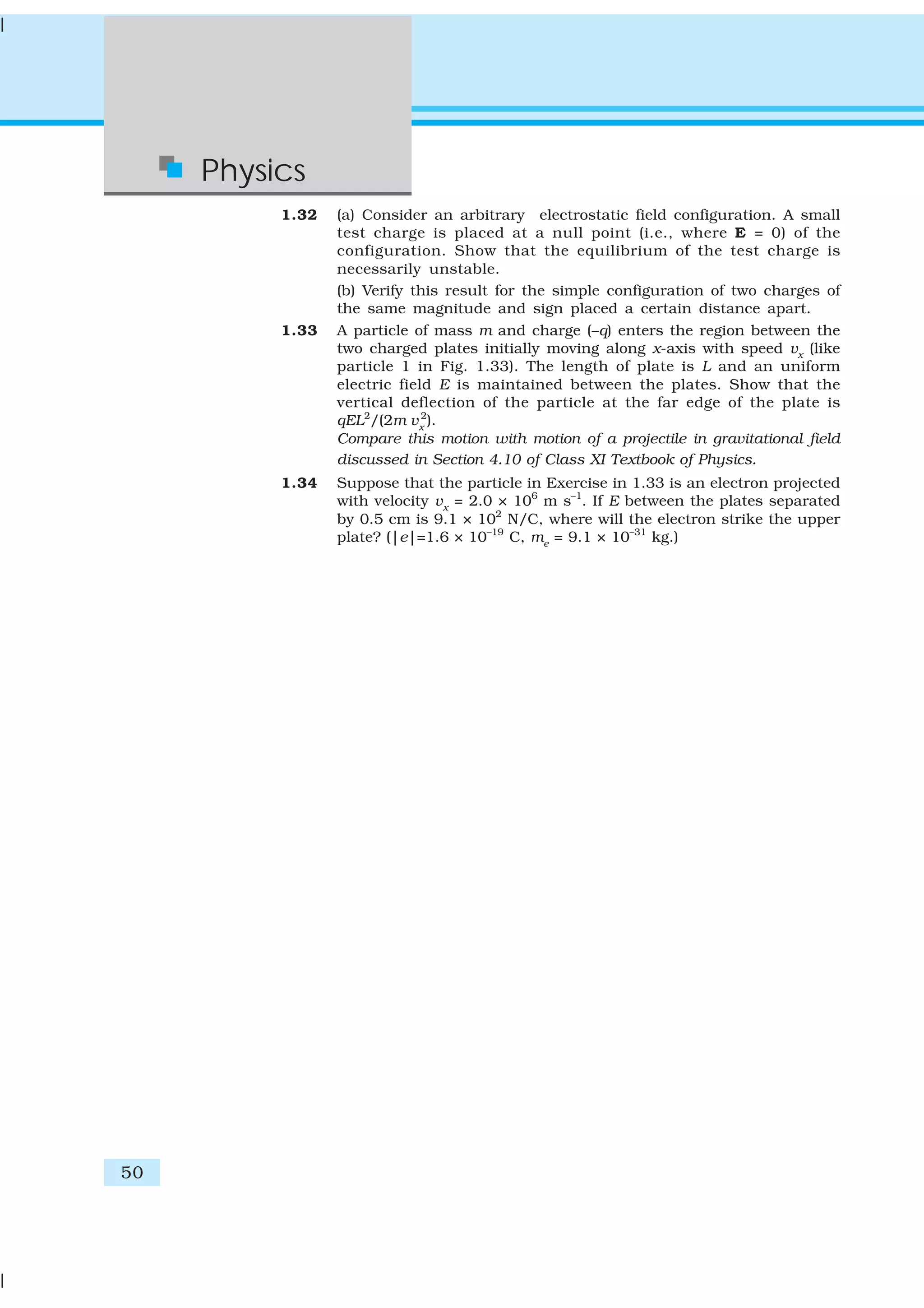50
Physics
1.32 (a) Consider an arbitrary electrostatic field configuration. A small
test charge is placed at a null point (i.e., where E = 0) of the
configuration. Show that the equilibrium of the test charge is
necessarily unstable.
(b) Verify this result for the simple configuration of two charges of
the same magnitude and sign placed a certain distance apart.
1.33 A particle of mass m and charge (–q) enters the region between the
two charged plates initially moving along x-axis with speed vx
(like
particle 1 in Fig. 1.33). The length of plate is L and an uniform
electric field E is maintained between the plates. Show that the
vertical deflection of the particle at the far edge of the plate is
qEL2
/(2m vx
2
).
Compare this motion with motion of a projectile in gravitational field
discussed in Section 4.10 of Class XI Textbook of Physics.
1.34 Suppose that the particle in Exercise in 1.33 is an electron projected
with velocity vx
= 2.0 × 106
m s–1
. If E between the plates separated
by 0.5 cm is 9.1 × 102
N/C, where will the electron strike the upper
plate? (|e|=1.6 × 10–19
C, me
= 9.1 × 10–31
kg.)
 