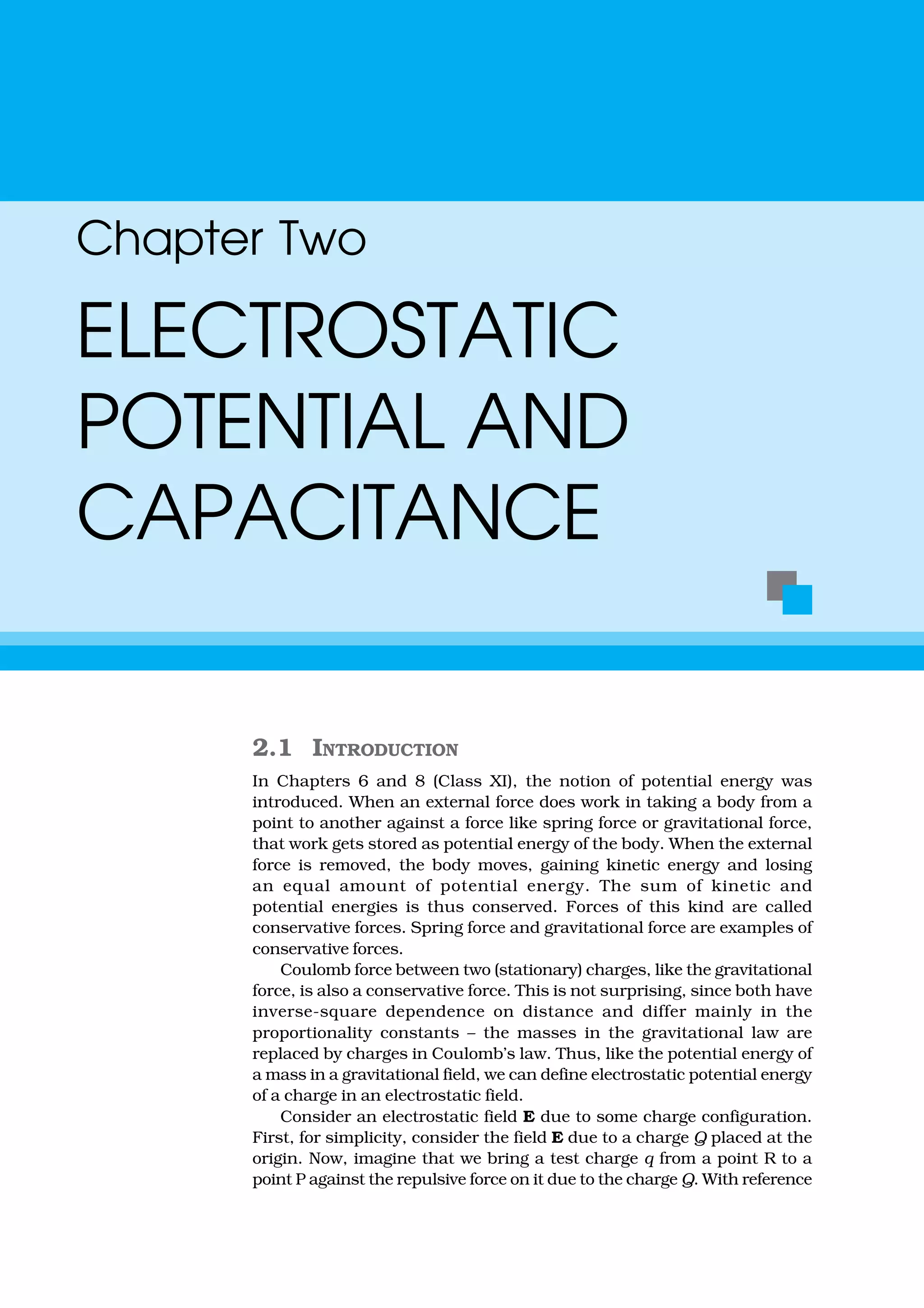 2.1 INTRODUCTION
In Chapters 6 and 8 (Class XI), the notion of potential energy was
introduced. When an external force does work in taking a body from a
point to another against a force like spring force or gravitational force,
that work gets stored as potential energy of the body. When the external
force is removed, the body moves, gaining kinetic energy and losing
an equal amount of potential energy. The sum of kinetic and
potential energies is thus conserved. Forces of this kind are called
conservative forces. Spring force and gravitational force are examples of
conservative forces.
Coulomb force between two (stationary) charges, like the gravitational
force, is also a conservative force. This is not surprising, since both have
inverse-square dependence on distance and differ mainly in the
proportionality constants – the masses in the gravitational law are
replaced by charges in Coulomb’s law. Thus, like the potential energy of
a mass in a gravitational field, we can define electrostatic potential energy
of a charge in an electrostatic field.
Consider an electrostatic field E due to some charge configuration.
First, for simplicity, consider the field E due to a charge Q placed at the
origin. Now, imagine that we bring a test charge q from a point R to a
point P against the repulsive force on it due to the charge Q. With reference
Chapter Two
ELECTROSTATIC
POTENTIAL AND
CAPACITANCE
 