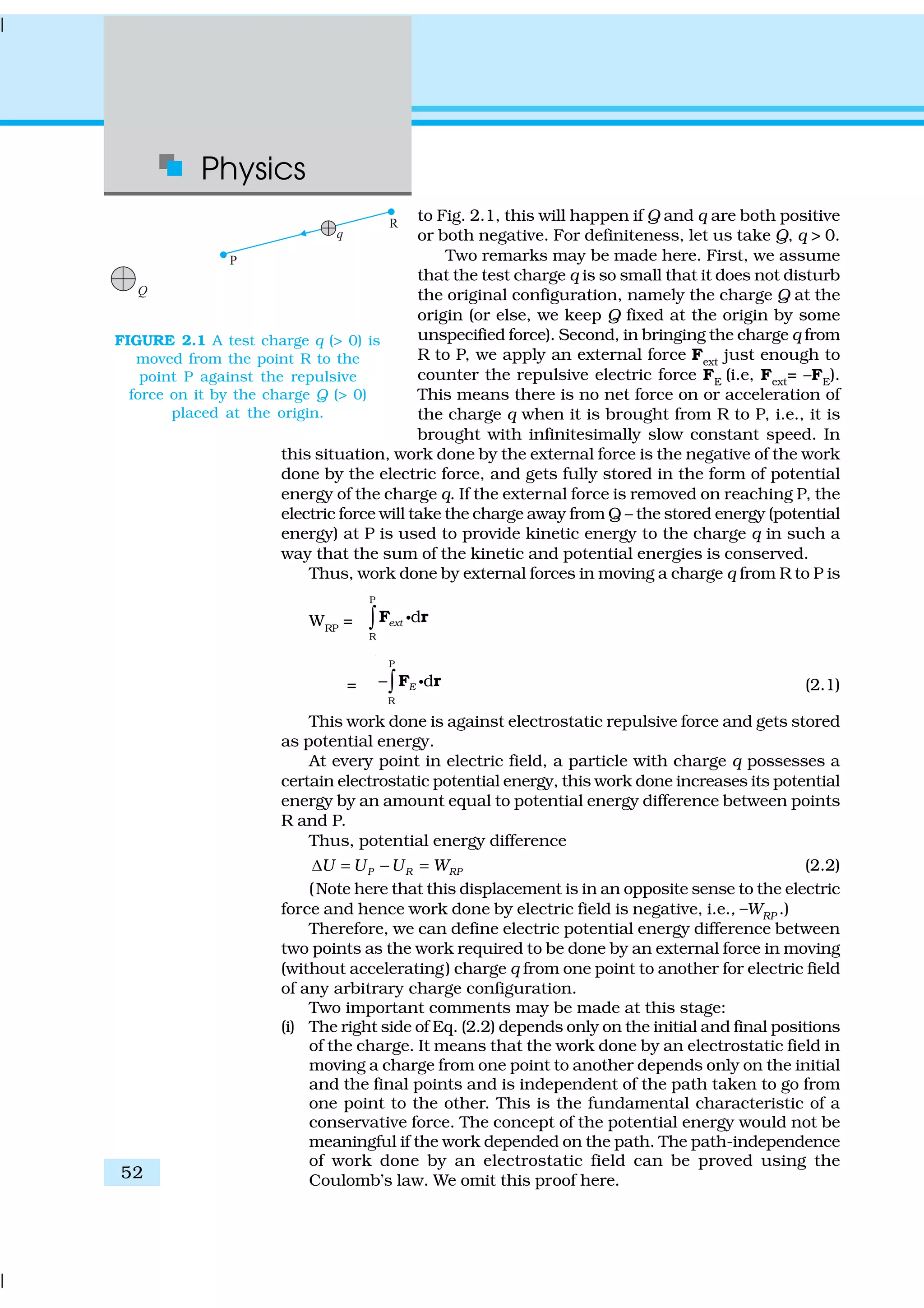 Physics
52
to Fig. 2.1, this will happen if Q and q are both positive
or both negative. For definiteness, let us take Q, q > 0.
Two remarks may be made here. First, we assume
that the test charge q is so small that it does not disturb
the original configuration, namely the charge Q at the
origin (or else, we keep Q fixed at the origin by some
unspecified force). Second, in bringing the charge q from
R to P, we apply an external force Fext
just enough to
counter the repulsive electric force FE (i.e, Fext= –FE).
This means there is no net force on or acceleration of
the charge q when it is brought from R to P, i.e., it is
brought with infinitesimally slow constant speed. In
this situation, work done by the external force is the negative of the work
done by the electric force, and gets fully stored in the form of potential
energy of the charge q. If the external force is removed on reaching P, the
electric force will take the charge away from Q – the stored energy (potential
energy) at P is used to provide kinetic energy to the charge q in such a
way that the sum of the kinetic and potential energies is conserved.
Thus, work done by external forces in moving a charge q from R to P is
WRP
=
P
R
dext∫F rC
=
P
R
dE−∫F rC (2.1)
This work done is against electrostatic repulsive force and gets stored
as potential energy.
At every point in electric field, a particle with charge q possesses a
certain electrostatic potential energy, this work done increases its potential
energy by an amount equal to potential energy difference between points
R and P.
Thus, potential energy difference
P R RPU U U W∆ = − = (2.2)
(Note here that this displacement is in an opposite sense to the electric
force and hence work done by electric field is negative, i.e., –WRP .)
Therefore, we can define electric potential energy difference between
two points as the work required to be done by an external force in moving
(without accelerating) charge q from one point to another for electric field
of any arbitrary charge configuration.
Two important comments may be made at this stage:
(i) The right side of Eq. (2.2) depends only on the initial and final positions
of the charge. It means that the work done by an electrostatic field in
moving a charge from one point to another depends only on the initial
and the final points and is independent of the path taken to go from
one point to the other. This is the fundamental characteristic of a
conservative force. The concept of the potential energy would not be
meaningful if the work depended on the path. The path-independence
of work done by an electrostatic field can be proved using the
Coulomb’s law. We omit this proof here.
FIGURE 2.1 A test charge q (> 0) is
moved from the point R to the
point P against the repulsive
force on it by the charge Q (> 0)
placed at the origin.
 