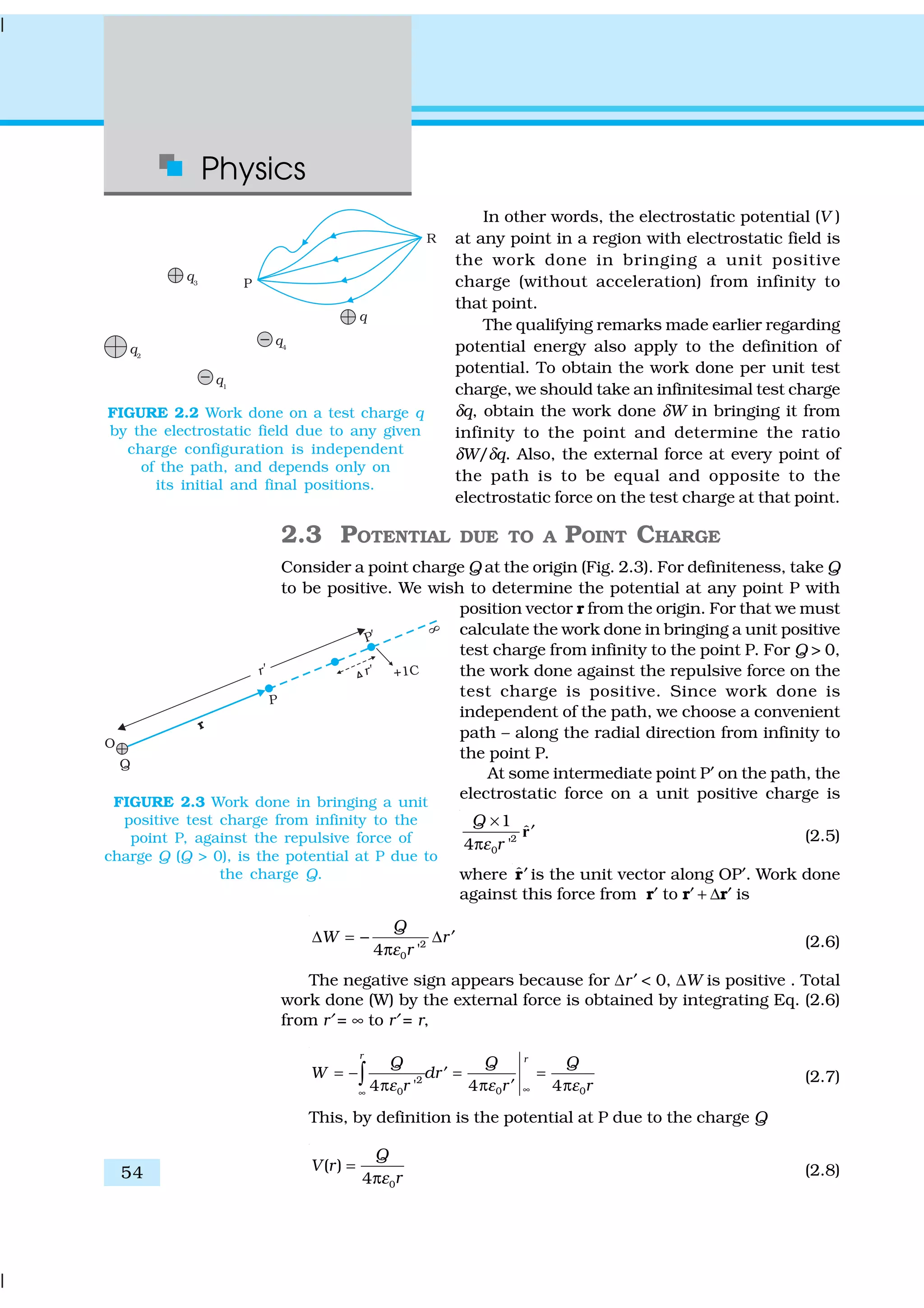 Physics
54
In other words, the electrostatic potential (V )
at any point in a region with electrostatic field is
the work done in bringing a unit positive
charge (without acceleration) from infinity to
that point.
The qualifying remarks made earlier regarding
potential energy also apply to the definition of
potential. To obtain the work done per unit test
charge, we should take an infinitesimal test charge
δq, obtain the work done δW in bringing it from
infinity to the point and determine the ratio
δW/δq. Also, the external force at every point of
the path is to be equal and opposite to the
electrostatic force on the test charge at that point.
2.3 POTENTIAL DUE TO A POINT CHARGE
Consider a point charge Q at the origin (Fig. 2.3). For definiteness, take Q
to be positive. We wish to determine the potential at any point P with
position vector r from the origin. For that we must
calculate the work done in bringing a unit positive
test charge from infinity to the point P. For Q > 0,
the work done against the repulsive force on the
test charge is positive. Since work done is
independent of the path, we choose a convenient
path – along the radial direction from infinity to
the point P.
At some intermediate point P′ on the path, the
electrostatic force on a unit positive charge is
2
0
1
ˆ
4 '
Q
rε
×
′
π
r (2.5)
where ˆ′r is the unit vector along OP′. Work done
against this force from r′ to r′ + ∆r′ is
2
04 '
Q
W r
rε
∆ = − ∆ ′
π (2.6)
The negative sign appears because for ∆r′ < 0, ∆W is positive . Total
work done (W) by the external force is obtained by integrating Eq. (2.6)
from r′ = ∞ to r′ = r,
2
0 00 4 44 '
r r
Q Q Q
W dr
r rr ε εε ∞∞
= − = =′
π ππ ′∫ (2.7)
This, by definition is the potential at P due to the charge Q
0
( )
4
Q
V r
rε
=
π (2.8)
FIGURE 2.2 Work done on a test charge q
by the electrostatic field due to any given
charge configuration is independent
of the path, and depends only on
its initial and final positions.
FIGURE 2.3 Work done in bringing a unit
positive test charge from infinity to the
point P, against the repulsive force of
charge Q (Q > 0), is the potential at P due to
the charge Q.
 