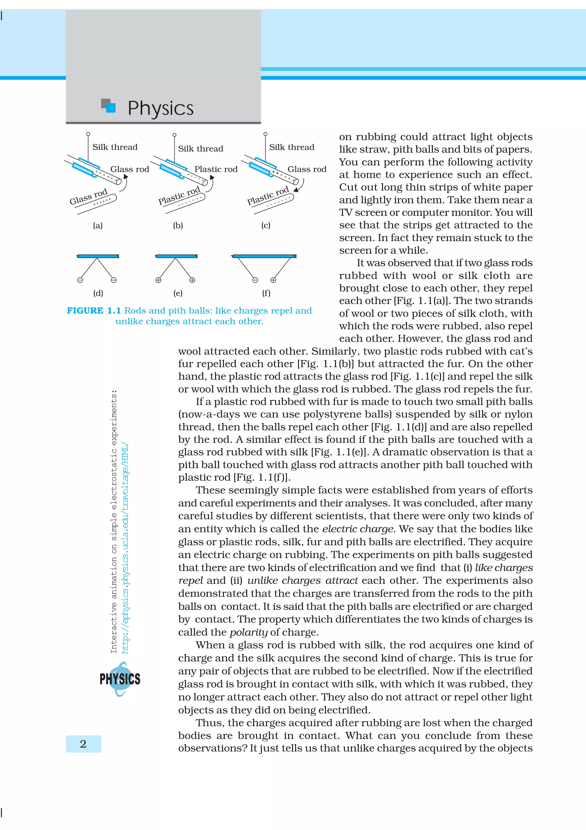 2
Physics
on rubbing could attract light objects
like straw, pith balls and bits of papers.
You can perform the following activity
at home to experience such an effect.
Cut out long thin strips of white paper
and lightly iron them. Take them near a
TV screen or computer monitor. You will
see that the strips get attracted to the
screen. In fact they remain stuck to the
screen for a while.
It was observed that if two glass rods
rubbed with wool or silk cloth are
brought close to each other, they repel
each other [Fig. 1.1(a)]. The two strands
of wool or two pieces of silk cloth, with
which the rods were rubbed, also repel
each other. However, the glass rod and
wool attracted each other. Similarly, two plastic rods rubbed with cat’s
fur repelled each other [Fig. 1.1(b)] but attracted the fur. On the other
hand, the plastic rod attracts the glass rod [Fig. 1.1(c)] and repel the silk
or wool with which the glass rod is rubbed. The glass rod repels the fur.
If a plastic rod rubbed with fur is made to touch two small pith balls
(now-a-days we can use polystyrene balls) suspended by silk or nylon
thread, then the balls repel each other [Fig. 1.1(d)] and are also repelled
by the rod. A similar effect is found if the pith balls are touched with a
glass rod rubbed with silk [Fig. 1.1(e)]. A dramatic observation is that a
pith ball touched with glass rod attracts another pith ball touched with
plastic rod [Fig. 1.1(f )].
These seemingly simple facts were established from years of efforts
and careful experiments and their analyses. It was concluded, after many
careful studies by different scientists, that there were only two kinds of
an entity which is called the electric charge. We say that the bodies like
glass or plastic rods, silk, fur and pith balls are electrified. They acquire
an electric charge on rubbing. The experiments on pith balls suggested
that there are two kinds of electrification and we find that (i) like charges
repel and (ii) unlike charges attract each other. The experiments also
demonstrated that the charges are transferred from the rods to the pith
balls on contact. It is said that the pith balls are electrified or are charged
by contact. The property which differentiates the two kinds of charges is
called the polarity of charge.
When a glass rod is rubbed with silk, the rod acquires one kind of
charge and the silk acquires the second kind of charge. This is true for
any pair of objects that are rubbed to be electrified. Now if the electrified
glass rod is brought in contact with silk, with which it was rubbed, they
no longer attract each other. They also do not attract or repel other light
objects as they did on being electrified.
Thus, the charges acquired after rubbing are lost when the charged
bodies are brought in contact. What can you conclude from these
observations? It just tells us that unlike charges acquired by the objects
FIGURE 1.1 Rods and pith balls: like charges repel and
unlike charges attract each other.
Interactiveanimationonsimpleelectrostaticexperiments:
http://ephysics.physics.ucla.edu/travoltage/HTML/
 