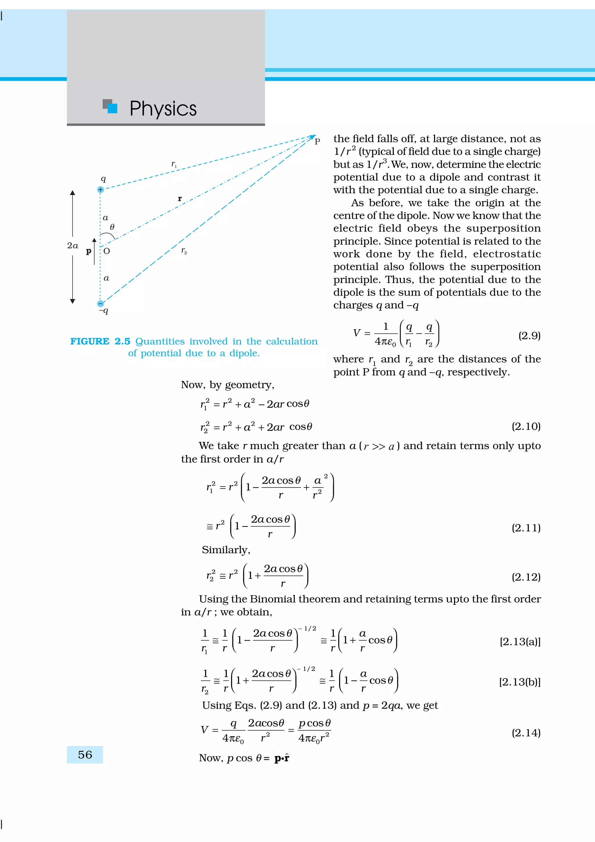 Physics
56
the field falls off, at large distance, not as
1/r 2
(typical of field due to a single charge)
but as 1/r3
.We, now, determine the electric
potential due to a dipole and contrast it
with the potential due to a single charge.
As before, we take the origin at the
centre of the dipole. Now we know that the
electric field obeys the superposition
principle. Since potential is related to the
work done by the field, electrostatic
potential also follows the superposition
principle. Thus, the potential due to the
dipole is the sum of potentials due to the
charges q and –q
0 1 2
1
4
q q
V
r rε
 
= − π  
(2.9)
where r1
and r2
are the distances of the
point P from q and –q, respectively.
Now, by geometry,
2 2 2
1 2r r a ar= + − cosθ
2 2 2
2 2r r a ar= + + cosθ (2.10)
We take r much greater than a ( ar >> ) and retain terms only upto
the first order in a/r
2
2 2
1 2
2 cos
1
a a
r r
r r
θ 
= − +  
2 2 cos
1
a
r
r
θ 
≅ −   (2.11)
Similarly,
2 2
2
2 cos
1
a
r r
r
θ 
≅ +   (2.12)
Using the Binomial theorem and retaining terms upto the first order
in a/r ; we obtain,
1/2
1
1 1 2 cos 1
1 1 cos
a a
r r r r r
θ
θ
−
   
≅ − ≅ +       [2.13(a)]
1/2
2
1 1 2 cos 1
1 1 cos
a a
r r r r r
θ
θ
−
   
≅ + ≅ −       [2.13(b)]
Using Eqs. (2.9) and (2.13) and p = 2qa, we get
2 2
0 0
2 cos cos
4 4
q a p
V
r r
θ θ
ε ε
= =
π π (2.14)
Now, p cos θ = ˆp rC
FIGURE 2.5 Quantities involved in the calculation
of potential due to a dipole.
 