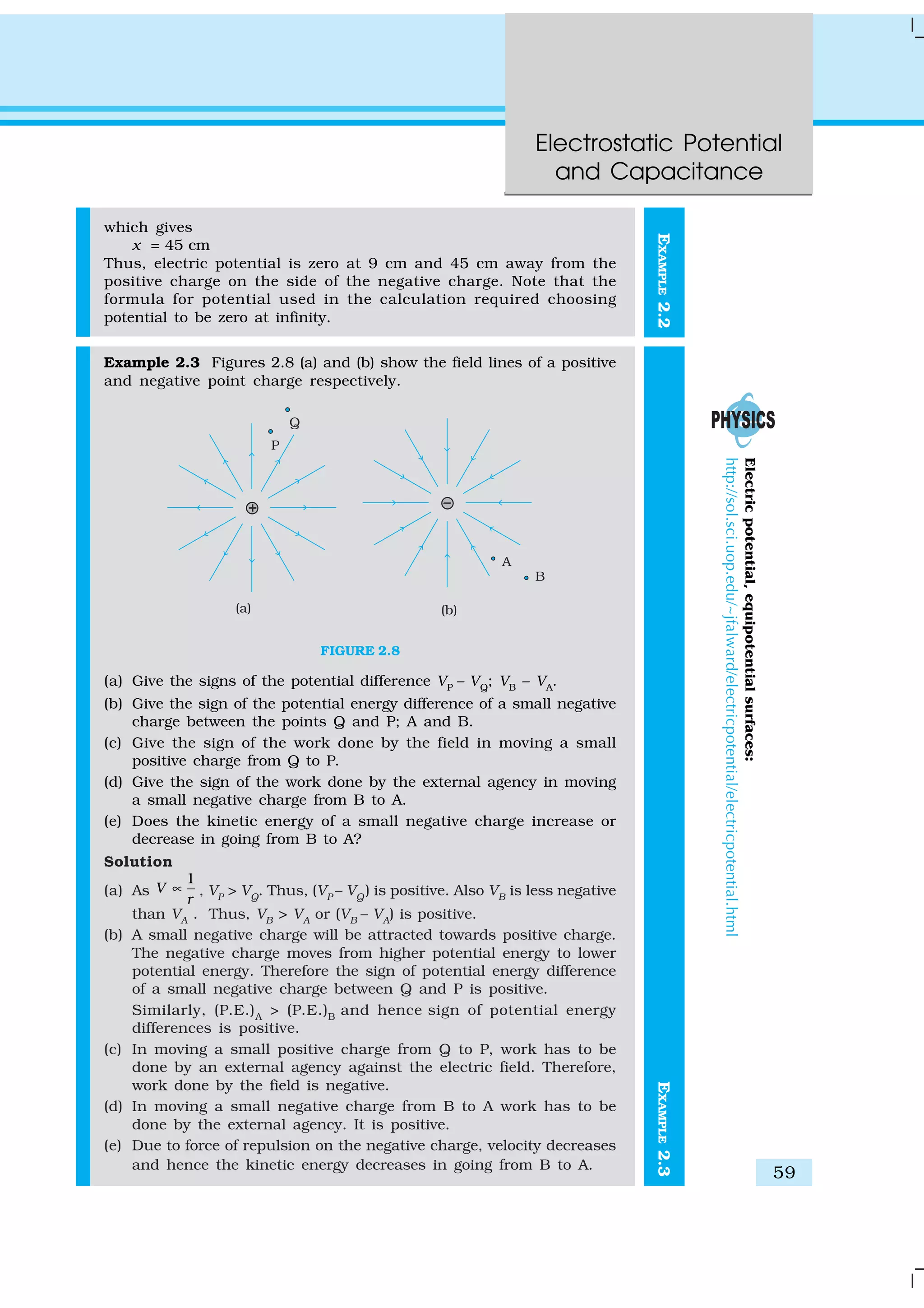 Electrostatic Potential
and Capacitance
59
EXAMPLE2.2
which gives
x = 45 cm
Thus, electric potential is zero at 9 cm and 45 cm away from the
positive charge on the side of the negative charge. Note that the
formula for potential used in the calculation required choosing
potential to be zero at infinity.
Example 2.3 Figures 2.8 (a) and (b) show the field lines of a positive
and negative point charge respectively.
FIGURE 2.8
(a) Give the signs of the potential difference VP
– VQ
; VB
– VA
.
(b) Give the sign of the potential energy difference of a small negative
charge between the points Q and P; A and B.
(c) Give the sign of the work done by the field in moving a small
positive charge from Q to P.
(d) Give the sign of the work done by the external agency in moving
a small negative charge from B to A.
(e) Does the kinetic energy of a small negative charge increase or
decrease in going from B to A?
Solution
(a) As
1
V
r
∝ , VP
> VQ
. Thus, (VP
– VQ
) is positive. Also VB
is less negative
than VA
. Thus, VB
> VA
or (VB
– VA
) is positive.
(b) A small negative charge will be attracted towards positive charge.
The negative charge moves from higher potential energy to lower
potential energy. Therefore the sign of potential energy difference
of a small negative charge between Q and P is positive.
Similarly, (P.E.)A
> (P.E.)B
and hence sign of potential energy
differences is positive.
(c) In moving a small positive charge from Q to P, work has to be
done by an external agency against the electric field. Therefore,
work done by the field is negative.
(d) In moving a small negative charge from B to A work has to be
done by the external agency. It is positive.
(e) Due to force of repulsion on the negative charge, velocity decreases
and hence the kinetic energy decreases in going from B to A.
EXAMPLE2.3
Electricpotential,equipotentialsurfaces:
http://sol.sci.uop.edu/~jfalward/electricpotential/electricpotential.html
 