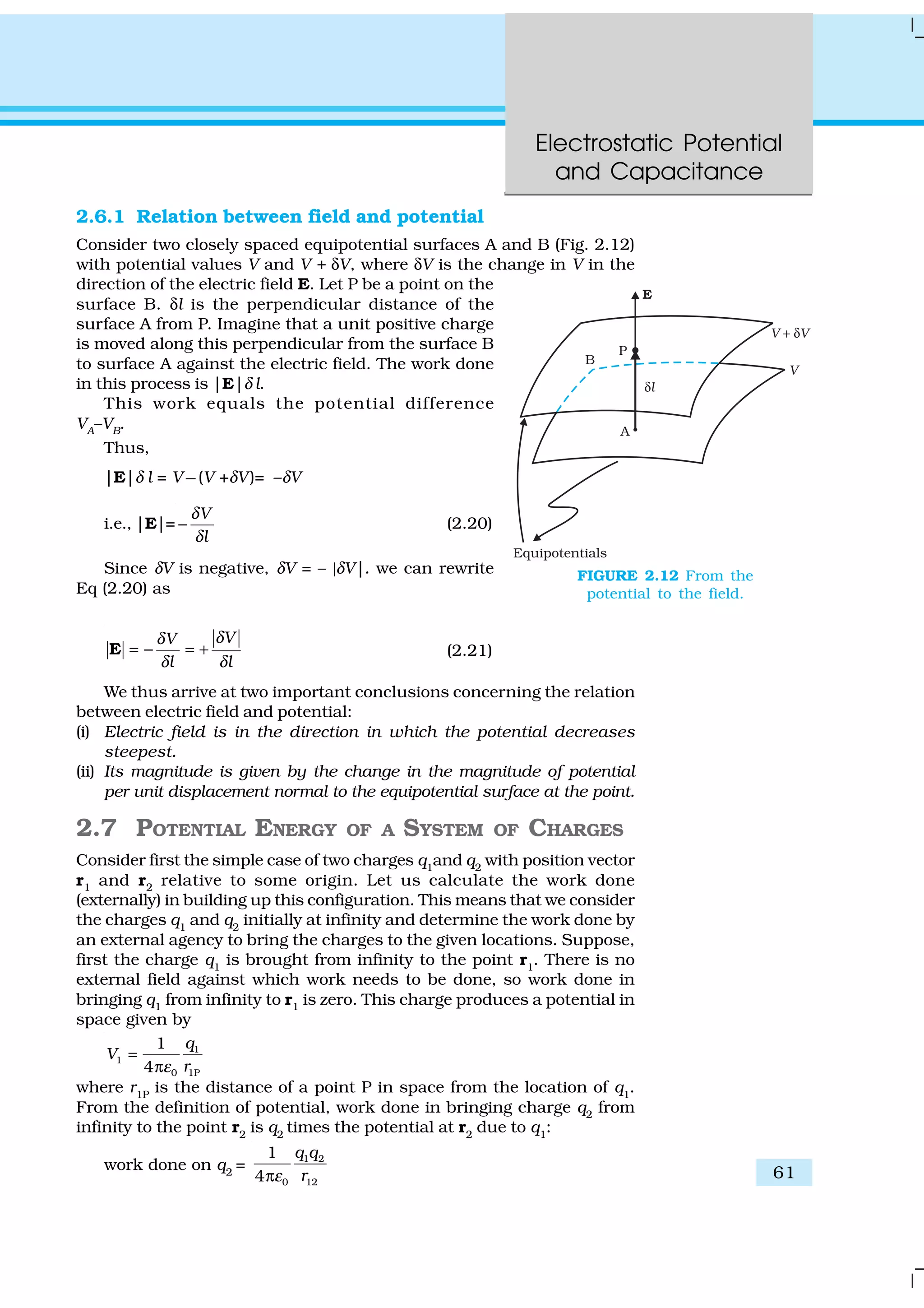 Electrostatic Potential
and Capacitance
61
2.6.1 Relation between field and potential
Consider two closely spaced equipotential surfaces A and B (Fig. 2.12)
with potential values V and V + δV, where δV is the change in V in the
direction of the electric field E. Let P be a point on the
surface B. δl is the perpendicular distance of the
surface A from P. Imagine that a unit positive charge
is moved along this perpendicular from the surface B
to surface A against the electric field. The work done
in this process is |E|δ l.
This work equals the potential difference
VA–VB.
Thus,
|E|δ l = V −(V +δV)= –δV
i.e., |E|=
V
l
δ
δ
− (2.20)
Since δV is negative, δV = – |δV|. we can rewrite
Eq (2.20) as
VV
l l
δδ
δ δ
= − = +E (2.21)
We thus arrive at two important conclusions concerning the relation
between electric field and potential:
(i) Electric field is in the direction in which the potential decreases
steepest.
(ii) Its magnitude is given by the change in the magnitude of potential
per unit displacement normal to the equipotential surface at the point.
2.7 POTENTIAL ENERGY OF A SYSTEM OF CHARGES
Consider first the simple case of two charges q1
and q2
with position vector
r1 and r2 relative to some origin. Let us calculate the work done
(externally) in building up this configuration. This means that we consider
the charges q1
and q2
initially at infinity and determine the work done by
an external agency to bring the charges to the given locations. Suppose,
first the charge q1
is brought from infinity to the point r1
. There is no
external field against which work needs to be done, so work done in
bringing q1 from infinity to r1 is zero. This charge produces a potential in
space given by
1
1
0 1P
1
4
q
V
rε
=
π
where r1P
is the distance of a point P in space from the location of q1
.
From the definition of potential, work done in bringing charge q2 from
infinity to the point r2
is q2
times the potential at r2
due to q1
:
work done on q2
=
1 2
0 12
1
4
q q
rεπ
FIGURE 2.12 From the
potential to the field.
 