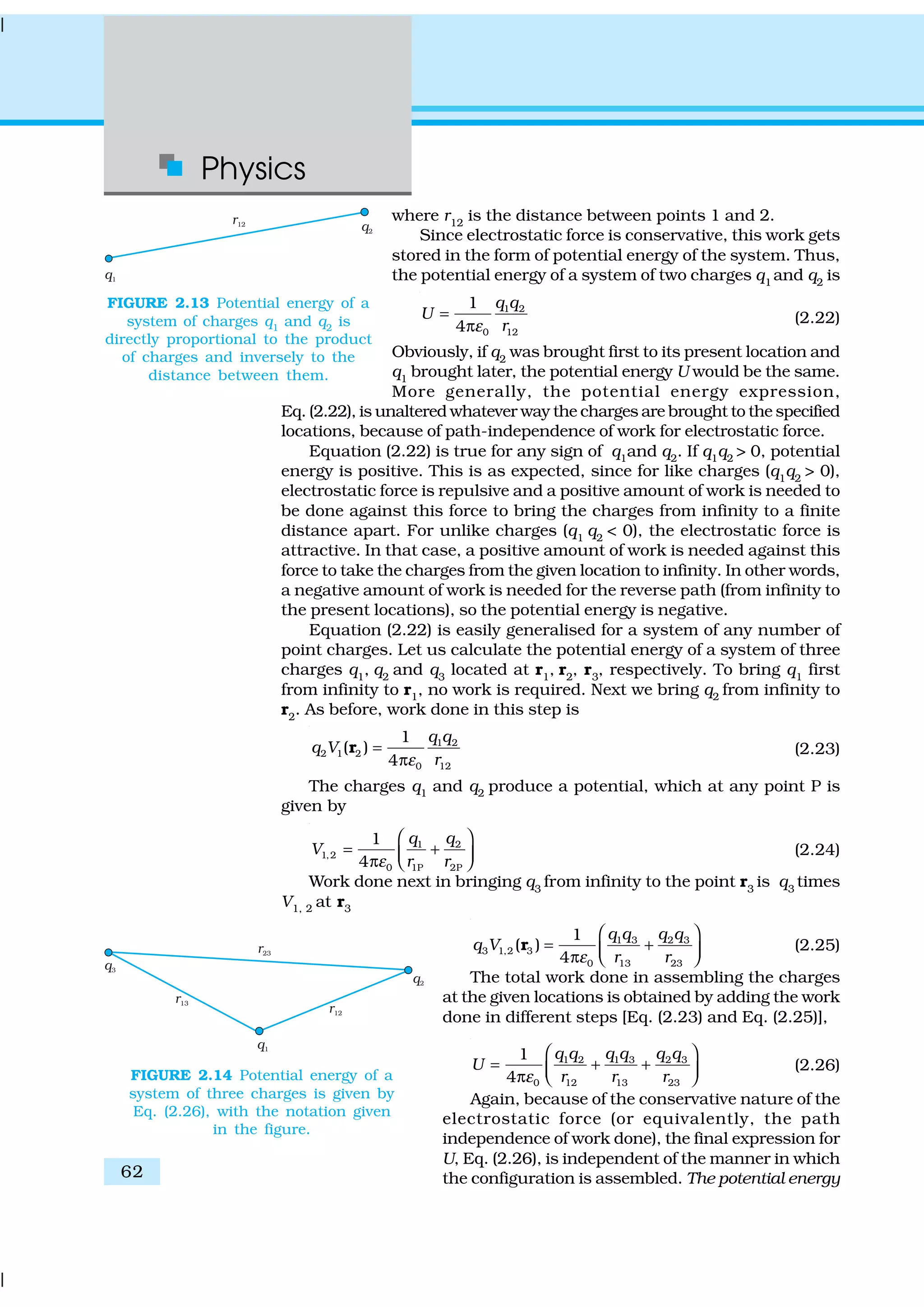 Physics
62
where r12
is the distance between points 1 and 2.
Since electrostatic force is conservative, this work gets
stored in the form of potential energy of the system. Thus,
the potential energy of a system of two charges q1
and q2
is
1 2
0 12
1
4
q q
U
rε
=
π
(2.22)
Obviously, if q2
was brought first to its present location and
q1
brought later, the potential energy U would be the same.
More generally, the potential energy expression,
Eq. (2.22), is unaltered whatever way the charges are brought to the specified
locations, because of path-independence of work for electrostatic force.
Equation (2.22) is true for any sign of q1and q2. If q1q2 > 0, potential
energy is positive. This is as expected, since for like charges (q1
q2
> 0),
electrostatic force is repulsive and a positive amount of work is needed to
be done against this force to bring the charges from infinity to a finite
distance apart. For unlike charges (q1
q2
< 0), the electrostatic force is
attractive. In that case, a positive amount of work is needed against this
force to take the charges from the given location to infinity. In other words,
a negative amount of work is needed for the reverse path (from infinity to
the present locations), so the potential energy is negative.
Equation (2.22) is easily generalised for a system of any number of
point charges. Let us calculate the potential energy of a system of three
charges q1
, q2
and q3
located at r1
, r2
, r3
, respectively. To bring q1
first
from infinity to r1, no work is required. Next we bring q2 from infinity to
r2
. As before, work done in this step is
1 2
2 1 2
0 12
1
( )
4
q q
q V
rε
=
π
r (2.23)
The charges q1 and q2 produce a potential, which at any point P is
given by
1 2
1,2
0 1P 2P
1
4
q q
V
r rε
 
= + π  
(2.24)
Work done next in bringing q3
from infinity to the point r3
is q3
times
V1, 2 at r3
1 3 2 3
3 1,2 3
0 13 23
1
( )
4
q q q q
q V
r rε
 
= + π  
r (2.25)
The total work done in assembling the charges
at the given locations is obtained by adding the work
done in different steps [Eq. (2.23) and Eq. (2.25)],
1 3 2 31 2
0 12 13 23
1
4
q q q qq q
U
r r rε
 
= + + π  
(2.26)
Again, because of the conservative nature of the
electrostatic force (or equivalently, the path
independence of work done), the final expression for
U, Eq. (2.26), is independent of the manner in which
the configuration is assembled. The potential energy
FIGURE 2.13 Potential energy of a
system of charges q1
and q2
is
directly proportional to the product
of charges and inversely to the
distance between them.
FIGURE 2.14 Potential energy of a
system of three charges is given by
Eq. (2.26), with the notation given
in the figure.
 