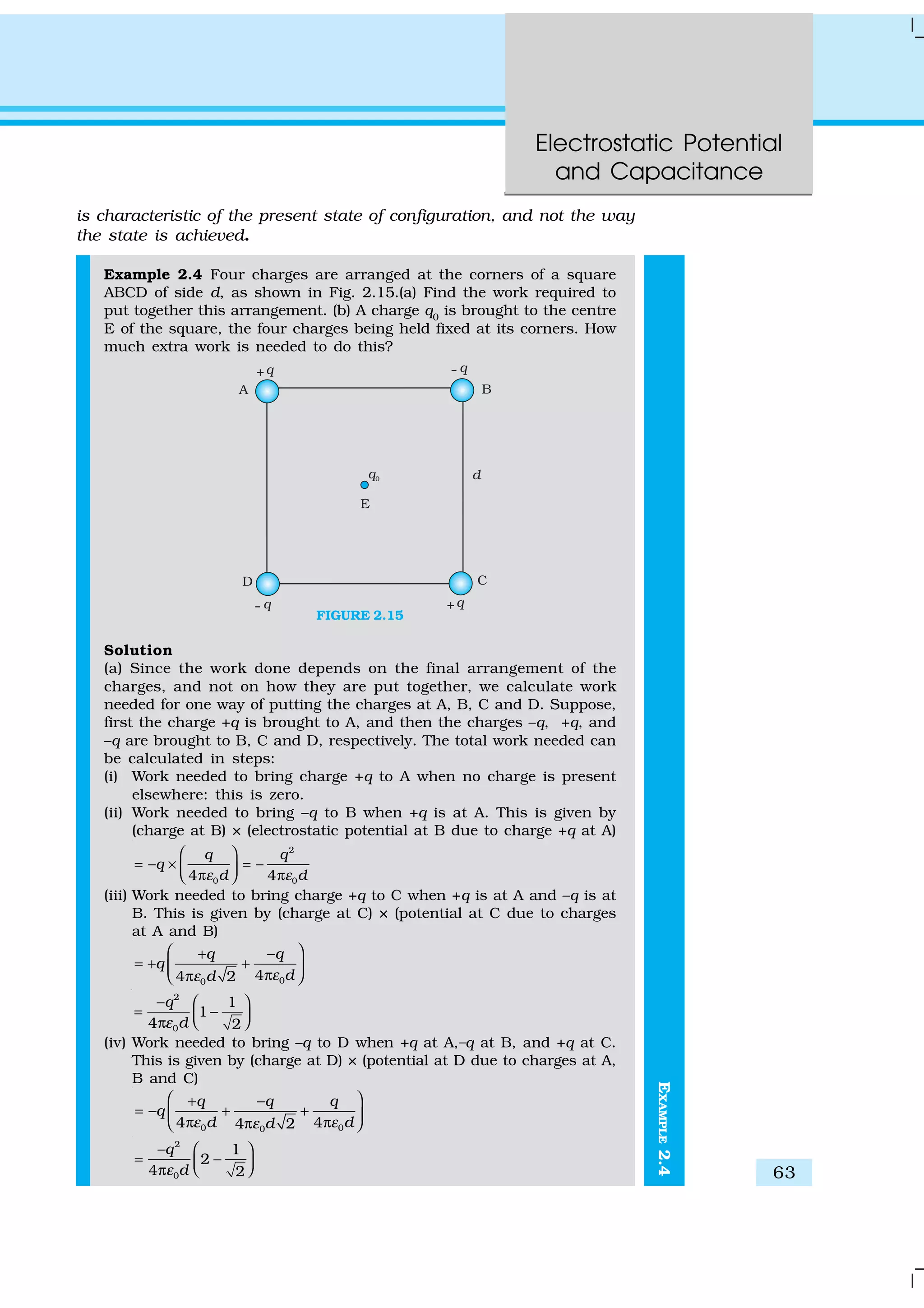 Electrostatic Potential
and Capacitance
63
EXAMPLE2.4
is characteristic of the present state of configuration, and not the way
the state is achieved.
Example 2.4 Four charges are arranged at the corners of a square
ABCD of side d, as shown in Fig. 2.15.(a) Find the work required to
put together this arrangement. (b) A charge q0
is brought to the centre
E of the square, the four charges being held fixed at its corners. How
much extra work is needed to do this?
FIGURE 2.15
Solution
(a) Since the work done depends on the final arrangement of the
charges, and not on how they are put together, we calculate work
needed for one way of putting the charges at A, B, C and D. Suppose,
first the charge +q is brought to A, and then the charges –q, +q, and
–q are brought to B, C and D, respectively. The total work needed can
be calculated in steps:
(i) Work needed to bring charge +q to A when no charge is present
elsewhere: this is zero.
(ii) Work needed to bring –q to B when +q is at A. This is given by
(charge at B) × (electrostatic potential at B due to charge +q at A)
2
0 04 4
q q
q
d dε ε
 
= − × = − π π 
(iii) Work needed to bring charge +q to C when +q is at A and –q is at
B. This is given by (charge at C) × (potential at C due to charges
at A and B)
00
44 2
q q
q
dd εε
 + −
= + + ππ 
2
0
1
1
4 2
q
dε
−  
= −  π
(iv) Work needed to bring –q to D when +q at A,–q at B, and +q at C.
This is given by (charge at D) × (potential at D due to charges at A,
B and C)
0 00
4 44 2
q q q
q
d ddε εε
 + −
= − + + π ππ 
2
0
1
2
4 2
q
dε
−  
= −  π
 