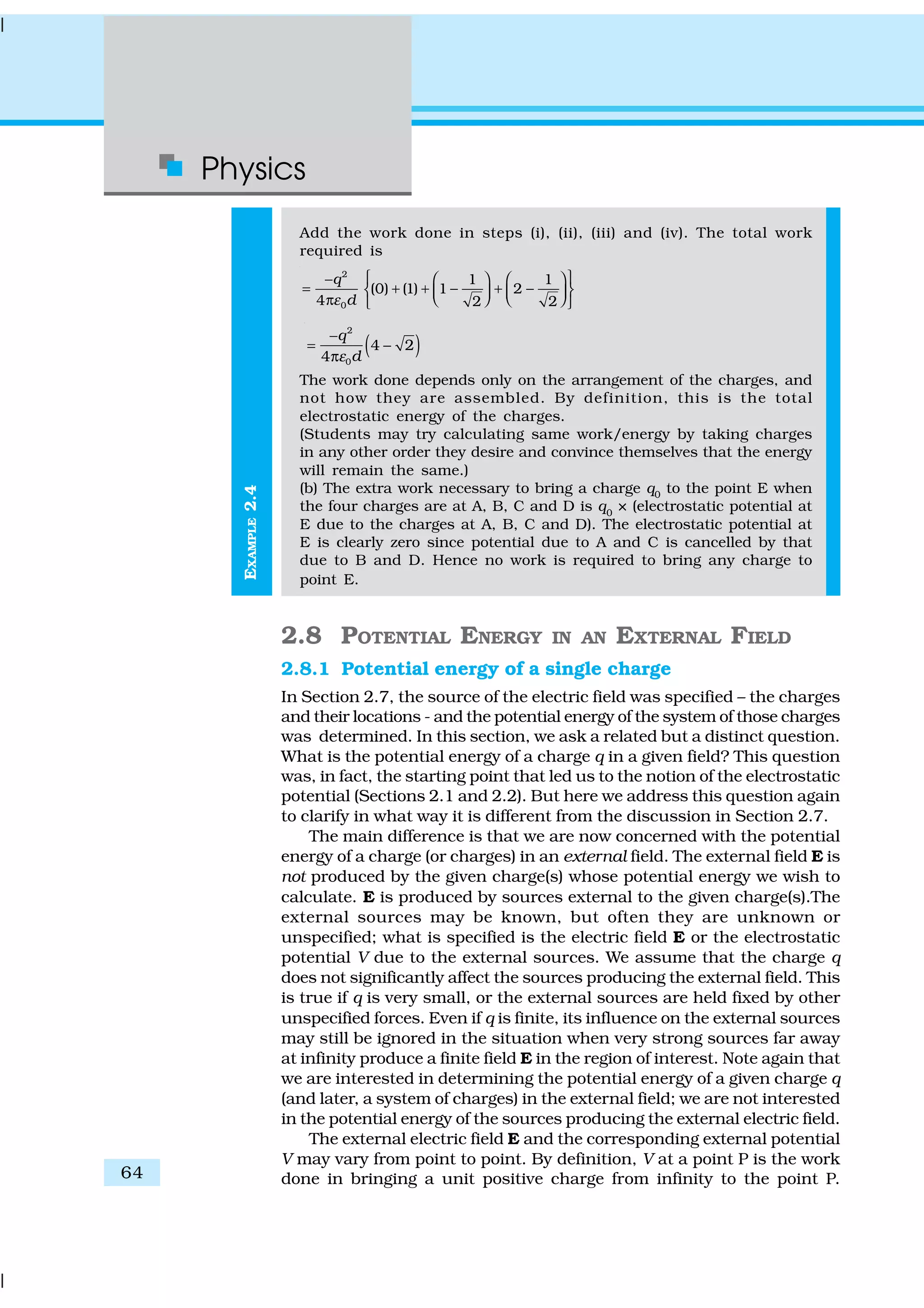 Physics
64
EXAMPLE2.4
Add the work done in steps (i), (ii), (iii) and (iv). The total work
required is
2
0
1 1
(0) (1) 1 2
4 2 2
q
dε
 −    
= + + − + −       π  
( )
2
0
4 2
4
q
dε
−
= −
π
The work done depends only on the arrangement of the charges, and
not how they are assembled. By definition, this is the total
electrostatic energy of the charges.
(Students may try calculating same work/energy by taking charges
in any other order they desire and convince themselves that the energy
will remain the same.)
(b) The extra work necessary to bring a charge q0
to the point E when
the four charges are at A, B, C and D is q0
× (electrostatic potential at
E due to the charges at A, B, C and D). The electrostatic potential at
E is clearly zero since potential due to A and C is cancelled by that
due to B and D. Hence no work is required to bring any charge to
point E.
2.8 POTENTIAL ENERGY IN AN EXTERNAL FIELD
2.8.1 Potential energy of a single charge
In Section 2.7, the source of the electric field was specified – the charges
and their locations - and the potential energy of the system of those charges
was determined. In this section, we ask a related but a distinct question.
What is the potential energy of a charge q in a given field? This question
was, in fact, the starting point that led us to the notion of the electrostatic
potential (Sections 2.1 and 2.2). But here we address this question again
to clarify in what way it is different from the discussion in Section 2.7.
The main difference is that we are now concerned with the potential
energy of a charge (or charges) in an external field. The external field E is
not produced by the given charge(s) whose potential energy we wish to
calculate. E is produced by sources external to the given charge(s).The
external sources may be known, but often they are unknown or
unspecified; what is specified is the electric field E or the electrostatic
potential V due to the external sources. We assume that the charge q
does not significantly affect the sources producing the external field. This
is true if q is very small, or the external sources are held fixed by other
unspecified forces. Even if q is finite, its influence on the external sources
may still be ignored in the situation when very strong sources far away
at infinity produce a finite field E in the region of interest. Note again that
we are interested in determining the potential energy of a given charge q
(and later, a system of charges) in the external field; we are not interested
in the potential energy of the sources producing the external electric field.
The external electric field E and the corresponding external potential
V may vary from point to point. By definition, V at a point P is the work
done in bringing a unit positive charge from infinity to the point P.
 