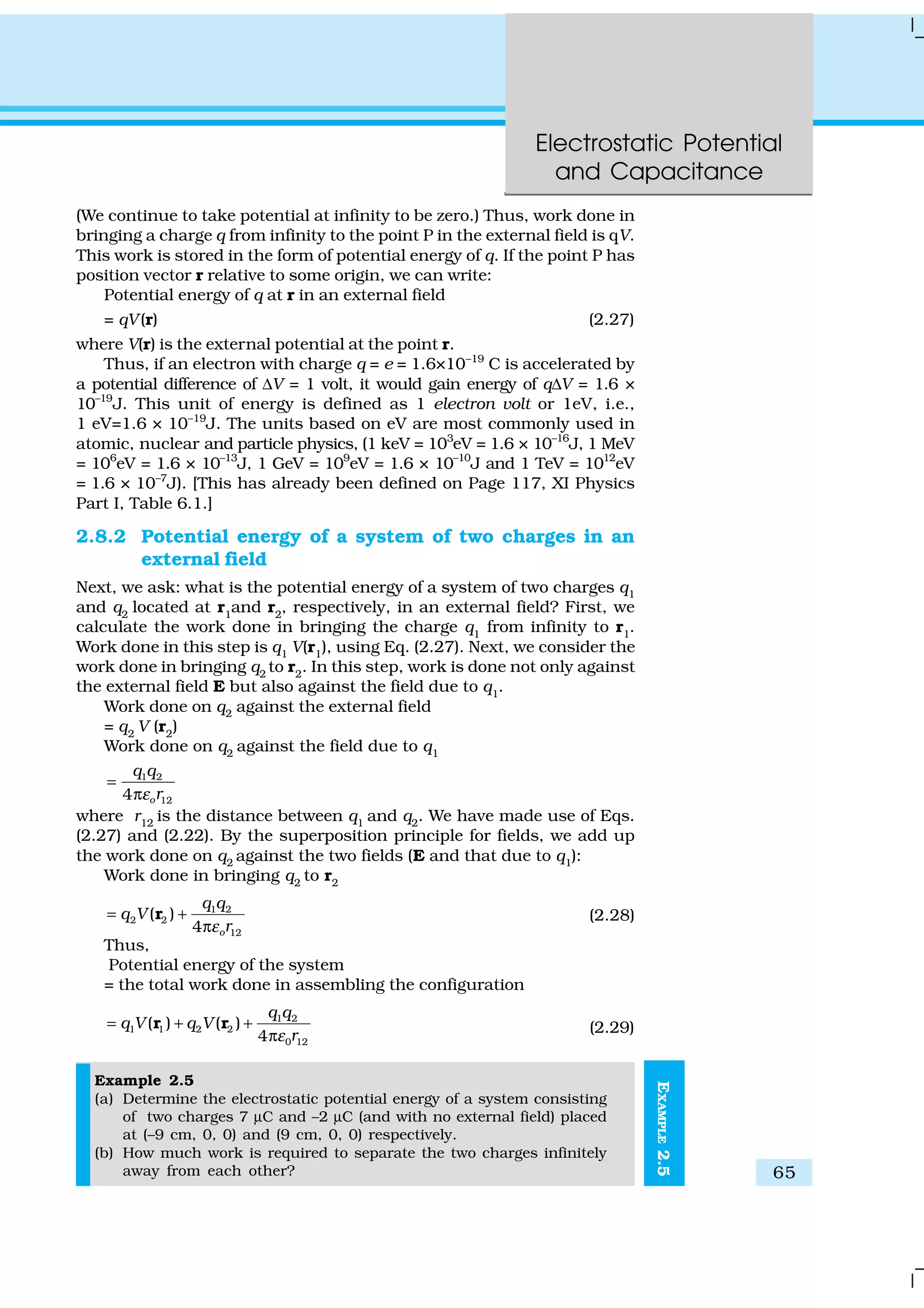 Electrostatic Potential
and Capacitance
65
EXAMPLE2.5
(We continue to take potential at infinity to be zero.) Thus, work done in
bringing a charge q from infinity to the point P in the external field is qV.
This work is stored in the form of potential energy of q. If the point P has
position vector r relative to some origin, we can write:
Potential energy of q at r in an external field
= qV(r) (2.27)
where V(r) is the external potential at the point r.
Thus, if an electron with charge q = e = 1.6×10–19
C is accelerated by
a potential difference of ∆V = 1 volt, it would gain energy of q∆V = 1.6 ×
10–19
J. This unit of energy is defined as 1 electron volt or 1eV, i.e.,
1 eV=1.6 × 10–19
J. The units based on eV are most commonly used in
atomic, nuclear and particle physics, (1 keV = 103
eV = 1.6 × 10–16
J, 1 MeV
= 106
eV = 1.6 × 10–13
J, 1 GeV = 109
eV = 1.6 × 10–10
J and 1 TeV = 1012
eV
= 1.6 × 10–7
J). [This has already been defined on Page 117, XI Physics
Part I, Table 6.1.]
2.8.2 Potential energy of a system of two charges in an
external field
Next, we ask: what is the potential energy of a system of two charges q1
and q2
located at r1
and r2
, respectively, in an external field? First, we
calculate the work done in bringing the charge q1
from infinity to r1
.
Work done in this step is q1 V(r1), using Eq. (2.27). Next, we consider the
work done in bringing q2
to r2
. In this step, work is done not only against
the external field E but also against the field due to q1
.
Work done on q2 against the external field
= q2
V (r2
)
Work done on q2
against the field due to q1
1 2
124 o
q q
rε
=
π
where r12
is the distance between q1
and q2
. We have made use of Eqs.
(2.27) and (2.22). By the superposition principle for fields, we add up
the work done on q2 against the two fields (E and that due to q1):
Work done in bringing q2
to r2
1 2
2 2
12
( )
4 o
q q
q V
rε
= +
π
r (2.28)
Thus,
Potential energy of the system
= the total work done in assembling the configuration
1 2
1 1 2 2
0 12
( ) ( )
4
q q
q V q V
rε
= + +
π
r r (2.29)
Example 2.5
(a) Determine the electrostatic potential energy of a system consisting
of two charges 7 µC and –2 µC (and with no external field) placed
at (–9 cm, 0, 0) and (9 cm, 0, 0) respectively.
(b) How much work is required to separate the two charges infinitely
away from each other?
 