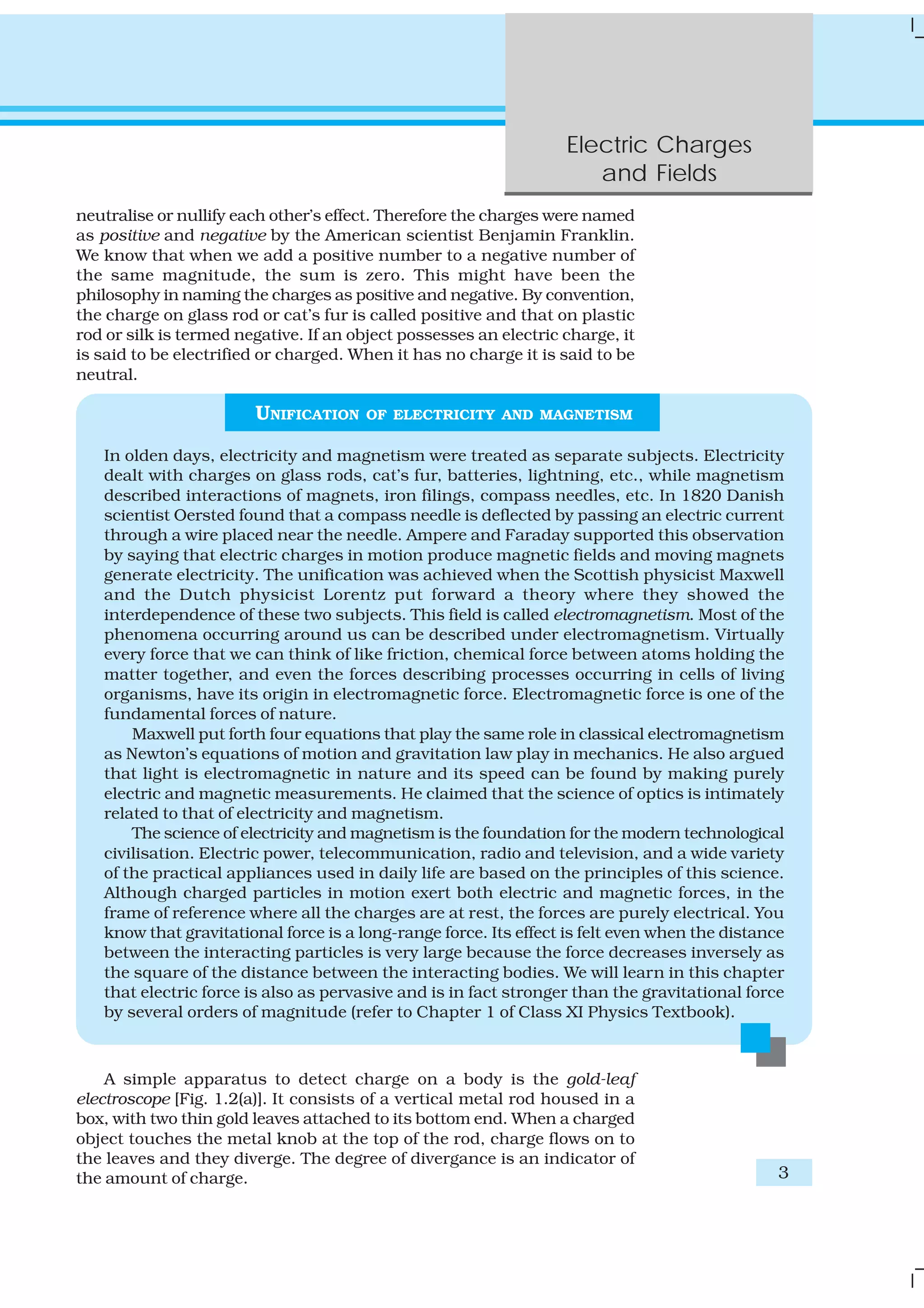 Electric Charges
and Fields
3
neutralise or nullify each other’s effect. Therefore the charges were named
as positive and negative by the American scientist Benjamin Franklin.
We know that when we add a positive number to a negative number of
the same magnitude, the sum is zero. This might have been the
philosophy in naming the charges as positive and negative. By convention,
the charge on glass rod or cat’s fur is called positive and that on plastic
rod or silk is termed negative. If an object possesses an electric charge, it
is said to be electrified or charged. When it has no charge it is said to be
neutral.
UNIFICATION OF ELECTRICITY AND MAGNETISM
In olden days, electricity and magnetism were treated as separate subjects. Electricity
dealt with charges on glass rods, cat’s fur, batteries, lightning, etc., while magnetism
described interactions of magnets, iron filings, compass needles, etc. In 1820 Danish
scientist Oersted found that a compass needle is deflected by passing an electric current
through a wire placed near the needle. Ampere and Faraday supported this observation
by saying that electric charges in motion produce magnetic fields and moving magnets
generate electricity. The unification was achieved when the Scottish physicist Maxwell
and the Dutch physicist Lorentz put forward a theory where they showed the
interdependence of these two subjects. This field is called electromagnetism. Most of the
phenomena occurring around us can be described under electromagnetism. Virtually
every force that we can think of like friction, chemical force between atoms holding the
matter together, and even the forces describing processes occurring in cells of living
organisms, have its origin in electromagnetic force. Electromagnetic force is one of the
fundamental forces of nature.
Maxwell put forth four equations that play the same role in classical electromagnetism
as Newton’s equations of motion and gravitation law play in mechanics. He also argued
that light is electromagnetic in nature and its speed can be found by making purely
electric and magnetic measurements. He claimed that the science of optics is intimately
related to that of electricity and magnetism.
The science of electricity and magnetism is the foundation for the modern technological
civilisation. Electric power, telecommunication, radio and television, and a wide variety
of the practical appliances used in daily life are based on the principles of this science.
Although charged particles in motion exert both electric and magnetic forces, in the
frame of reference where all the charges are at rest, the forces are purely electrical. You
know that gravitational force is a long-range force. Its effect is felt even when the distance
between the interacting particles is very large because the force decreases inversely as
the square of the distance between the interacting bodies. We will learn in this chapter
that electric force is also as pervasive and is in fact stronger than the gravitational force
by several orders of magnitude (refer to Chapter 1 of Class XI Physics Textbook).
A simple apparatus to detect charge on a body is the gold-leaf
electroscope [Fig. 1.2(a)]. It consists of a vertical metal rod housed in a
box, with two thin gold leaves attached to its bottom end. When a charged
object touches the metal knob at the top of the rod, charge flows on to
the leaves and they diverge. The degree of divergance is an indicator of
the amount of charge.
 