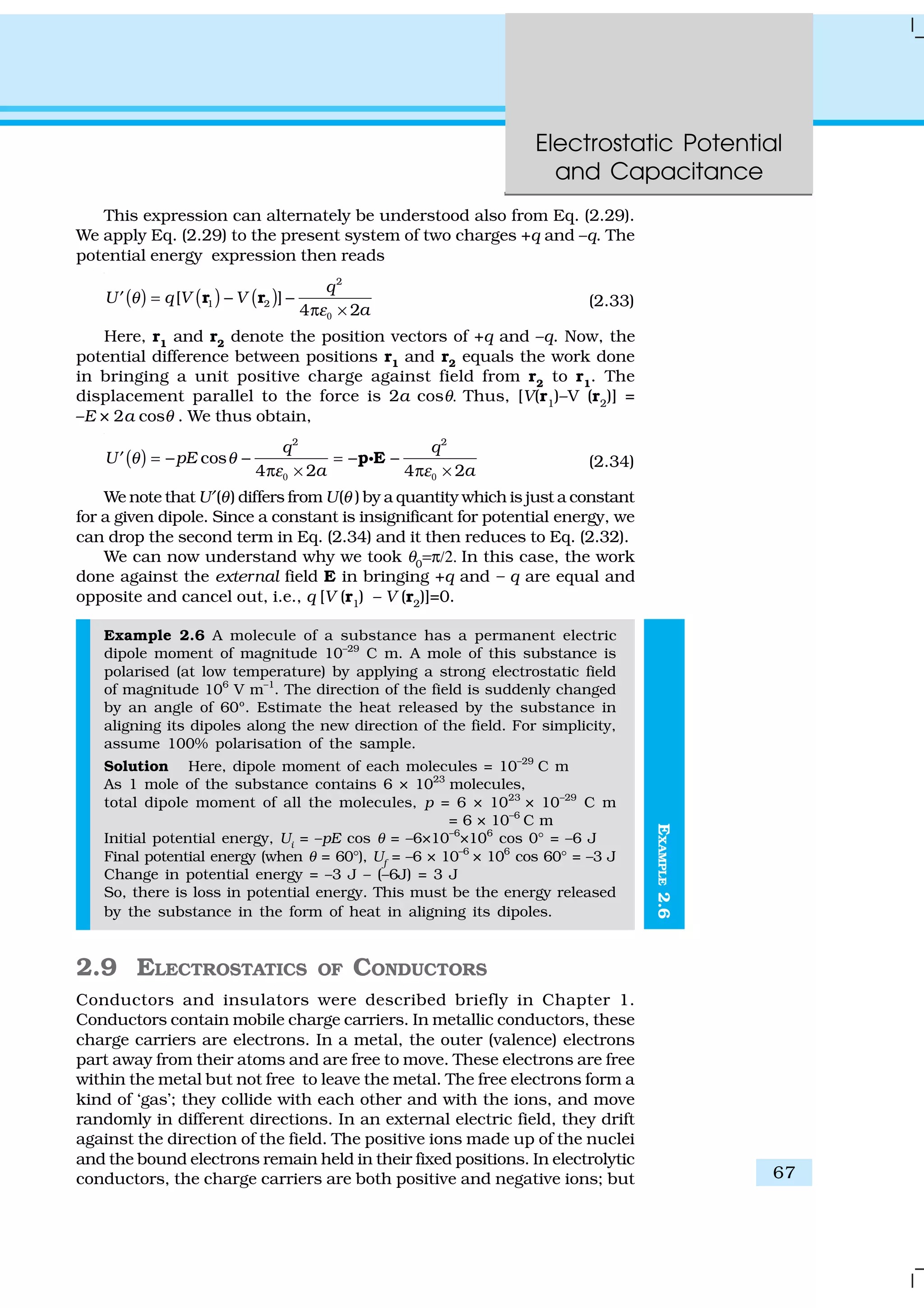 Electrostatic Potential
and Capacitance
67
EXAMPLE2.6
This expression can alternately be understood also from Eq. (2.29).
We apply Eq. (2.29) to the present system of two charges +q and –q. The
potential energy expression then reads
( ) ( ) ( )
2
1 2[ ]
4 2
q
U q V V
a
θ
ε0
= − −′
π ×
r r (2.33)
Here, r1
and r2
denote the position vectors of +q and –q. Now, the
potential difference between positions r1 and r2 equals the work done
in bringing a unit positive charge against field from r2
to r1
. The
displacement parallel to the force is 2a cosθ. Thus, [V(r1
)–V (r2
)] =
–E × 2a cosθ . We thus obtain,
( )
2 2
cos
4 2 4 2
q q
U pE
a a
θ θ
ε ε0 0
= − − = − −′
π × π ×
p EC (2.34)
We note that U′(θ) differs from U(θ ) by a quantity which is just a constant
for a given dipole. Since a constant is insignificant for potential energy, we
can drop the second term in Eq. (2.34) and it then reduces to Eq. (2.32).
We can now understand why we took θ0
=π/2. In this case, the work
done against the external field E in bringing +q and – q are equal and
opposite and cancel out, i.e., q [V (r1) – V (r2)]=0.
Example 2.6 A molecule of a substance has a permanent electric
dipole moment of magnitude 10–29
C m. A mole of this substance is
polarised (at low temperature) by applying a strong electrostatic field
of magnitude 106
V m–1
. The direction of the field is suddenly changed
by an angle of 60º. Estimate the heat released by the substance in
aligning its dipoles along the new direction of the field. For simplicity,
assume 100% polarisation of the sample.
Solution Here, dipole moment of each molecules = 10–29
C m
As 1 mole of the substance contains 6 × 1023
molecules,
total dipole moment of all the molecules, p = 6 × 1023
× 10–29
C m
= 6 × 10–6
C m
Initial potential energy, Ui
= –pE cos θ = –6×10–6
×106
cos 0° = –6 J
Final potential energy (when θ = 60°), Uf
= –6 × 10–6
× 106
cos 60° = –3 J
Change in potential energy = –3 J – (–6J) = 3 J
So, there is loss in potential energy. This must be the energy released
by the substance in the form of heat in aligning its dipoles.
2.9 ELECTROSTATICS OF CONDUCTORS
Conductors and insulators were described briefly in Chapter 1.
Conductors contain mobile charge carriers. In metallic conductors, these
charge carriers are electrons. In a metal, the outer (valence) electrons
part away from their atoms and are free to move. These electrons are free
within the metal but not free to leave the metal. The free electrons form a
kind of ‘gas’; they collide with each other and with the ions, and move
randomly in different directions. In an external electric field, they drift
against the direction of the field. The positive ions made up of the nuclei
and the bound electrons remain held in their fixed positions. In electrolytic
conductors, the charge carriers are both positive and negative ions; but
 