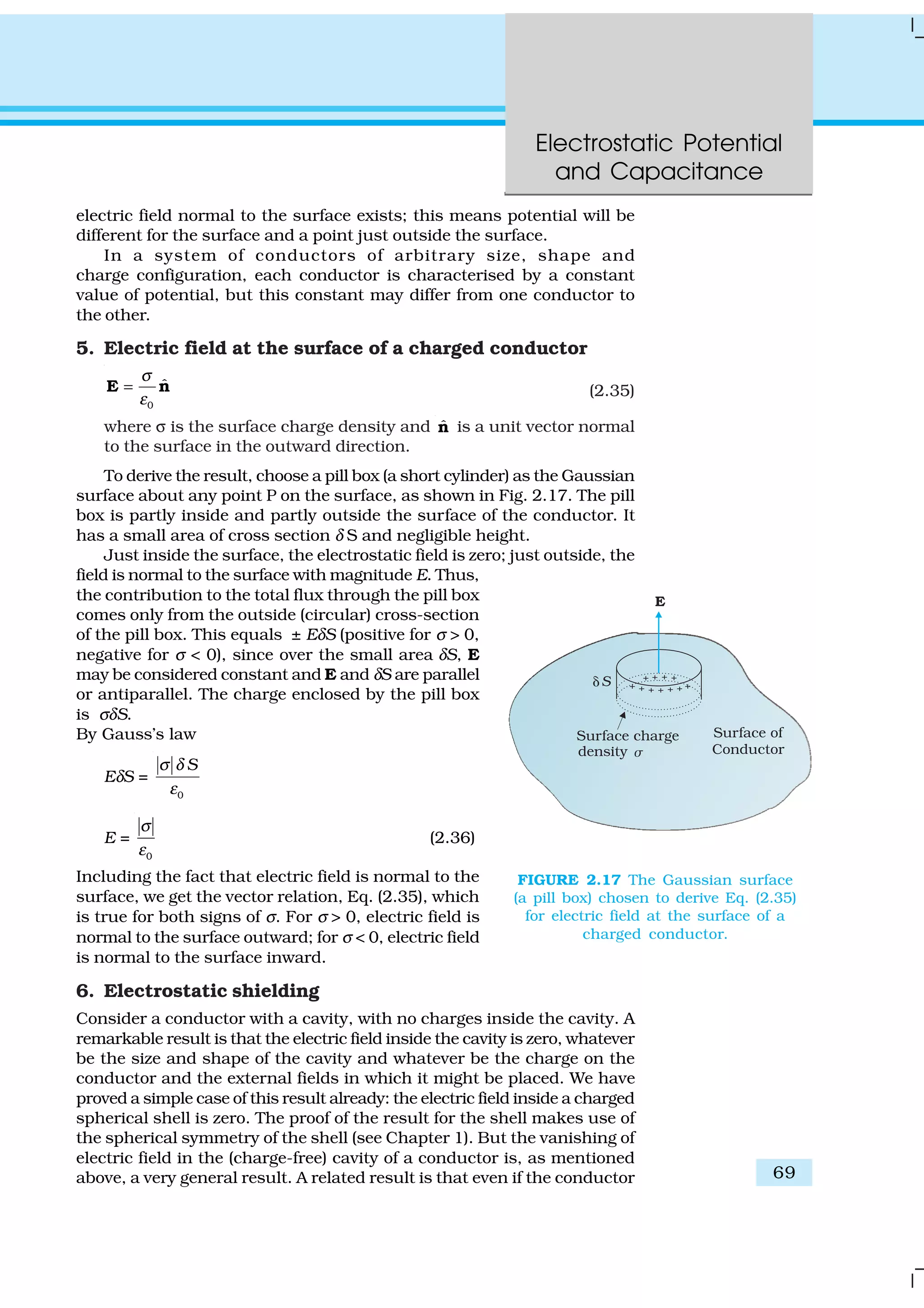 Electrostatic Potential
and Capacitance
69
electric field normal to the surface exists; this means potential will be
different for the surface and a point just outside the surface.
In a system of conductors of arbitrary size, shape and
charge configuration, each conductor is characterised by a constant
value of potential, but this constant may differ from one conductor to
the other.
5. Electric field at the surface of a charged conductor
0
ˆ
σ
ε
=E n (2.35)
where σ is the surface charge density and ˆn is a unit vector normal
to the surface in the outward direction.
To derive the result, choose a pill box (a short cylinder) as the Gaussian
surface about any point P on the surface, as shown in Fig. 2.17. The pill
box is partly inside and partly outside the surface of the conductor. It
has a small area of cross section δ S and negligible height.
Just inside the surface, the electrostatic field is zero; just outside, the
field is normal to the surface with magnitude E. Thus,
the contribution to the total flux through the pill box
comes only from the outside (circular) cross-section
of the pill box. This equals ± EδS (positive for σ > 0,
negative for σ < 0), since over the small area δS, E
may be considered constant and E and δS are parallel
or antiparallel. The charge enclosed by the pill box
is σδS.
By Gauss’s law
EδS =
0
Sσ δ
ε
E =
0
σ
ε
(2.36)
Including the fact that electric field is normal to the
surface, we get the vector relation, Eq. (2.35), which
is true for both signs of σ. For σ > 0, electric field is
normal to the surface outward; for σ < 0, electric field
is normal to the surface inward.
6. Electrostatic shielding
Consider a conductor with a cavity, with no charges inside the cavity. A
remarkable result is that the electric field inside the cavity is zero, whatever
be the size and shape of the cavity and whatever be the charge on the
conductor and the external fields in which it might be placed. We have
proved a simple case of this result already: the electric field inside a charged
spherical shell is zero. The proof of the result for the shell makes use of
the spherical symmetry of the shell (see Chapter 1). But the vanishing of
electric field in the (charge-free) cavity of a conductor is, as mentioned
above, a very general result. A related result is that even if the conductor
FIGURE 2.17 The Gaussian surface
(a pill box) chosen to derive Eq. (2.35)
for electric field at the surface of a
charged conductor.
 