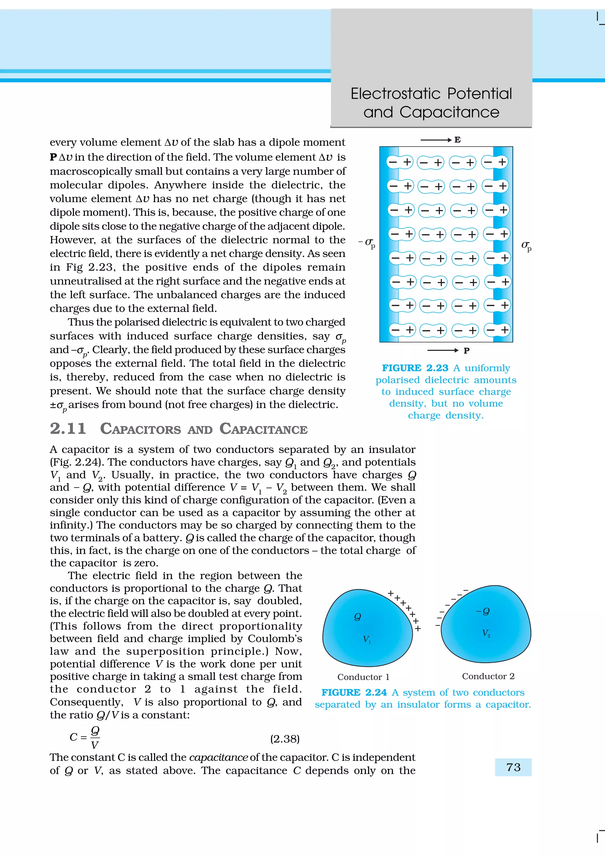 Electrostatic Potential
and Capacitance
73
every volume element ∆v of the slab has a dipole moment
P ∆v in the direction of the field. The volume element ∆v is
macroscopically small but contains a very large number of
molecular dipoles. Anywhere inside the dielectric, the
volume element ∆v has no net charge (though it has net
dipole moment). This is, because, the positive charge of one
dipole sits close to the negative charge of the adjacent dipole.
However, at the surfaces of the dielectric normal to the
electric field, there is evidently a net charge density. As seen
in Fig 2.23, the positive ends of the dipoles remain
unneutralised at the right surface and the negative ends at
the left surface. The unbalanced charges are the induced
charges due to the external field.
Thus the polarised dielectric is equivalent to two charged
surfaces with induced surface charge densities, say σp
and –σp
. Clearly, the field produced by these surface charges
opposes the external field. The total field in the dielectric
is, thereby, reduced from the case when no dielectric is
present. We should note that the surface charge density
±σp
arises from bound (not free charges) in the dielectric.
2.11 CAPACITORS AND CAPACITANCE
A capacitor is a system of two conductors separated by an insulator
(Fig. 2.24). The conductors have charges, say Q1
and Q2
, and potentials
V1 and V2. Usually, in practice, the two conductors have charges Q
and – Q, with potential difference V = V1
– V2
between them. We shall
consider only this kind of charge configuration of the capacitor. (Even a
single conductor can be used as a capacitor by assuming the other at
infinity.) The conductors may be so charged by connecting them to the
two terminals of a battery. Q is called the charge of the capacitor, though
this, in fact, is the charge on one of the conductors – the total charge of
the capacitor is zero.
The electric field in the region between the
conductors is proportional to the charge Q. That
is, if the charge on the capacitor is, say doubled,
the electric field will also be doubled at every point.
(This follows from the direct proportionality
between field and charge implied by Coulomb’s
law and the superposition principle.) Now,
potential difference V is the work done per unit
positive charge in taking a small test charge from
the conductor 2 to 1 against the field.
Consequently, V is also proportional to Q, and
the ratio Q/V is a constant:
Q
C
V
= (2.38)
The constant C is called the capacitance of the capacitor. C is independent
of Q or V, as stated above. The capacitance C depends only on the
FIGURE 2.23 A uniformly
polarised dielectric amounts
to induced surface charge
density, but no volume
charge density.
FIGURE 2.24 A system of two conductors
separated by an insulator forms a capacitor.
 