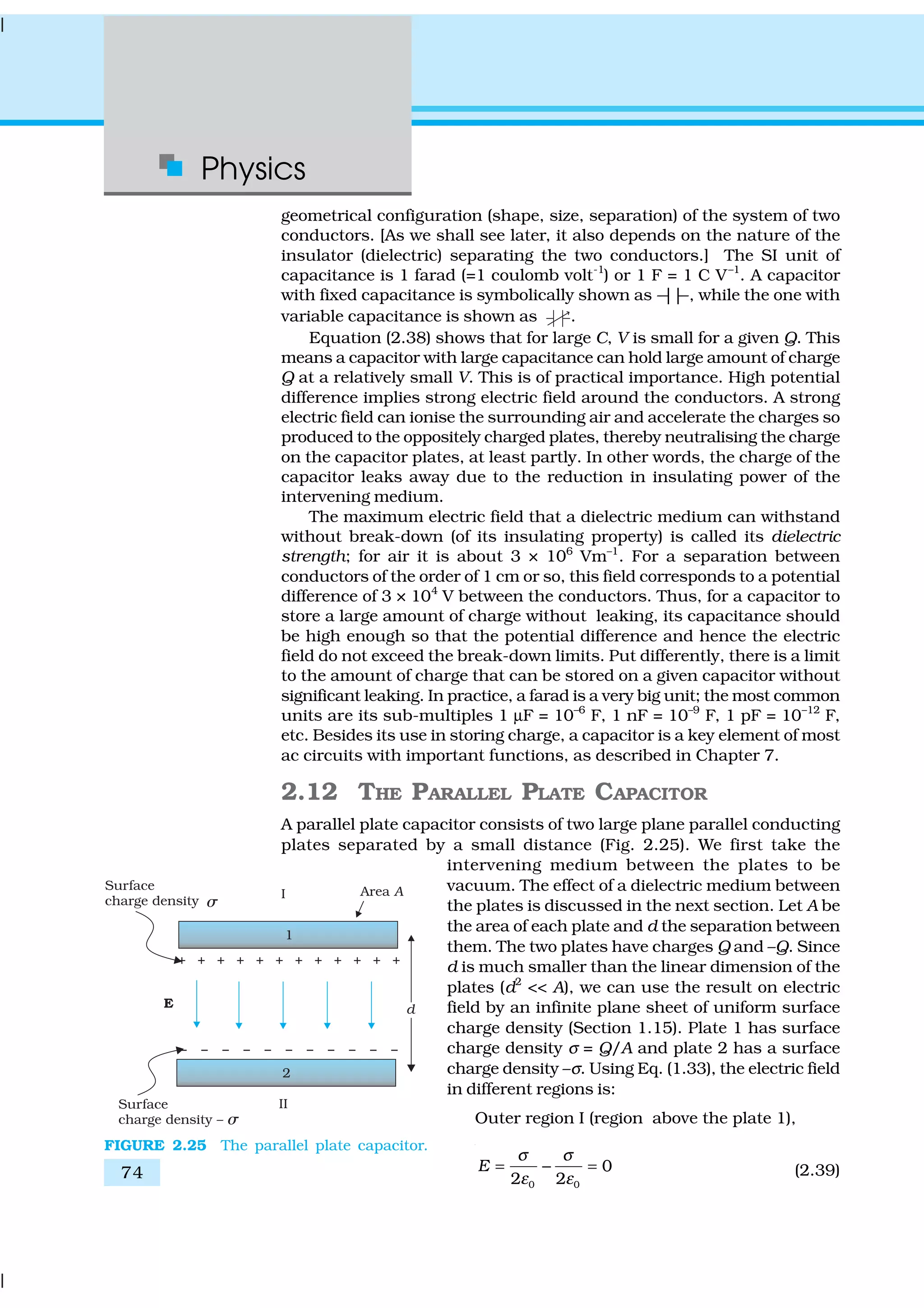 Physics
74
geometrical configuration (shape, size, separation) of the system of two
conductors. [As we shall see later, it also depends on the nature of the
insulator (dielectric) separating the two conductors.] The SI unit of
capacitance is 1 farad (=1 coulomb volt-1
) or 1 F = 1 C V–1
. A capacitor
with fixed capacitance is symbolically shown as ---||---, while the one with
variable capacitance is shown as .
Equation (2.38) shows that for large C, V is small for a given Q. This
means a capacitor with large capacitance can hold large amount of charge
Q at a relatively small V. This is of practical importance. High potential
difference implies strong electric field around the conductors. A strong
electric field can ionise the surrounding air and accelerate the charges so
produced to the oppositely charged plates, thereby neutralising the charge
on the capacitor plates, at least partly. In other words, the charge of the
capacitor leaks away due to the reduction in insulating power of the
intervening medium.
The maximum electric field that a dielectric medium can withstand
without break-down (of its insulating property) is called its dielectric
strength; for air it is about 3 × 106
Vm–1
. For a separation between
conductors of the order of 1 cm or so, this field corresponds to a potential
difference of 3 × 104
V between the conductors. Thus, for a capacitor to
store a large amount of charge without leaking, its capacitance should
be high enough so that the potential difference and hence the electric
field do not exceed the break-down limits. Put differently, there is a limit
to the amount of charge that can be stored on a given capacitor without
significant leaking. In practice, a farad is a very big unit; the most common
units are its sub-multiples 1 µF = 10–6
F, 1 nF = 10–9
F, 1 pF = 10–12
F,
etc. Besides its use in storing charge, a capacitor is a key element of most
ac circuits with important functions, as described in Chapter 7.
2.12 THE PARALLEL PLATE CAPACITOR
A parallel plate capacitor consists of two large plane parallel conducting
plates separated by a small distance (Fig. 2.25). We first take the
intervening medium between the plates to be
vacuum. The effect of a dielectric medium between
the plates is discussed in the next section. Let A be
the area of each plate and d the separation between
them. The two plates have charges Q and –Q. Since
d is much smaller than the linear dimension of the
plates (d2
<< A), we can use the result on electric
field by an infinite plane sheet of uniform surface
charge density (Section 1.15). Plate 1 has surface
charge density σ = Q/A and plate 2 has a surface
charge density –σ. Using Eq. (1.33), the electric field
in different regions is:
Outer region I (region above the plate 1),
0 0
0
2 2
E
σ σ
ε ε
= − = (2.39)
FIGURE 2.25 The parallel plate capacitor.
 