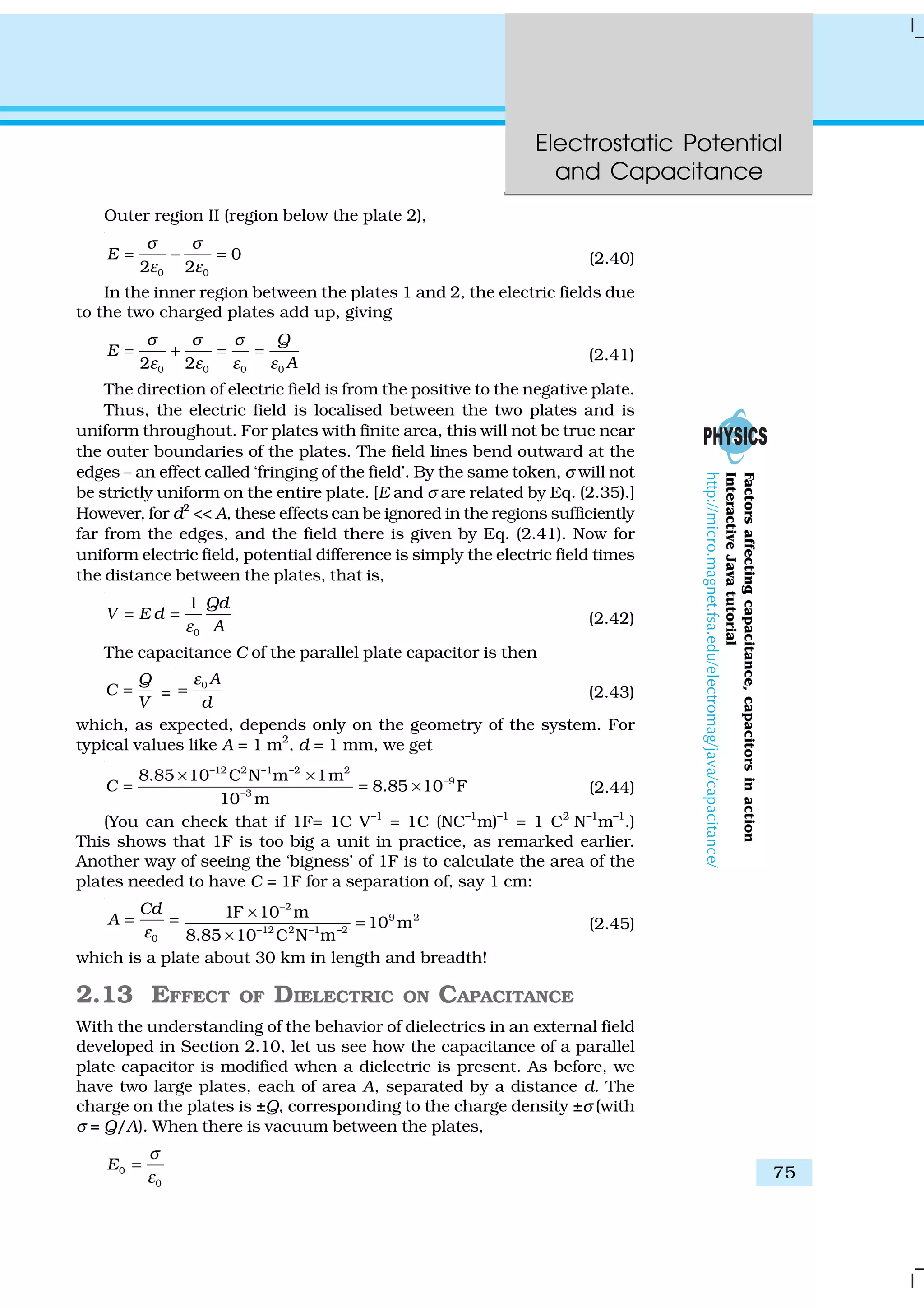 Electrostatic Potential
and Capacitance
75
Outer region II (region below the plate 2),
0 0
0
2 2
E
σ σ
ε ε
= − = (2.40)
In the inner region between the plates 1 and 2, the electric fields due
to the two charged plates add up, giving
0 0 0 02 2
Q
E
A
σ σ σ
ε ε ε ε
= + = = (2.41)
The direction of electric field is from the positive to the negative plate.
Thus, the electric field is localised between the two plates and is
uniform throughout. For plates with finite area, this will not be true near
the outer boundaries of the plates. The field lines bend outward at the
edges – an effect called ‘fringing of the field’. By the same token, σ will not
be strictly uniform on the entire plate. [E and σ are related by Eq. (2.35).]
However, for d2
<< A, these effects can be ignored in the regions sufficiently
far from the edges, and the field there is given by Eq. (2.41). Now for
uniform electric field, potential difference is simply the electric field times
the distance between the plates, that is,
0
1 Qd
V E d
Aε
= = (2.42)
The capacitance C of the parallel plate capacitor is then
Q
C
V
= =
0 A
d
ε
= (2.43)
which, as expected, depends only on the geometry of the system. For
typical values like A = 1 m2
, d = 1 mm, we get
12 2 –1 –2 2
9
3
8.85 10 C N m 1m
8.85 10 F
10 m
C
−
−
−
× ×
= = × (2.44)
(You can check that if 1F= 1C V–1
= 1C (NC–1
m)–1
= 1 C2
N–1
m–1
.)
This shows that 1F is too big a unit in practice, as remarked earlier.
Another way of seeing the ‘bigness’ of 1F is to calculate the area of the
plates needed to have C = 1F for a separation of, say 1 cm:
0
Cd
A
ε
= =
2
9 2
12 2 –1 –2
1F 10 m
10 m
8.85 10 C N m
−
−
×
=
×
(2.45)
which is a plate about 30 km in length and breadth!
2.13 EFFECT OF DIELECTRIC ON CAPACITANCE
With the understanding of the behavior of dielectrics in an external field
developed in Section 2.10, let us see how the capacitance of a parallel
plate capacitor is modified when a dielectric is present. As before, we
have two large plates, each of area A, separated by a distance d. The
charge on the plates is ±Q, corresponding to the charge density ±σ (with
σ = Q/A). When there is vacuum between the plates,
0
0
E
σ
ε
=
Factorsaffectingcapacitance,capacitorsinaction
InteractiveJavatutorial
http://micro.magnet.fsa.edu/electromag/java/capacitance/
 