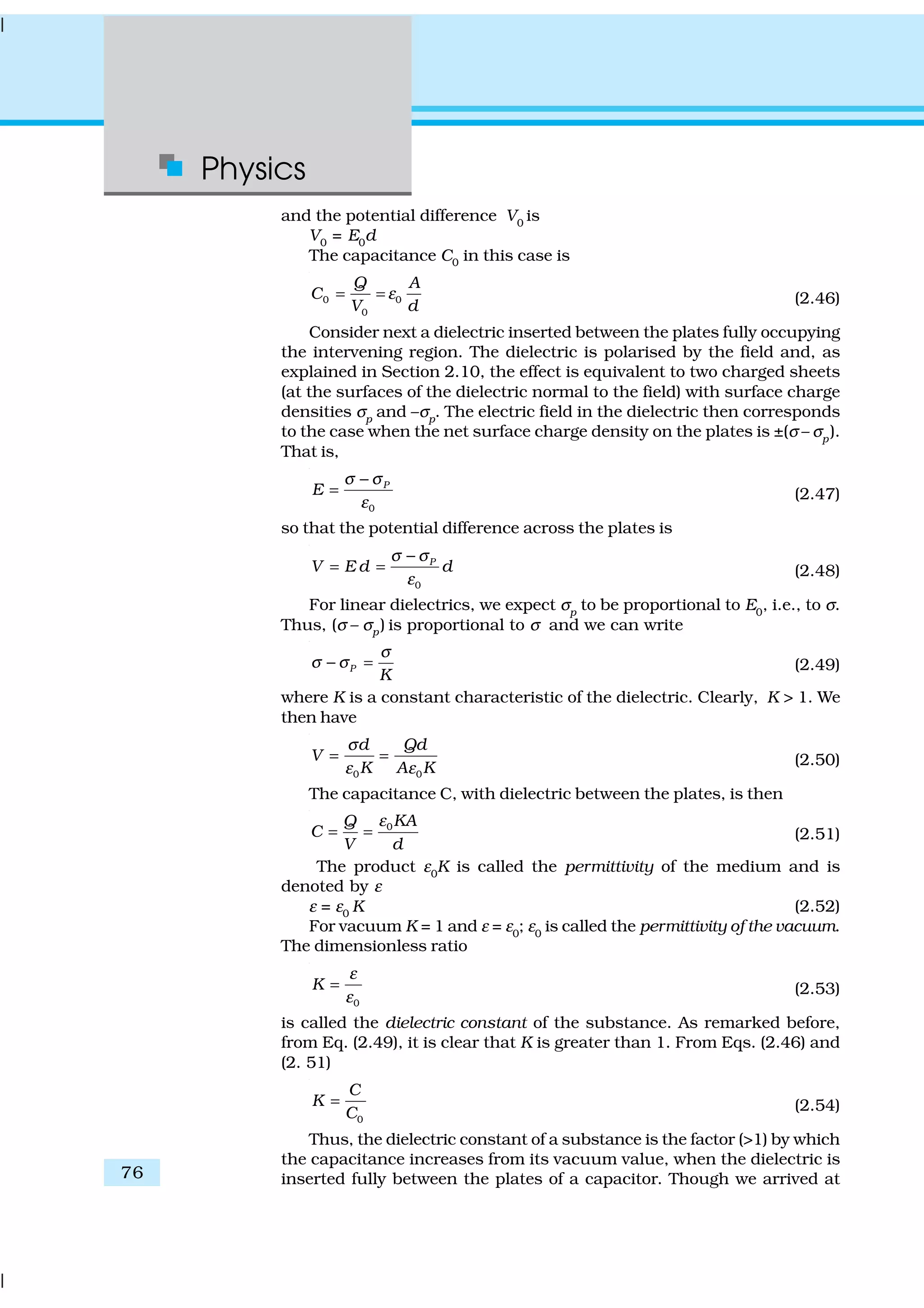 Physics
76
and the potential difference V0
is
V0
= E0
d
The capacitance C0 in this case is
0 0
0
Q A
C
V d
ε= = (2.46)
Consider next a dielectric inserted between the plates fully occupying
the intervening region. The dielectric is polarised by the field and, as
explained in Section 2.10, the effect is equivalent to two charged sheets
(at the surfaces of the dielectric normal to the field) with surface charge
densities σp
and –σp
. The electric field in the dielectric then corresponds
to the case when the net surface charge density on the plates is ±(σ – σp
).
That is,
0
P
E
σ σ
ε
−
= (2.47)
so that the potential difference across the plates is
0
P
V E d d
σ σ
ε
−
= = (2.48)
For linear dielectrics, we expect σp
to be proportional to E0
, i.e., to σ.
Thus, (σ – σp) is proportional to σ and we can write
P
K
σ
σ σ− = (2.49)
where K is a constant characteristic of the dielectric. Clearly, K > 1. We
then have
0 0
d Qd
V
K A K
σ
ε ε
= = (2.50)
The capacitance C, with dielectric between the plates, is then
0KAQ
C
V d
ε
= = (2.51)
The product ε0
K is called the permittivity of the medium and is
denoted by ε
ε = ε0 K (2.52)
For vacuum K = 1 and ε = ε0
; ε0
is called the permittivity of the vacuum.
The dimensionless ratio
0
K
ε
ε
= (2.53)
is called the dielectric constant of the substance. As remarked before,
from Eq. (2.49), it is clear that K is greater than 1. From Eqs. (2.46) and
(2. 51)
0
C
K
C
= (2.54)
Thus, the dielectric constant of a substance is the factor (>1) by which
the capacitance increases from its vacuum value, when the dielectric is
inserted fully between the plates of a capacitor. Though we arrived at
 