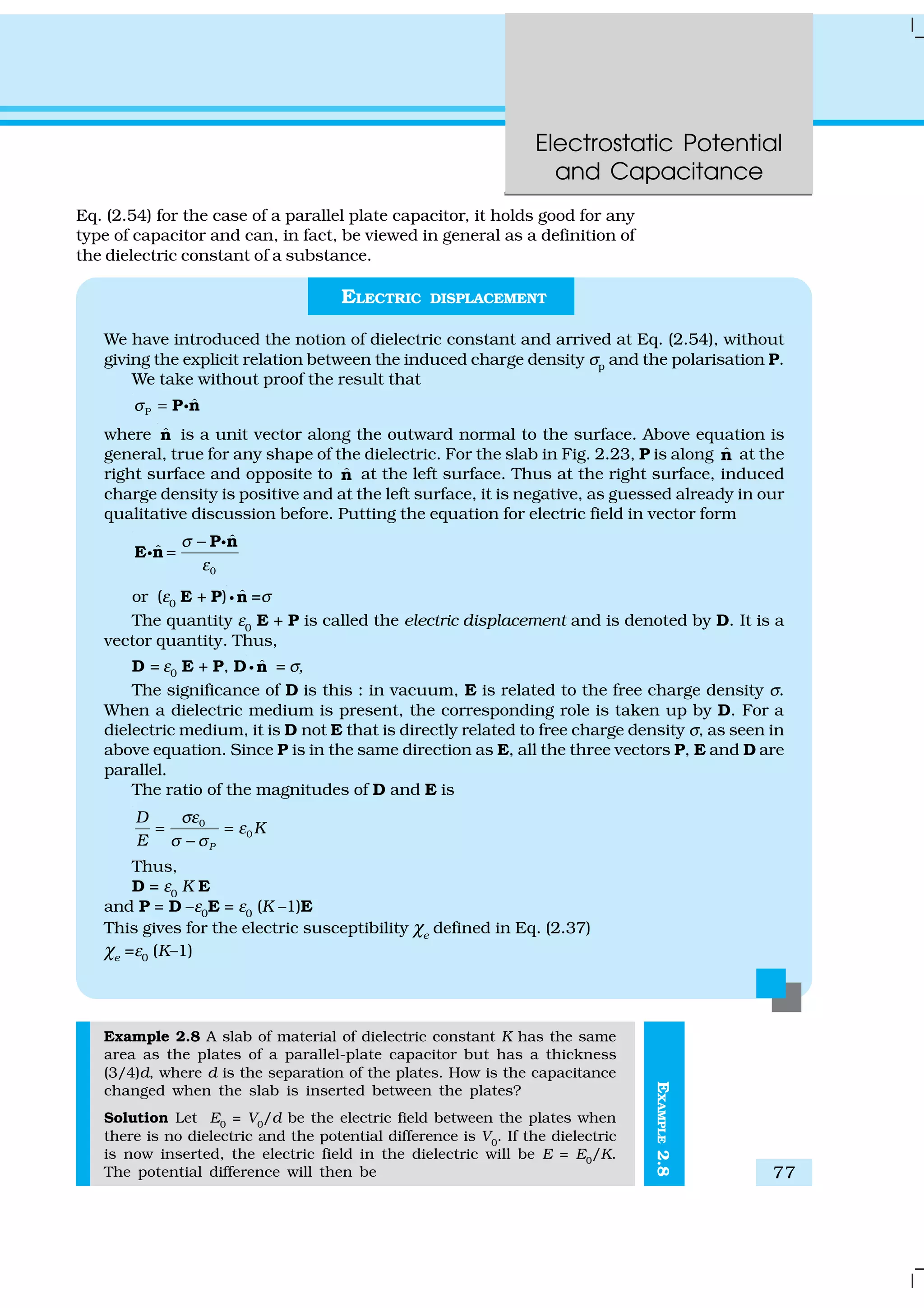 Electrostatic Potential
and Capacitance
77
EXAMPLE2.8
Eq. (2.54) for the case of a parallel plate capacitor, it holds good for any
type of capacitor and can, in fact, be viewed in general as a definition of
the dielectric constant of a substance.
ELECTRIC DISPLACEMENT
We have introduced the notion of dielectric constant and arrived at Eq. (2.54), without
giving the explicit relation between the induced charge density σp and the polarisation P.
We take without proof the result that
P
ˆσ = P nC
where ˆn is a unit vector along the outward normal to the surface. Above equation is
general, true for any shape of the dielectric. For the slab in Fig. 2.23, P is along ˆn at the
right surface and opposite to ˆn at the left surface. Thus at the right surface, induced
charge density is positive and at the left surface, it is negative, as guessed already in our
qualitative discussion before. Putting the equation for electric field in vector form
0
ˆ
ˆ
σ
ε
−
=
P n
E n
C
C
or (ε0 E + P) ˆnC =σ
The quantity ε0
E + P is called the electric displacement and is denoted by D. It is a
vector quantity. Thus,
D = ε0 E + P, D ˆnC = σ,
The significance of D is this : in vacuum, E is related to the free charge density σ.
When a dielectric medium is present, the corresponding role is taken up by D. For a
dielectric medium, it is D not E that is directly related to free charge density σ, as seen in
above equation. Since P is in the same direction as E, all the three vectors P, E and D are
parallel.
The ratio of the magnitudes of D and E is
0
0
P
D
K
E
σε
ε
σ σ
= =
−
Thus,
D = ε0
K E
and P = D –ε0E = ε0 (K –1)E
This gives for the electric susceptibility χe
defined in Eq. (2.37)
χe =ε0 (K–1)
Example 2.8 A slab of material of dielectric constant K has the same
area as the plates of a parallel-plate capacitor but has a thickness
(3/4)d, where d is the separation of the plates. How is the capacitance
changed when the slab is inserted between the plates?
Solution Let E0
= V0
/d be the electric field between the plates when
there is no dielectric and the potential difference is V0
. If the dielectric
is now inserted, the electric field in the dielectric will be E = E0
/K.
The potential difference will then be
 