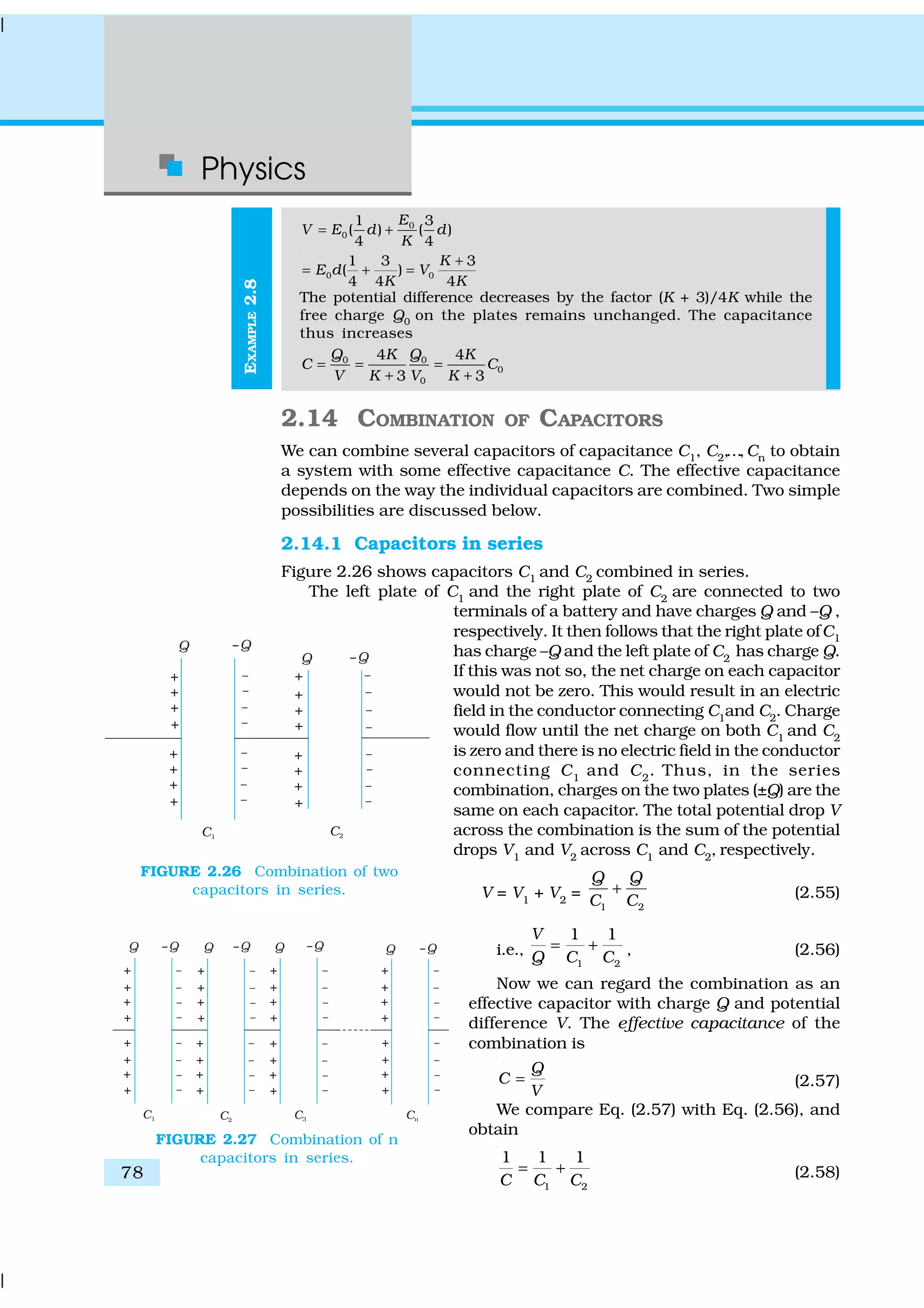 Physics
78
EXAMPLE2.8
0
0
1 3
( ) ( )
4 4
E
V E d d
K
= +
0 0
1 3 3
( )
4 4 4
K
E d V
K K
+
= + =
The potential difference decreases by the factor (K + 3)/4K while the
free charge Q0
on the plates remains unchanged. The capacitance
thus increases
0 0
0
0
4 4
3 3
Q QK K
C C
V K V K
= = =
+ +
2.14 COMBINATION OF CAPACITORS
We can combine several capacitors of capacitance C1, C2,…,Cn to obtain
a system with some effective capacitance C. The effective capacitance
depends on the way the individual capacitors are combined. Two simple
possibilities are discussed below.
2.14.1 Capacitors in series
Figure 2.26 shows capacitors C1 and C2 combined in series.
The left plate of C1
and the right plate of C2
are connected to two
terminals of a battery and have charges Q and –Q ,
respectively. It then follows that the right plate ofC1
has charge –Q and the left plate of C2
has charge Q.
If this was not so, the net charge on each capacitor
would not be zero. This would result in an electric
field in the conductor connecting C1
and C2
. Charge
would flow until the net charge on both C1
and C2
is zero and there is no electric field in the conductor
connecting C1
and C2
. Thus, in the series
combination, charges on the two plates (±Q) are the
same on each capacitor. The total potential drop V
across the combination is the sum of the potential
drops V1
and V2
across C1
and C2
, respectively.
V = V1
+ V2
=
1 2
Q Q
C C
+ (2.55)
i.e.,
1 2
1 1V
Q C C
= + , (2.56)
Now we can regard the combination as an
effective capacitor with charge Q and potential
difference V. The effective capacitance of the
combination is
Q
C
V
= (2.57)
We compare Eq. (2.57) with Eq. (2.56), and
obtain
1 2
1 1 1
C C C
= + (2.58)
FIGURE 2.26 Combination of two
capacitors in series.
FIGURE 2.27 Combination of n
capacitors in series.
 