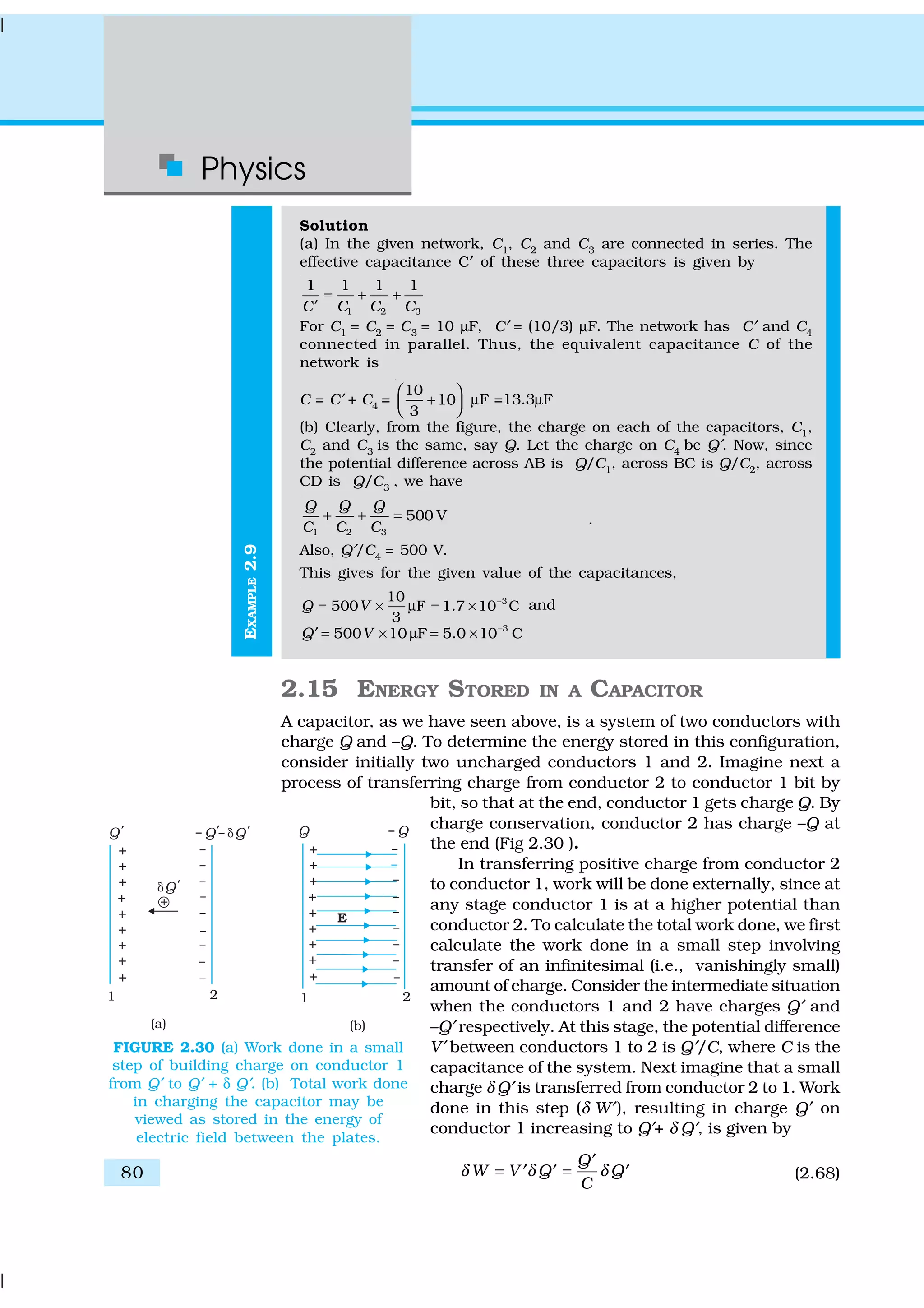 Physics
80
EXAMPLE2.9
Solution
(a) In the given network, C1
, C2
and C3
are connected in series. The
effective capacitance C′ of these three capacitors is given by
1 2 3
1 1 1 1
C C C C
= + +
′
For C1
= C2
= C3
= 10 µF, C′ = (10/3) µF. The network has C′ and C4
connected in parallel. Thus, the equivalent capacitance C of the
network is
C = C′ + C4
=
10
10
3
 
+  
µF =13.3µF
(b) Clearly, from the figure, the charge on each of the capacitors, C1
,
C2
and C3
is the same, say Q. Let the charge on C4
be Q′. Now, since
the potential difference across AB is Q/C1
, across BC is Q/C2
, across
CD is Q/C3
, we have
1 2 3
500 V
Q Q Q
C C C
+ + = .
Also, Q′/C4
= 500 V.
This gives for the given value of the capacitances,
310
500 F 1.7 10 C
3
Q V −
= × µ = × and
3
500 10 F 5.0 10 CQ V −
= × µ = ×′
2.15 ENERGY STORED IN A CAPACITOR
A capacitor, as we have seen above, is a system of two conductors with
charge Q and –Q. To determine the energy stored in this configuration,
consider initially two uncharged conductors 1 and 2. Imagine next a
process of transferring charge from conductor 2 to conductor 1 bit by
bit, so that at the end, conductor 1 gets charge Q. By
charge conservation, conductor 2 has charge –Q at
the end (Fig 2.30 ).
In transferring positive charge from conductor 2
to conductor 1, work will be done externally, since at
any stage conductor 1 is at a higher potential than
conductor 2. To calculate the total work done, we first
calculate the work done in a small step involving
transfer of an infinitesimal (i.e., vanishingly small)
amount of charge. Consider the intermediate situation
when the conductors 1 and 2 have charges Q′ and
–Q′ respectively. At this stage, the potential difference
V′ between conductors 1 to 2 is Q′/C, where C is the
capacitance of the system. Next imagine that a small
charge δ Q′ is transferred from conductor 2 to 1. Work
done in this step (δ W′), resulting in charge Q′ on
conductor 1 increasing to Q′+ δ Q′, is given by
Q
W V Q Q
C
δ δ δ
′
= =′ ′ ′ (2.68)
FIGURE 2.30 (a) Work done in a small
step of building charge on conductor 1
from Q′ to Q′ + δ Q′. (b) Total work done
in charging the capacitor may be
viewed as stored in the energy of
electric field between the plates.
 