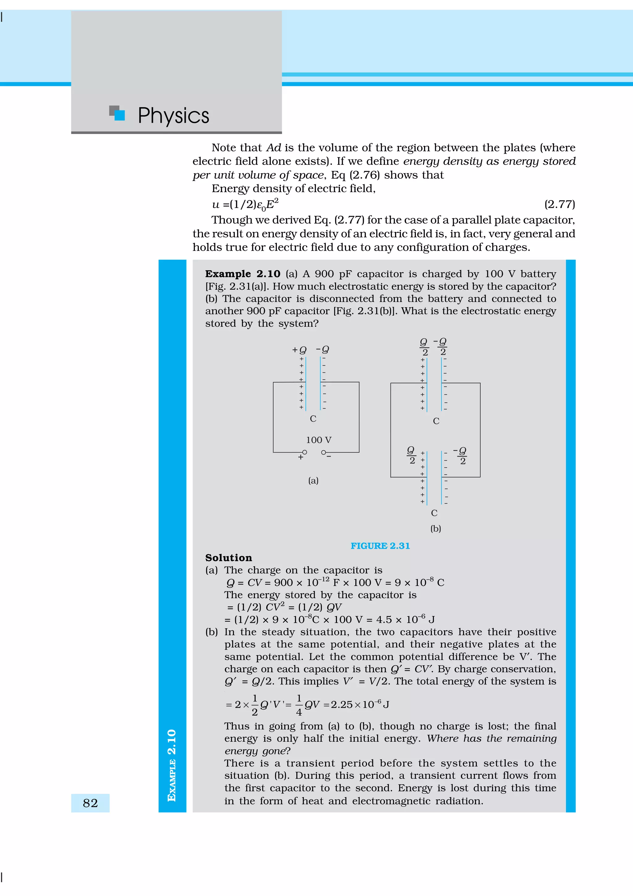 Physics
82
EXAMPLE2.10
Note that Ad is the volume of the region between the plates (where
electric field alone exists). If we define energy density as energy stored
per unit volume of space, Eq (2.76) shows that
Energy density of electric field,
u =(1/2)ε0E2
(2.77)
Though we derived Eq. (2.77) for the case of a parallel plate capacitor,
the result on energy density of an electric field is, in fact, very general and
holds true for electric field due to any configuration of charges.
Example 2.10 (a) A 900 pF capacitor is charged by 100 V battery
[Fig. 2.31(a)]. How much electrostatic energy is stored by the capacitor?
(b) The capacitor is disconnected from the battery and connected to
another 900 pF capacitor [Fig. 2.31(b)]. What is the electrostatic energy
stored by the system?
FIGURE 2.31
Solution
(a) The charge on the capacitor is
Q = CV = 900 × 10–12
F × 100 V = 9 × 10–8
C
The energy stored by the capacitor is
= (1/2) CV2
= (1/2) QV
= (1/2) × 9 × 10–8
C × 100 V = 4.5 × 10–6
J
(b) In the steady situation, the two capacitors have their positive
plates at the same potential, and their negative plates at the
same potential. Let the common potential difference be V′. The
charge on each capacitor is then Q′ = CV′. By charge conservation,
Q′ = Q/2. This implies V′ = V/2. The total energy of the system is
61 1
2 ' ' 2.25 10 J
2 4
Q V QV −
= × = = ×
Thus in going from (a) to (b), though no charge is lost; the final
energy is only half the initial energy. Where has the remaining
energy gone?
There is a transient period before the system settles to the
situation (b). During this period, a transient current flows from
the first capacitor to the second. Energy is lost during this time
in the form of heat and electromagnetic radiation.
 