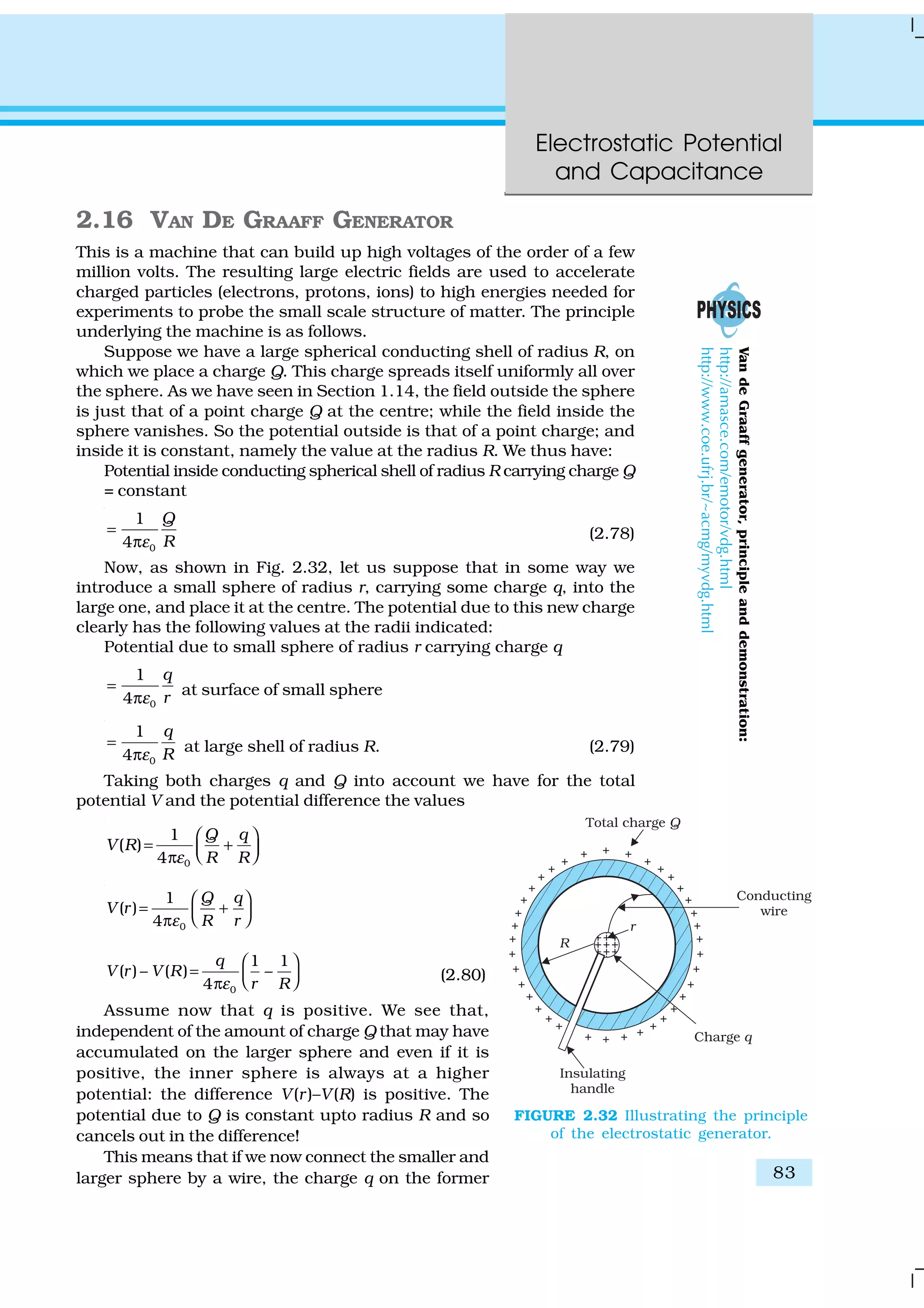 Electrostatic Potential
and Capacitance
83
2.16 VAN DE GRAAFF GENERATOR
This is a machine that can build up high voltages of the order of a few
million volts. The resulting large electric fields are used to accelerate
charged particles (electrons, protons, ions) to high energies needed for
experiments to probe the small scale structure of matter. The principle
underlying the machine is as follows.
Suppose we have a large spherical conducting shell of radius R, on
which we place a charge Q. This charge spreads itself uniformly all over
the sphere. As we have seen in Section 1.14, the field outside the sphere
is just that of a point charge Q at the centre; while the field inside the
sphere vanishes. So the potential outside is that of a point charge; and
inside it is constant, namely the value at the radius R. We thus have:
Potential inside conducting spherical shell of radius R carrying charge Q
= constant
0
1
4
Q
Rε
=
π
(2.78)
Now, as shown in Fig. 2.32, let us suppose that in some way we
introduce a small sphere of radius r, carrying some charge q, into the
large one, and place it at the centre. The potential due to this new charge
clearly has the following values at the radii indicated:
Potential due to small sphere of radius r carrying charge q
0
1
4
q
rε
=
π
at surface of small sphere
0
1
4
q
Rε
=
π
at large shell of radius R. (2.79)
Taking both charges q and Q into account we have for the total
potential V and the potential difference the values
0
1
( )
4
Q q
V R
R Rε
 
= +  π
0
1
( )
4
Q q
V r
R rε
 
= +  π
0
1 1
( ) – ( ) –
4
q
V r V R
r Rε
 
=   π
(2.80)
Assume now that q is positive. We see that,
independent of the amount of charge Q that may have
accumulated on the larger sphere and even if it is
positive, the inner sphere is always at a higher
potential: the difference V(r)–V(R) is positive. The
potential due to Q is constant upto radius R and so
cancels out in the difference!
This means that if we now connect the smaller and
larger sphere by a wire, the charge q on the former
FIGURE 2.32 Illustrating the principle
of the electrostatic generator.
VandeGraaffgenerator,principleanddemonstration:
http://amasce.com/emotor/vdg.html
http://www.coe.ufrj.br/~acmg/myvdg.html
 