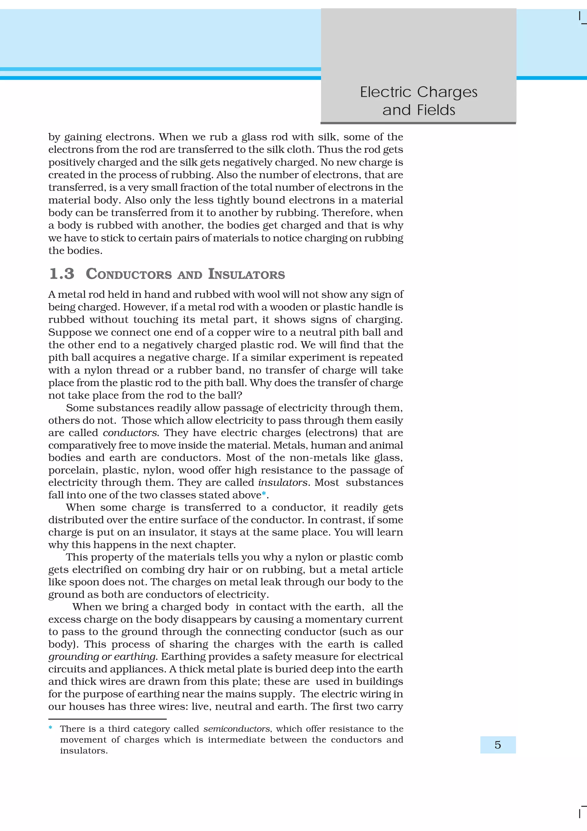 Electric Charges
and Fields
5
by gaining electrons. When we rub a glass rod with silk, some of the
electrons from the rod are transferred to the silk cloth. Thus the rod gets
positively charged and the silk gets negatively charged. No new charge is
created in the process of rubbing. Also the number of electrons, that are
transferred, is a very small fraction of the total number of electrons in the
material body. Also only the less tightly bound electrons in a material
body can be transferred from it to another by rubbing. Therefore, when
a body is rubbed with another, the bodies get charged and that is why
we have to stick to certain pairs of materials to notice charging on rubbing
the bodies.
1.3 CONDUCTORS AND INSULATORS
A metal rod held in hand and rubbed with wool will not show any sign of
being charged. However, if a metal rod with a wooden or plastic handle is
rubbed without touching its metal part, it shows signs of charging.
Suppose we connect one end of a copper wire to a neutral pith ball and
the other end to a negatively charged plastic rod. We will find that the
pith ball acquires a negative charge. If a similar experiment is repeated
with a nylon thread or a rubber band, no transfer of charge will take
place from the plastic rod to the pith ball. Why does the transfer of charge
not take place from the rod to the ball?
Some substances readily allow passage of electricity through them,
others do not. Those which allow electricity to pass through them easily
are called conductors. They have electric charges (electrons) that are
comparatively free to move inside the material. Metals, human and animal
bodies and earth are conductors. Most of the non-metals like glass,
porcelain, plastic, nylon, wood offer high resistance to the passage of
electricity through them. They are called insulators. Most substances
fall into one of the two classes stated above*.
When some charge is transferred to a conductor, it readily gets
distributed over the entire surface of the conductor. In contrast, if some
charge is put on an insulator, it stays at the same place. You will learn
why this happens in the next chapter.
This property of the materials tells you why a nylon or plastic comb
gets electrified on combing dry hair or on rubbing, but a metal article
like spoon does not. The charges on metal leak through our body to the
ground as both are conductors of electricity.
When we bring a charged body in contact with the earth, all the
excess charge on the body disappears by causing a momentary current
to pass to the ground through the connecting conductor (such as our
body). This process of sharing the charges with the earth is called
grounding or earthing. Earthing provides a safety measure for electrical
circuits and appliances. A thick metal plate is buried deep into the earth
and thick wires are drawn from this plate; these are used in buildings
for the purpose of earthing near the mains supply. The electric wiring in
our houses has three wires: live, neutral and earth. The first two carry
* There is a third category called semiconductors, which offer resistance to the
movement of charges which is intermediate between the conductors and
insulators.
 