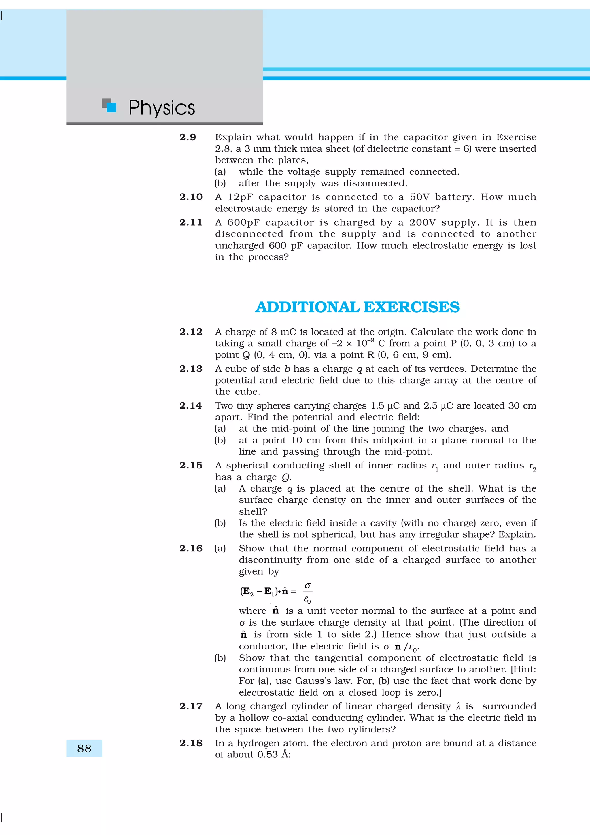 Physics
88
2.9 Explain what would happen if in the capacitor given in Exercise
2.8, a 3 mm thick mica sheet (of dielectric constant = 6) were inserted
between the plates,
(a) while the voltage supply remained connected.
(b) after the supply was disconnected.
2.10 A 12pF capacitor is connected to a 50V battery. How much
electrostatic energy is stored in the capacitor?
2.11 A 600pF capacitor is charged by a 200V supply. It is then
disconnected from the supply and is connected to another
uncharged 600 pF capacitor. How much electrostatic energy is lost
in the process?
ADDITIONAL EXERCISES
2.12 A charge of 8 mC is located at the origin. Calculate the work done in
taking a small charge of –2 × 10–9
C from a point P (0, 0, 3 cm) to a
point Q (0, 4 cm, 0), via a point R (0, 6 cm, 9 cm).
2.13 A cube of side b has a charge q at each of its vertices. Determine the
potential and electric field due to this charge array at the centre of
the cube.
2.14 Two tiny spheres carrying charges 1.5 µC and 2.5 µC are located 30 cm
apart. Find the potential and electric field:
(a) at the mid-point of the line joining the two charges, and
(b) at a point 10 cm from this midpoint in a plane normal to the
line and passing through the mid-point.
2.15 A spherical conducting shell of inner radius r1
and outer radius r2
has a charge Q.
(a) A charge q is placed at the centre of the shell. What is the
surface charge density on the inner and outer surfaces of the
shell?
(b) Is the electric field inside a cavity (with no charge) zero, even if
the shell is not spherical, but has any irregular shape? Explain.
2.16 (a) Show that the normal component of electrostatic field has a
discontinuity from one side of a charged surface to another
given by
2 1
0
ˆ( )
σ
ε
− =E E nC
where ˆn is a unit vector normal to the surface at a point and
σ is the surface charge density at that point. (The direction of
ˆn is from side 1 to side 2.) Hence show that just outside a
conductor, the electric field is σ ˆn /ε0
.
(b) Show that the tangential component of electrostatic field is
continuous from one side of a charged surface to another. [Hint:
For (a), use Gauss’s law. For, (b) use the fact that work done by
electrostatic field on a closed loop is zero.]
2.17 A long charged cylinder of linear charged density λ is surrounded
by a hollow co-axial conducting cylinder. What is the electric field in
the space between the two cylinders?
2.18 In a hydrogen atom, the electron and proton are bound at a distance
of about 0.53 Å:
 