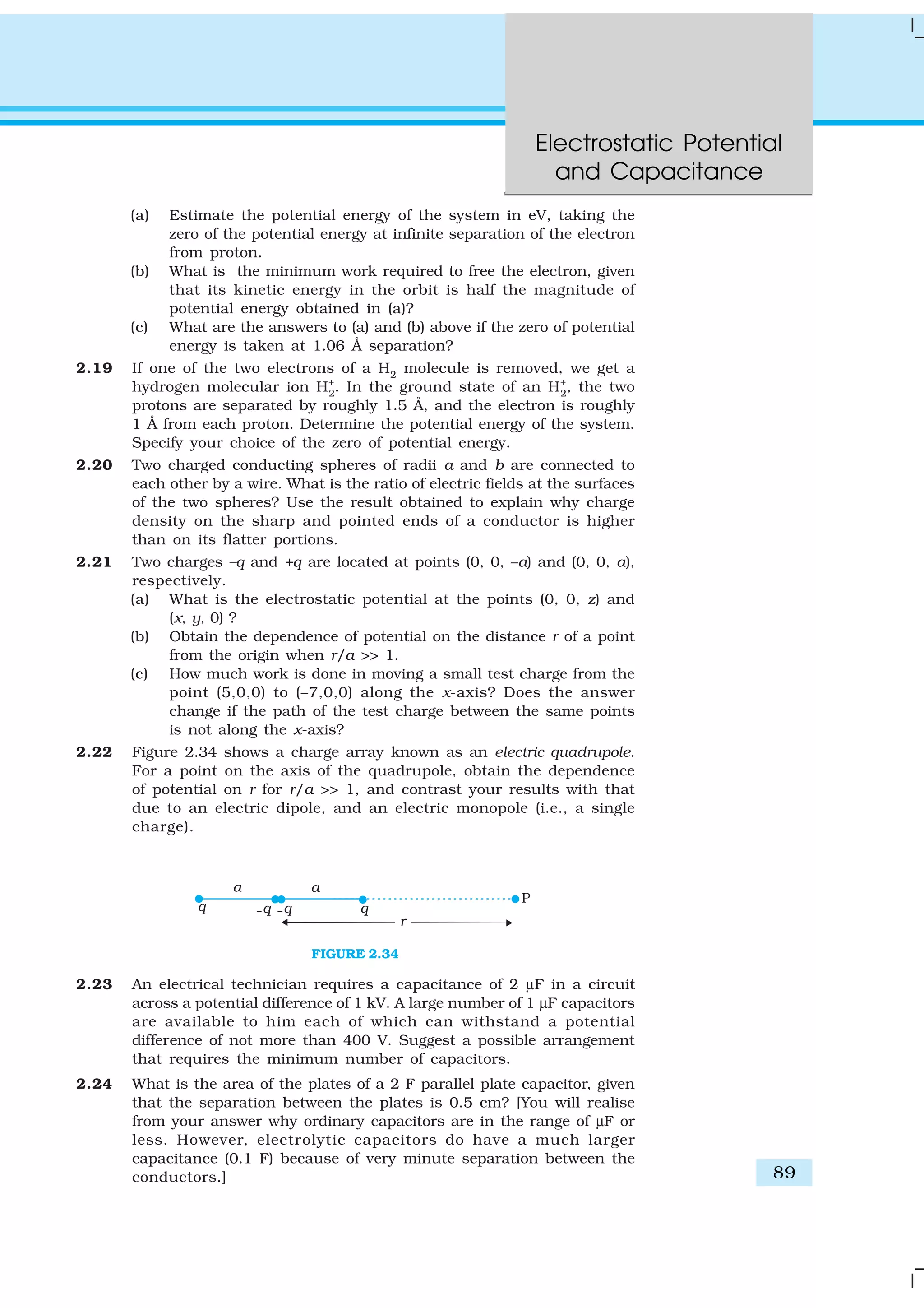 Electrostatic Potential
and Capacitance
89
(a) Estimate the potential energy of the system in eV, taking the
zero of the potential energy at infinite separation of the electron
from proton.
(b) What is the minimum work required to free the electron, given
that its kinetic energy in the orbit is half the magnitude of
potential energy obtained in (a)?
(c) What are the answers to (a) and (b) above if the zero of potential
energy is taken at 1.06 Å separation?
2.19 If one of the two electrons of a H2
molecule is removed, we get a
hydrogen molecular ion H+
2
. In the ground state of an H+
2
, the two
protons are separated by roughly 1.5 Å, and the electron is roughly
1 Å from each proton. Determine the potential energy of the system.
Specify your choice of the zero of potential energy.
2.20 Two charged conducting spheres of radii a and b are connected to
each other by a wire. What is the ratio of electric fields at the surfaces
of the two spheres? Use the result obtained to explain why charge
density on the sharp and pointed ends of a conductor is higher
than on its flatter portions.
2.21 Two charges –q and +q are located at points (0, 0, –a) and (0, 0, a),
respectively.
(a) What is the electrostatic potential at the points (0, 0, z) and
(x, y, 0) ?
(b) Obtain the dependence of potential on the distance r of a point
from the origin when r/a >> 1.
(c) How much work is done in moving a small test charge from the
point (5,0,0) to (–7,0,0) along the x-axis? Does the answer
change if the path of the test charge between the same points
is not along the x-axis?
2.22 Figure 2.34 shows a charge array known as an electric quadrupole.
For a point on the axis of the quadrupole, obtain the dependence
of potential on r for r/a >> 1, and contrast your results with that
due to an electric dipole, and an electric monopole (i.e., a single
charge).
FIGURE 2.34
2.23 An electrical technician requires a capacitance of 2 µF in a circuit
across a potential difference of 1 kV. A large number of 1 µF capacitors
are available to him each of which can withstand a potential
difference of not more than 400 V. Suggest a possible arrangement
that requires the minimum number of capacitors.
2.24 What is the area of the plates of a 2 F parallel plate capacitor, given
that the separation between the plates is 0.5 cm? [You will realise
from your answer why ordinary capacitors are in the range of µF or
less. However, electrolytic capacitors do have a much larger
capacitance (0.1 F) because of very minute separation between the
conductors.]
 